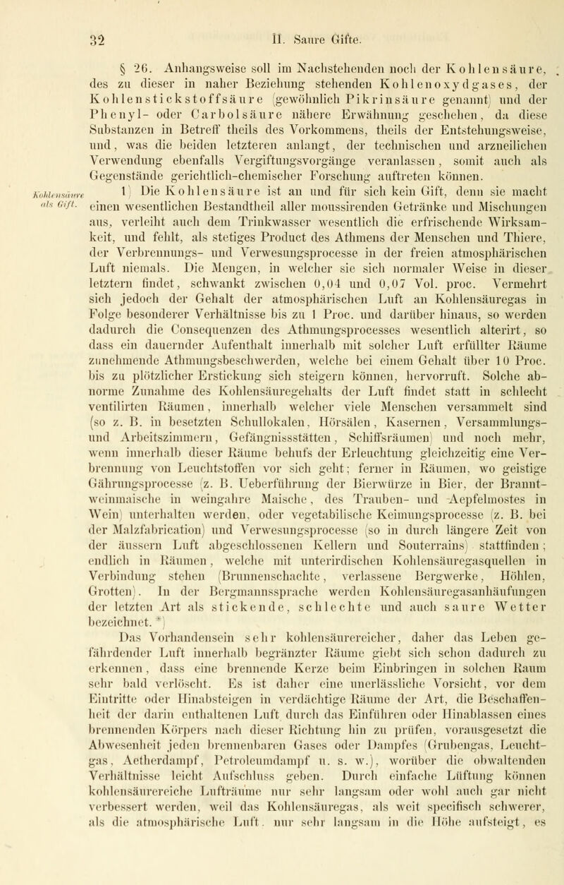 § 26. Anhangsweise soll im Nachstehenden noch der Kohlensaure, des zu dieser in naher Beziehung stehenden Kohlenoxy d gas es, der Kohlen stick stoff säure (gewöhnlich Pikrinsäure genannt) und der Phenyl- oder Carbolsäure nähere Erwähnung geschehen, da diese Substanzen in Betreff theils des Vorkommens, theils der Entstehungsweise, und, was die beiden letzteren anlangt, der technischen und arzneilichen Verwendung ebenfalls Vergiftungsvorgäuge veranlassen, somit auch als Gegenstände gerichtlich-chemischer Forschung auftreten können. Kohlensäure *) ^e Kohlensäure ist an und für sich kein Gift, denn sie macht als Gift. emen wesentlichen Bestandteil aller moussirenden Getränke und Mischungen aus, verleiht auch dem Trinkwasser wesentlich die erfrischende Wirksam- keit, und fehlt, als stetiges Product des Athmens der Menschen und Thiere, der Verbrennungs- und Verwesungsprocesse in der freien atmosphärischen Luft niemals. Die Mengen, in welcher sie sich normaler Weise in dieser letztern findet, schwankt zwischen 0,04 und 0,07 Vol. proc. Vermehrt sich jedoch der Gehalt der atmosphärischen Luft an Kohlensäuregas in Folge besonderer Verhältnisse bis zu 1 Proc. und darüber hinaus, so werden dadurch die Consequenzen des Athmungsprocesses wesentlich alterirt, so dass ein dauernder Aufenthalt innerhalb mit solcher Luft erfüllter Bäume zunehmende Athmungsbeschwerden, welche bei einem Gehalt über 10 Proc. bis zu plötzlicher Erstickung sich steigern können, hervorruft. Solche ab- norme Zunahme des Kohlensäuregehalts der Luft findet statt in schlecht ventilirten Bäumen, innerhalb welcher viele Menschen versammelt sind (so z. B. in besetzten Schullokalen, Hörsälen, Kasernen, Versammlungs- und Arbeitszimmern, Gefängnissstätten, Schiffsräumen) und noch mehr, wenn innerhalb dieser Bäume behufs der Erleuchtung gleichzeitig eine Ver- brennung von Leuchtstoffen vor sich geht; ferner in Bäumen, wo geistige Gährungsprocesse (z. B. Ueberführung der Bierwürze in Bier, der Brannt- wt'inmaische in weingahre Maische, des Trauben- und Aepfelmostes in Wein; unterhalten werden, oder vegetabilische Keimungsprocesse (z. B. bei der Malzfabrication) und Verwesungsprocesse (so in durch längere Zeit von der äussern Luft abgeschlossenen Kellern und Souterrains) stattfinden; endlich in Bäumen, welche mit unterirdischen Kohlensäuregasquellen in Verbindung stehen (Brunnenschachte, verlassene Bergwerke, Höhlen, Grotten). In der Bergmannssprache werden Kohlensäuregasanhäufungen der letzten Art als stickende, schlechte und auch saure Wetter bezeichnet. *) Das Vorhandensein sehr kohlensäurereicher, daher das Leben ge- fährdender Luft innerhalb begränzter Bäume giebt sich schon dadurch zu erkennen, dass eine brennende Kerze beim Einbringen in solchen Kaum sehr bald verlöscht. Es ist daher eine unerlässliche Vorsicht, vor dem Eintritte oder Hinabsteigen in verdächtige Bäume der Art, die Beschaffen- heit der darin enthaltenen Luft durch das Einführen oder Hinablassen eines brennenden Körpers nach dieser Richtung hin zu prüfen, vorausgesetzt die Abwesenheit jeden brennenbaren Gases oder Dampfes (Grubengas, Leucht- gas, Aetherdampf, Petroleumdampf u. s. w.), worüber die obwaltenden Verhältnisse leicht Aufschluss geben. Durch einfache Lüftung können kohlensäurereiche Lufträume nur sehr langsam oder wohl auch gar nicht verbessert werden, weil das Kohlensäuregas, als weit specifisch schwerer, als die atmosphärische Luft, nur sehr langsam in die Höhe aufsteigt, es