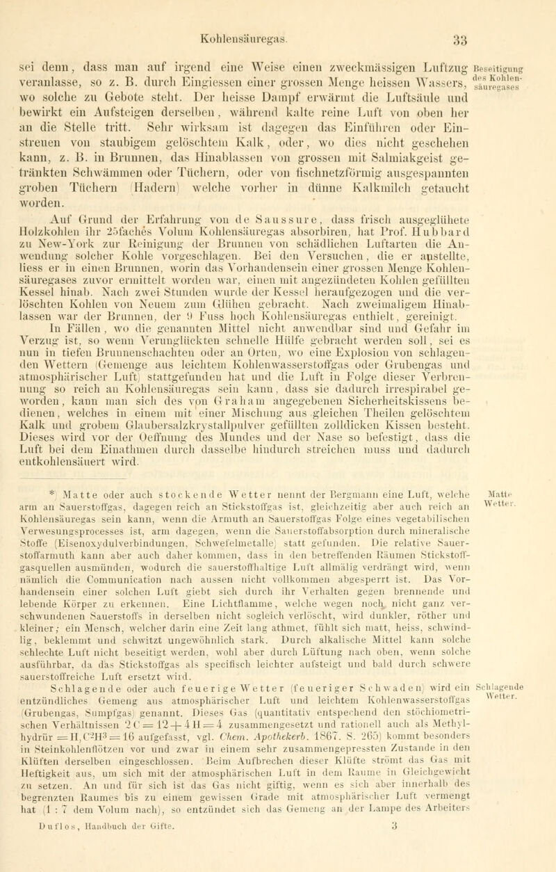 sei denn, dass man auf irgend eine Weise einen zweckmässigen Luftzug Beseitigung veranlasse, so z. B. durch Eingiessen einer grossen Menge heissen Wassers, sluregases wo solche zu Gebote steht. Der heisse Dampf erwärmt die Luftsäule und bewirkt ein Aufsteigen derselben, während kalte reine Luft von oben her an die Stelle tritt. Sehr wirksam ist dagegen das Einführen oder Ein- streuen von staubigem gelöschtem Kalk, oder, wo dies nicht geschehen kann. z. B. in Brunnen, das Hinablassen von grossen mit Salmiakgeist ge- tränkten Schwämmen oder Tüchern, oder von fischnetzförmig ausgespannten groben Tüchern (Hadern) welche vorher in dünne Kalkmilch getaucht worden. Auf Grund der Erfahrung von de Saussure, dass frisch ausgeglühete Holzkohlen ihr 25facb.es Volum Kohlensäuregas absorbiren, hat Prof. Hub bar d zu New-York zur Reinigung der Brunnen von schädlichen Luftarten die An- wendung solcher Kohle vorgesehlagen. Bei den Versuchen, die er anstellte, Hess er in einen Brunnen, worin das Vorhandensein einer grossen Menge Kohlen- säuregases zuvor ermittelt worden war, einen mit angezündeten Kohlen gefüllten Kessel hinab. Nach zwei Stunden wurde der Kessel heraufgezogen und die ver- löschten Kohlen von Neuem zum Glühen gebracht. Nach zweimaligem Hinab- lassen war der Brunnen, der 9 Fuss hoch Kohlensäuregas enthielt, gereinigt. In Fällen , wo die genannten Mittel nicht anwendbar sind und Gefahr im Verzug ist, so wenn Verunglückten schnelle Hülfe gebracht werden soll, sei es nun in tiefen Brunnenschächten oder an Orten, wo eine Explosion von schlagen- den Wettern (Gemenge aus leichtem Kohlenwasserstoffgas oder Grubengas und atmosphärischer Luft) stattgefunden hat und die Luft in Folge dieser Verbren- nung so reich an Kohlensäuregas sein kann, dass sie dadurch irrespirabel ge- worden, kann man sich des vpn Graham angegebenen Sicherheitskissens be- dienen , welches in einem mit einer Mischung aus gleichen Theilen gelöschtem Kalk und grobem Glaubersalzkrystallpulver gefüllten zolldicken Kissen besteht. Dieses wird vor der Oeffnung des Mundes und der Nase so befestigt, dass die Luft bei dem Einathmen durch dasselbe hindurch streichen muss und dadurch entkohlensäuert wird. * Matte oder auch stockende Wetter nennt der Bergmann eine Luft, welche Matte arm an Sauerstoffgas, dagegen reich au Stickstoffgas ist, gleichzeitig aber auch reich an Wettei Kohlensäuregas sein kann, wenn die Armuth an Sauerstoffgas Folge eines vegetabilischen Verwesungsproeesses ist, arm dagegen, wenn die Sauerstoffabsorption durch mineralische Stoffe (Eisenoxydulverbindungen, Schwefeluietalle] statt gefunden. Die relative Sauer- stoffarmuth kann aber auch daher kommen, dass in den betreffenden Räumen Stickstoff- gasquellen ausmünden, wodurch die sauerstoffhaltige Luft allmälig verdrängt wird, wenn nämlich die Comniunication nach aussen nicht vollkommen abgesperrt ist. Das Vor- handensein einer solchen Luft giebt sich durch ihr Verhalten gegen brennende und lebende Körper zu erkennen. Eine Lichtflamme, welche wegen noch nicht ganz ver- schwundenen Sauerstoffs in derselben nicht sogleich verlöscht, wird dunkler, rüther und kleiner,- ein Mensch, welcher darin eine Zeit lang athmet, fühlt sich matt, heiss, schwind- lig . beklemmt und schwitzt ungewöhnlich stark. Durch alkalische Mittel kann solche schlechte Luft nicht beseitigt werden, wohl aber durch Lüftung nach oben, wenn solche ausführbar, da das Stickstoffgas als specifisch leichter aufsteigt und bald durch schwere sauerstoffreiche Luft ersetzt wird. Schlagende oder auch teuer ige Wetter (feueriger Schwaden wird ein Schlagende entzündliches Gemeng aus atmosphärischer Luft und leichtem Kohlenwasserstoffgas etter .Grubengas, Sumpfgas; genannt. Dieses Gas (quantitativ entspechend den stöchiometri- schen Verhältnissen 2C = 12-|-4H=4 zusammengesetzt und rationell auch als Methyl- hydrür =H,C2H3 = 16 aufgefasst, vgl. Chem. Apothekerb. 1867. S. 265) kommt besonders in Steinkohlenflötzen vor und zwar in einem sehr zusammengepressten Zustande in den Klüften derselben eingeschlossen. Beim Aufbrechen dieser Klüfte strömt das Gas mit Heftigkeit aus, um sich mit der atmosphärischen Luft in dem Räume in Gleichgewicht zu setzen. An und für sich ist das Gas nicht giftig, wenn es sich aber innerhalb des begrenzten Raumes bis zu einem gewissen Grade mit atmosphärischer Luft vermengt hat (1:7 dem Volum nach), so entzündet sich das Gemeng an der Lampe des Arbeiters Duflos, Handbuch der Gifl . 3