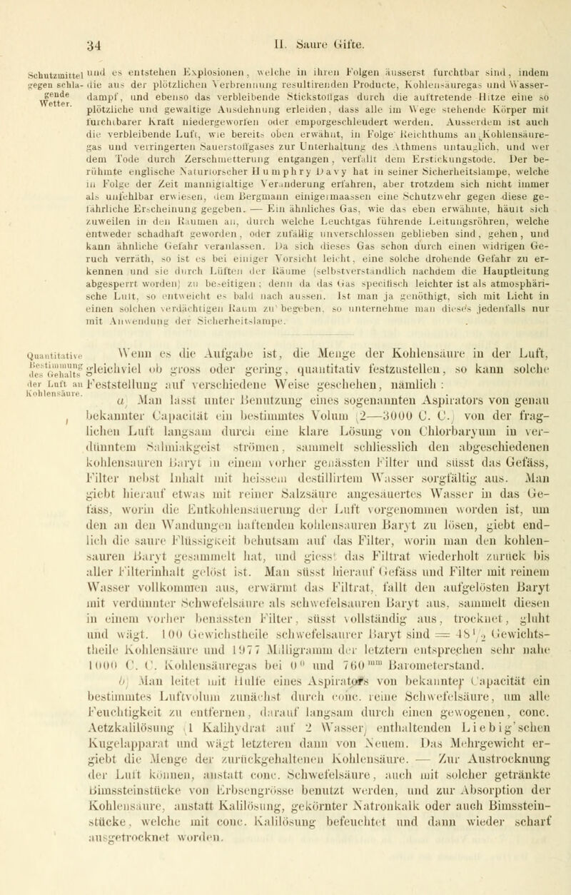 Schutzmittel1' c^ entstehen ii\plo.sioneii. welche in ihren Folgen ausseist furchtbar sind, indem siegen schia- die aus der plötzlichen Verbrennung resultirenden Producte, Kohlensäuregas und Wasser- gende dampf, und ebenso das verbleibende .Stickstollgas durch die auftretende Hitze eine *o plötzliche und gewaltige Ausdehnung erleiden, dass alle im Wege stehende Körper mit furchtbarer Kraft niedergeworfen oder emporgeschleudert werden. Ausserdem ist auch die verbleibende Luft, wie bereits oben erwähnt, in Folge'iieichthums an .Kohlensäure- gas und verringerten Sauerstoffgases zur Unterhaltung des Athmens untauglich, und wer dem Tode durch Zerschmetterung entgangen, verfallt dem Erstickungstode. Der be- rühmte englische Naturforscher Humphry Lavy hat in seiner Sicherheitslampe, welche in Folge der Zeit mannigfaltige Veränderung erfahren, aber trotzdem sich nicht immer als unfehlbar erwiesen, dem Bergmann einigeimaassen eine Schutzwehr gegen diese ge- fährliche Erscheinung gegeben. — Ein ähnliches Gas, wie das eben erwähnte, häuit sich zuweilen in den Räumen an, durch welche Leuchtgas führende Leitungsröhren, welche entweder schadhaft geworden, oder zufällig unverschlossen geblieben sind, gehen, und kann ähnliche Gefahr veranlassen. Da sich dieses Gas schon durch einen widrigen Ge- ruch verräth, so ist es bei einiger Vorsicht leicht, eine solche drohende Gefahr zu er- kennen und sie durch Lüften der Räume (selbstversl Indlich nachdem die Hauptleitung abgesperrt worden; zu beseitigen; denn da das (ras specifisch leichter ist als atmosphäri- sche Luit. so entweicht es bald nach aussen. Ist man ja genöthigt, sich mit Licht in einen solchen verdächtigen Raum zu1 begeben, so unternehme man diese's jedenfalls nur mit Anwendung der Sicherheitslampe. tative Wenn es die Aufgabe ist, die Menge der Kohlensaure in der Luft, fflunggleichviel ob gross oder gering, quantitativ festzustellen, so kann solche i Luft an Feststellung auf verschiedene Weise geschehen, nämlich: ü Man lässt unter Benutzung eines sogenannten Aspitators von genau . bekannter Capacität ein bestimmtes Volum 2—3000 C. C. von der frag- lichen Luft langsam durch eine klare Lösung von Chlorbaryum iu ver- dünntem Salmiakgeist strömen, sammelt schliesslich den abgeschiedenen kohlensauren Baryl in einem vorher genässten Filter und süsst das Gefäss, Filter nebst Inhalt mit heissem destülirtera Wasser sorgfältig aus. Man giebt hierauf etwas mit reiner Salzsäure angesäuertes Wasser in das Ge- fäss, worin die Fntkohlensäuerung der Luft vorgenommen worden ist, um den an den Wandungen haftenden kohlensauren Baryt zu lösen, giebt end- lich die saure Flüssigkeit behutsam auf das Filter, worin man den kohlen- sauren Baryt gesammelt hat, und giess1 das Filtrat wiederholt zurück bis aller Filterinhalt gelöst ist. Man süsst hierauf Gefäss und Filter mit reinem Wasser vollkommen aus, erwärmt das Filtrat. fällt den aufgelösten Baryt mit verdünnter Schwefelsäure als schwefelsauren Baryt aus. sammelt diesen in einem vorher benässten Filter, süsst vollständig aus, trocknet, glüht und wägt. 100 Uewichstheile schwefelsaurer Baryt sind = -IS1 2 Gewichts- theile Kohlensäure und 107 7 Milligramm der letztern entsprechen sehr nahe 1000 C ('. Kohlensäuregas bei 0° und 760nnn Barometerstand. >ian leitel mit Hülfe eines Aspiratpfs von bekannter Capacität ein bestimmtes Luftvoluni zunächst durch conc. reine Schwefelsäure, um alle Feuchtigkeit zu entfernen, darauf langsam durch einen gewogenen, conc. Aetzkalilösung l Kalihydrat auf 2 Wasser] enthaltenden Lieb ig'sehen Kugelapparat und wägt letzteren dann von Neuem. Das Mehrgewicht er- giebt die Menge der zurückgehaltenen Kohlensäure. — Zur Austrocknung der Luft können, anstatt conc. Schwefelsäure, auch mit solcher getränkte Bimssteinstücke von Krbsengrösse benutzt werden, und zur Absorption der Kohlensaure, anstatt Kalilösung, gekörnter Natronkalk oder auch Bimsstein- stücke, welche mit conc. Kalilösung befeuchtet und dann wieder scharf ausgetrocknet worden.