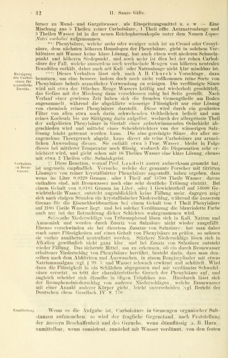 ferner zu Mund- und Gurgelwasser, als Einspritzungsmitte] u. s. w. — Eine Mischung aus 5 Theilen reiner Carbolsäure, 1 Theil offic. Aetznatronlauge und :< Theilen Wasser ist in der neuen Reichspharmakopöe unter dem Namen Liquor Natri carbolici aufgenommen. **) Phenylsäure, welche melir oder weniger reich ist au Cresol oder Cresyl- säure, dem nächsten liölieren Homologen der Phenylsäure, giebt in solchem Ver- hältnisse mit Wasser keine klare Lösung, hat auch einen weit niederen Schmelz- punkt und höheren Siedepunkt, und noch mehr ist dies bei der rohen Carbol- säure der Fall, welche ausserdem noch wechselnde Mengen von höheren neutralen Brandölen enthält, datier auch mit Kali- oder Natronlauge nicht klar mischbar ist. Reinigung ) Dieses Verhalten lässt sich, nach A. IL Church's Vorschlage, dazu de_r t'ar^°J benutzen, um eine bessere, indess doch noch nicht vollkommen reine Sorte von arznefliche Phenylsäure behufs arzneilicher Verwendung zu reinigen. Die verflüssigte Säure Zwecke, wird mit etwa der 1 (dachen Menge Wassers kräftig und wiederholt geschüttelt, das Gefäss mit der Mischung dann verschlossen ruhig bei Seite gestellt. Nach Verlauf einer gewissen Zeit haben sich die fremden Gemengtheile am Boden angesammelt, während die abgeklärt«; wässerige Flüssigkeit nur eine Lösung von chemisch reiner Phenylsäure darstellt. Diese wird durch ein genässtes Filter von allen etwa noch darin schwebenden Oeltheilchen befreit und nun reines Kochsalz bis zur Sättigung darin aufgelöst, wodurch der allergrösste Theil der aufgelösten Phenylsäure in Gestalt einer aufschwimmenden Oelschicht ab- geschieden wird und mittelst eines Scheidetrichters von der wässerigen Salz- lösung leicht getrennt werden kann. Die also gereinigte Säure, der aller un- angenehme Theergeruch abgeht, kann direct als reine Carbolsäure zur arznei- lichen Anwendung dienen. Sie enthält etwa '■•> Proc. Wasser, bleibt in Folge dieses bei mittlerer Temperatur noch flüssig, wodurch die Dispensation sehr er- leichtert wird, und giebf schon mit Jli Theilen Wasser eine klare Lösung, ebenso not etwa 2 Theilen offic. Salmiakgeist. Verhalten \ Diese Reactiön, worauf Prof. Landolt zuerst aufmerksam gemacht hat, %u Brom- jSf ungemein empfindlich. Versuche welche <\vx genannte Lorscher mit titrirten Lösungen von reiner krystallisirter Phenylsäure angestellt, haben ergeben, dass wenn im Liter 0,0229 Gramm, oder 1 Theil auf 43700 Theile Wasser, davon enthalten sind, mir Bromwasser noch eine sehr deutliche Trübung eintritt. Bei einem Gehalt von 0,0183 Gramm im Liter, oder 1 Gewichtstheil auf 54600 Ge- wichtstheile Wasser, entsteht augenblicklich keine Fällung mehr, dagegen zeigt sich nach einigen Stunden ein kristallinischer Niederschlag, während die änsserste Grenze für die Eisenchloridreaction bei einem Gehalt von 1 Theil Phenylsäure auf 2100 Theile Wasser liegt und bei solcher Verdünnung die blauviolette Farbe auch nur bei der Betrachtung dicker Schichten wahrgenommen wird. Schwache Niederschläge von Tribromphenol lösen sich in Kali, Natron und Ammoniak und werden durch Zusatz von Salzsäure nicht wieder ausgefällt. Ebenso verschwinden sie bei directem Zusätze von Salzsäure: hat man daher stark saure Flüssigkeiten auf einen Gehalt von Phenylsäure zu prüfen, so müssen sie vorher annähernd neutralisirt werden. Stärkere Niederschläge lösen sich in Alkalien gewöhnlich nicht ganz klar, und bei Zusatz von Salzsäure entsteht, wieder Fällung. I)as sicherste Mittel, um zu erkennen, ob ein durch Bromwasser erhaltener Niederschlag von Phenylsäure herrührt, besteht darin, dass man den- selben nach dem Abfiltriren und Auswaschen, in einem Reagircylinder mit etwas Natriumamalgam (vgl. § 99. '■> und Wasser schwach erwärmt und schüttelt. Wird dann die Flüssigkeit in ein Schälchen abgegossen und mit verdünnter Schwefel- säure versetzt, so tritt der charakteristische Geruch der Phenylsäure auf, und zugleich scheidet sich dieselbe in öligen Tröpfchen aus. Hierdurch lässt sicli der Bromphenolniederschlag von anderen Niederschlägen, welche Bromwasser mit einer Anzahl anderer Körper giebt, leicht unterscheiden vgl. Bericht der Deutschen ehem. Gesellsch. IV S. 770 Ermittelung Wenn es die Aufgabe ist, Carbolsäure in Gemengen organischer Sub- stanzen aufzusuchen, so wird der fragliche Gegenstand, nach Feststellung der äussern BeschalSenheil and des Geruchs, wenn dünnflüssig z.B. Harn), unmittelbar, wenn consistent, zunächst mit Wasser verdünnt, von den festen