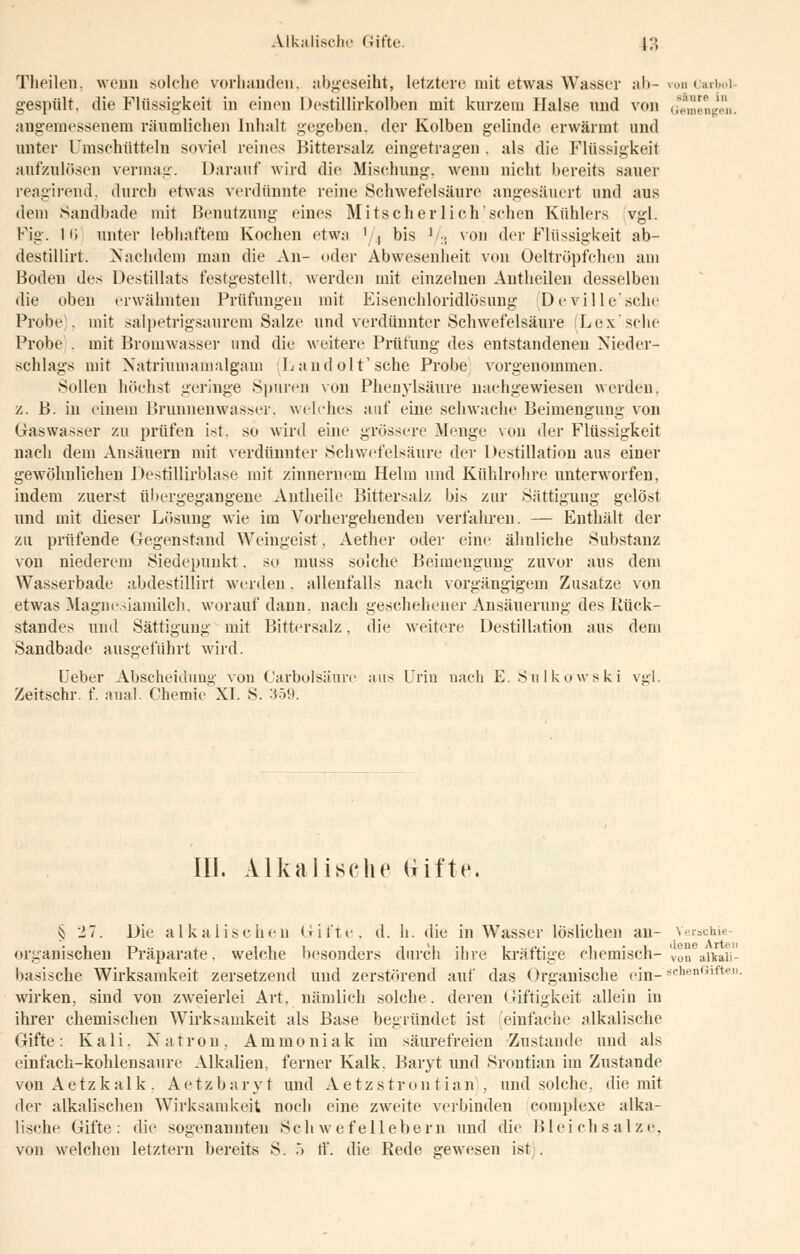 Alkalische Gifte. \;\ Theilen. wenn solche vorhanden, abgeseiht, letztere mit etwas Wasser ab-von Carbol gespült, die Flüssigkeit in einen Destillirkolben mit kurzem Halse und von Gemengen, angemessenem räumlichen Inhalt gegeben, der Kolben gelinde erwärmt und unter Umsehütteln soviel reines Bittersalz eingetragen . als die Flüssigkeit aufzulösen vermag. Darauf wird die Mischung, wenn nicht bereits sauer reagirend. durch etwas verdünnte reine Schwefelsäure angesäuert und aus dem Sandbade mit Benutzung eines Mitscher lieh.'sehen Kühlers vgl. Fig. 1 <i unter lebhaftem Kochen etwa ' , bis J :; von der Flüssigkeit ab- destillirt. Nachdem man die An- oder Abwesenheit von Oeltröpfchen am Boden des Destillats festgestellt, werden mit einzelnen Autheilen desselben die oben erwähnten Prüfungen mit Eisenchloridlösung (Deville'sche Probe', mit salpetrigsaurem Salze und verdünnter Schwefelsäure Lex'sehe Probe . mit Broinwnsser und die weitere Prüfung des entstandeneu Nieder- schlags mit Natriumamalgam Landolt'sche Probe vorgenommen. Sollen höchst geringe Spuren von Phenylsäure nachgewiesen werden, z. B. in einem Brunnenwasser, welches auf eine schwache Beimengung von Gaswasser zu prüfen ist. so wird eine grössere Menge von der Flüssigkeit nach dem Ansäuern mit verdünnter Schwefelsäure der Destillation aus einer gewöhnlichen Destillirblasc mit zinnernem Helm und Kühlrohre unterworfen, indem zuerst übergegangene Autheile Bittersalz bis zur Sättigung gelöst und mit dieser Lösung wie im Vorhergehenden verfahren. — Enthält der zu prüfende Gegenstand Weingeist, Aether oder eine ähnliche Substanz von niederem Siedepunkt. so muss solche Beimengung zuvor aus dem Wasserbade abdestillirt werden . allenfalls nach vorgängigem Zusätze von etwas Magnesiamilch, worauf dann, nach geschehener An Säuerung des Rück- standes und Sättigung mit Bittersalz, die weitere Destillation aus dem Sandbade ausgeführt wird. Ueber Abscheidung von Carbolsäure aus Urin nach E. Sulkowski vgl. Zeitschr. f. anal. Chemie XI. S. 359. ID. Alkalische lüfte. § 27. Die alkalischen Gifte, d. h. die in Wasser löslichen au- Verschie- organischen Präparate, welche besonders durch ihre kräftige chemisch- vo° attaii- basische Wirksamkeit zersetzend und zerstörend auf das Organische ein- scnenGiften wirken, sind von zweierlei Art, nämlich solche, deren Giftigkeit allein in ihrer chemischen Wirksamkeit als Base begründet ist (einfache alkalische Gifte: Kali, Natron, Ammoniak im säurefreien Zustande und als einfach-kohlensaure Alkalien, ferner Kalk. Baryt und Srontian im Zustande von Aetzkalk. Aetzbaryt und Aetzstron tian , und solche, die mit der alkalischen Wirksamkeit noch eine zweite verbinden complexe alka- lische Gifte: die sogenannten Schwefellebern und die Bleichsalze,