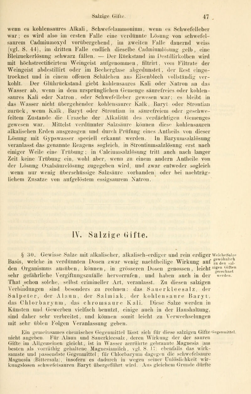 wenn es kohlensaures Alkali, Schwefekuumonium, wenn es Schwefelleber war; es wird also im ersten Falle eine verdünnte Lösung von schwefel- saurem Cadmiumoxyd vorübergehend, im zweiten Falle dauernd weiss (vgl. S. 44), im dritten Falle endlich dieselbe Cadmiumhijiing gelb, eine Bleizuckerlösung schwarz fällen. — Der Rückstand im Destillirkolben wird mit höchstrectiticirtein Weingeist aufgenommen, liltrirt, vom Filtrate der Weingeist abdestillirt oder im Becherglase abgedunstet, der Rest einge- trocknet und in einem offenen Schälchen aus Eisenblech vollständig ver- kohlt. Der Glührückstand giebt kohlensaures Kali oder Natron an das Wasser ab, wenn in dem ursprünglichen Gemenge säurefreies oder kohlen- saures Kali oder Natron, oder Schwefelleber gewesen war; es bleibt in das Wasser nicht übergehender kohlensaurer Kalk, Baryt oder Strontian zurück, wenn Kalk, Baryt oder Strontian in säurefreiem oder geschwe- feltem Zustande die Lirsache der Alkalität des verdächtigen Gemenges gewesen war. Mittelst verdünnter Salzsäure können diese kohlensauren alkalischen Erden ausgezogen und durch Prüfung eines Antheils von dieser Lösung mit Gypswasser speciell erkannt werden. In Baryumsalzlösung veranlasst das genannte Reagens sogleich, in Strontiumsalzlösung erst nach einiger Weile eine Trübung; in Calciumsalzlösung tritt auch nach langer Zeit keine Trübung ein, wohl aber, wenn zu einem andern Antheile von der Lösung Oxalsäurelösung zugegeben wird, und zwar entweder sogleich wenn nur wenig überschüssige Salzsäure vorhanden; oder bei nachträg- lichem Zusätze von aufgelöstem essigsaurem Natron. IV. Salzige Uifte. § 30. Gewisse Salze, mit alkalischer, alkalisch-erdiger und rein erdigerWeicheSaize Basis, welche in verdünnten Dosen zwar wenig nachtheilige Wirkung auf fuTen bil- den Organismus ausüben, können, in grösseren Dosen genossen, leicht zisen ^ift?n sehr gefährliche Vergiftungszufälle hervorrufen, und haben auch in der werden. That schon solche, selbst crimineller Art, veranlasst. Zu diesen salzigen Verbindungen sind besonders zu rechnen: das Sauerklee salz, der Salpeter, der Alaun, der S a 1 m i a k , der k 0hlen s a tire B a r y t, das C h 10 r b a r y u m , das c h r 0 m s a u r e Kali. Diese Salze werden in Künsten und Gewerben vielfach benutzt, einige auch in der Haushaltung, sind daher sehr verbreitet, und können somit leicht zu Verwechselungen mit sehr üblen Folgen Veranlassung geben. Ein gemeinsames chemisches Gegenmittel lässt sich für diese salzigen Gifte Gegenmittel, nicht angeben. Für Alaun und Sauerkleesalz, deren Wirkung der der sauren Gifte im Allgemeinen gleicht, ist in Wasser zerrührte gebrannte Magnesia (am besten als vorräthig gehaltene Magnesiamilch, vgl. S. 17) ebenfalls das wirk- samste und passendste Gegenmittel; für Chlorbaryum dagegen die schwefelsaure Magnesia (Bittersalz), insofern es dadurch in wegen seiner Unlöslichkeit wir- kungslosen schwefelsauren Baryt übergeführt wird. Ans gleichem Grunde dürfte