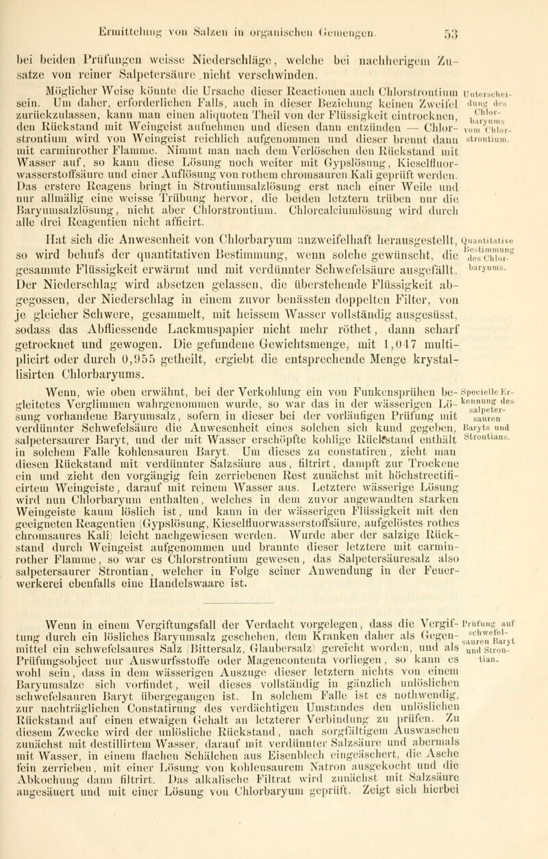 bei beiden Prüfungen weisse Niederschlüge, welche bei nachherigem Zu- sätze von reiner Salpetersäure nicht verschwinden. Möglicherweise könnte die Ursache dieser Keactionen auch Chlorstrontium ünterschei sein. Uni daher, erforderlichen Falls, auch in dieser Beziehung keinen Zweifel fang i zurückzulassen, kann man einen aliquoten Theil von der Flüssigkeit eintrocknen, bChlor den Rückstand mit Weingeist aufnehmen und diesen dann entzünden — Chlor vom Chlor- Strontium wird von Weingeist reichlich aufgenommen und dieser brennt dann Strontium, mit carminrother Flamme. Nimmt man nach dem Verlöschen den Rückstand mit Wasser auf, so kann diese Lösung noch weiter mit Gypslösung, Kieselfluor- wasserstoffsiiure und einer Auflösung von rothem chromsauren Kali geprüft werden. Das erstere Reagens bringt in Strontiumsalzlösung erst nach einer Weile und nur allmälig eine weisse Trübung hervor, die beiden letztem trüben nur die Baryumsalzlösung, nicht aber Chlorstrontium. Chlorcalciumlösung wird durch alle drei Reagentien nicht afficirt. Hat sich die Anwesenheit von Chlorbaryum unzweifelhaft herausgestellt, Quantitative so wird behufs der quantitativen Bestimmung, wenn solche gewünscht, die deYchTo8 gesummte Flüssigkeit erwärmt und mit verdünnter Schwefelsäure ausgefällt. baryums- Der Niederschlag wird absetzen gelassen, die überstehende Flüssigkeit ab- gegossen, der Niederschlag in einem zuvor benässten doppelten Filter, von je gleicher Schwere, gesammelt, mit heissem Wasser vollständig ausgesüsst, sodass das Abfliessende Lackmuspapier nicht mehr röthet, dann scharf getrocknet und gewogen. Die gefundene Gewichtsmenge, mit 1,047 multi- plicirt oder durch 0,955 getheilt, ergiebt die entsprechende Menge krystal- lisirten Chlorbaryums. Wenn, wie oben erwähnt, bei der Verkohlung ein von Funkensprühen be- SpecieileEr- gleitetes Verglimmen wahrgenommen wurde, so war das in der wässerigen Lö- keal}ferde!' sung vorhandene Baryumsalz, sofern in dieser bei der vorläufigen Prüfung mit Mauren verdünnter Schwefelsäure die Anwesenheit eines solchen sich kund gegeben. Barytsund salpetersaurer Baryt, und der mit Wasser erschöpfte kohlige Rückstand enthält strontians. in solchem Falle kohlensauren Baryt. Um dieses zu constatiren, zieht man diesen Rückstand mit verdünnter Salzsäure aus, filtrirt, dampft zur Trockene ein und zieht den vorgängig fein zerriebenen Rest zunächst mit höchstrectifi- cirtem Weingeiste, darauf mit reinem Wasser aus. Letztere wässerige Lösung wird nun Chlorbaryum enthalten, welches in dem zuvor angewandten starken Weingeiste kaum löslich ist, und kann in der wässerigen Flüssigkeit mit den geeigneten Reagentien (Gypslösung, Kieselfluorwasserstoffsäure, aufgelöstes rothes chromsaures Kali) leicht nachgewiesen werden. Wurde aber der salzige Rück- stand durch Weingeist aufgenommen und brannte dieser letztere mit carmin- rother Flamme, so war es Chlorstrontium gewesen, das Salpetersäuresalz also salpetersaurer Strontian, welcher in Folge seiner Anwendung in der Feuer- werkerei ebenfalls eine Handelswaare ist. Wenn in einem Vergiftungsfall der Verdacht vorgelegen, dass die Vergif- Prüfung auf tung durch ein lösliches Baryumsalz geschehen, dem Kranken daher als Gegen- sas^e*e^Jlt mittel ein schwefelsaures Salz (Bittersalz, Glaubersalz) gereicht worden, und als u„dstron- Prüfuugsobject nur Auswurfsstoffe oder Magencontenta vorliegen, so kann es tian. wohl sein, dass in dem wässerigen Auszuge dieser letztern nichts von einem Baryumsalzc sich vorfindet, weil dieses vollständig in gänzlich unlöslichen schwefelsauren Baryt übergegangen ist. In solchem Falle ist es nothwendig, zur nachträglichen Constatirung des verdächtigen Umstandes den unlöslichen Rückstand auf einen etwaigen Gehalt an letzterer Verbindung zu prüfen. Zu diesem Zwecke wird der unlösliche Rückstand, nach sorgfältigem Auswaschen zunächst mit destillirtem Wasser, darauf mit verdünnter Salzsäure und abermals mit Wasser, in einem flachen Schälchen aus Eisenblech eingeäschert, die Asche fein zerrieben, mit einer Lösung von kohlensaurem Natron ausgekocht und die Abkochung dann filtrirt. Das alkalische Filtrat wird zunächst mit Salzsäure angesäuert und mit einer Lösung von Chlorbaryum geprüft, Zeigt sich hierbei