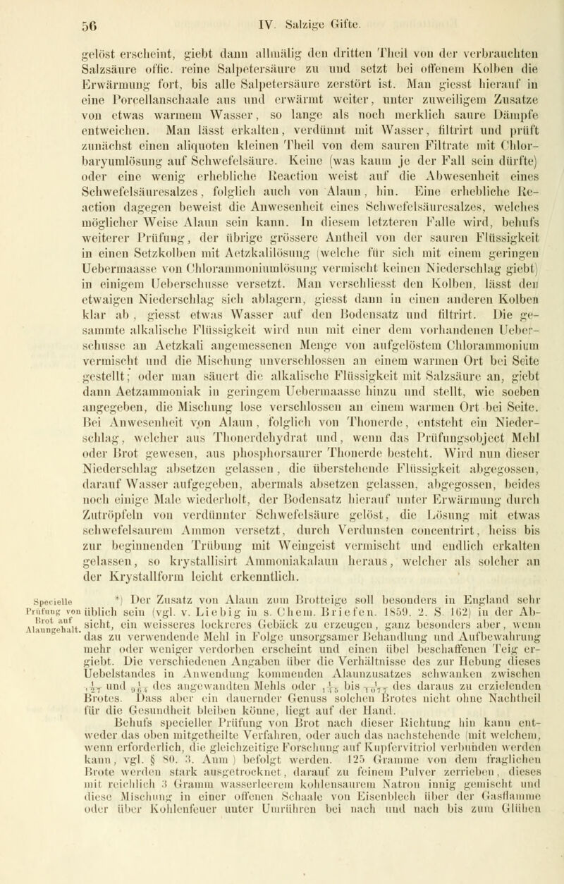 gelöst erscheint, giebt dann allmälig den dritten Theil von der verbrauchten Salzsäure of'fic. reine Salpetersäure zu und setzt bei offenem Kolben die Erwärmung fort, bis alle Salpetersäure zerstört ist. Mau giesst hierauf in eine Porcellanschaale aus und erwärmt weiter, unter zuweiligem Zusätze von etwas warmem Wasser, so lange als noeb merklich saure Dämpfe entweichen. Man lässt erkalten, verdünnt mit Wasser, filtrirt und prüft zunächst einen aliquoten kleinen Theil von dem sauren Filtrate mit Chlor- baryumlösung auf Schwefelsäure. Keine (was kaum je der Fall sein dürfte) oder eine wenig erhebliche Reaction weist auf die Abwesenheit eines Schwefelsäuresalzes, folglich auch von Alaun, hin. Eine erhebliche Re- action dagegen beweist die Anwesenheit eines Schwefelsäuresalzes, welches möglicher Weise Alaun sein kann. In diesem letzteren Falle wird, behufs weiterer Prüfung, der übrige grössere Antheil von der sauren Flüssigkeil in einen Setzkolben mit Aetzkalilösung (welche für sich mit einem geringen Uebermaasse von Chlorammoniumlösung vermischt keinen Niederschlag giebt) in einigem Ueberschusse versetzt. Man verschliesst den Kolben, lässt den etwaigen Niederschlag sich ablagern, giesst dann in einen anderen Kolben klar ab . giesst etwas Wasser auf den Bodensatz und filtrirt. Die ge- sammte alkalische Flüssigkeit wird nun mit einer dem vorhandenen Ueber- schusse an Aetzkali angemessenen Menge von aufgelöstem Chlorammonium vermischt und die Mischung unverschlossen an einem warmen Ort bei Seite gestellt; oder man säuert die alkalische Flüssigkeit mit Salzsäure an, giebt dann Aetzanmioniak in geringem Uebermaasse hinzu und stellt, wie soeben angegeben, die Mischung lose verschlossen an einem warmen Ort bei Seite. Bei Anwesenheit von Alaun, folglich von Thonerde, entsteht ein Nieder- schlag, welcher aus Thonenlehydrat und, wenn das Prüfungsobjcct Mehl oder Brot gewesen, aus phosphorsaurer Thonerde besteht. Wird nun dieser Niederschlag absetzen gelassen , die überstehende Flüssigkeit abgegossen, darauf Wasser aufgegeben, abermals absetzen gelassen, abgegossen, beides noch einige Male wiederholt, der Bodensatz hierauf unter Erwärmung durch Zutröpfeln von verdünnter Schwefelsäure gelöst, die Lösung mit etwas schwefelsaurem Amnion versetzt, durch Verdunsten concentrirt, heiss bis zur beginnenden Trübung mit Weingeist vermischt und endlich erkalten gelassen, so krystallisirt Ammoniakalaun heraus, welcher als solcher an der Krystallform leicht erkenntlich. Specielle *) Der Zusatz von Alaun zum Brotteige soll besonders in England sehr Prüfling vom üblich «ein (vgl. v. Liebig in s. Cheni. Brieten. 1859. 2. S- 102) in der Ab- VHunV'h'iit S'C^L cm weisseres lockreres Gebäck zu erzeugen, ganz besonders aber, wenn 'das zu verwendende Mehl in Folge unsorgsamer Behandlung und Aufbewahrung mehr oder weniger verdorben erscheint und einen übel beschaffenen Teig er giebt. Die verschiedenen Angaben über die Verhältnisse des zur Hebung dieses Uebelstandes in Anwendung kommenden Alaunzusatzes schwanken zwischen ,\- und ,,,',, des angewandten Mehls oder ,!-, bis ,„'— des daraus zu erzielenden Brotes. Das« aber ein dauernder Genuss solchen Brotes nicht ohne Nachtheil für die Gesundheit bleiben könne, liegt auf der Hand. Behufs specieller Prüfung von Brot nach dieser Richtung hin kann ent- weder das oben mitgetheilte Verfahren, oder auch das nachstehende mit welchem, wenn ei forderlich, die gleichzeitige Forschung auf Kupfervitriol verbunden werden kann. vgl. $ 80. '■'>. Anin befolgt werden. 125 Gramme von dem fraglichen Brote weiden stark ausgetrocknet, darauf zu feinem Pulver zerrieben, dieses mit reichlich 3 Gramm wasserleerem kohlensaurem Natron innig gemischt und diese Mischung in einer offenen Sehaale von Eisenblech über der Gasflamme oder über Kohlenfeuer unter Umrühren bei nach und nach bis zum Glühen