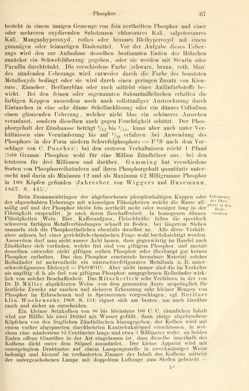 bestellt in einem innigen Gemenge von fein zertlieiltem Phosphor und einer oder mehreren oxydirenden Substanzen (chlorsaures Kali, salpetersaures Kali, Manganhyperoxyd, rothes oder braunes Bleihyperoxyd mit einem gummigen oder leimartigen Bindemittel. Vor der Aufgabe dieses Ueber- zngs wird den zur Aufnahme desselben bestimmten Enden der Hölzchen zunächst ein Schwefelüberzug gegeben, oder sie werden mit Stearin oder Paraffin durchtränkt. Die verschiedene Farbe (schwarz, braun, roth, blau des zündenden Feberzugs wird entweder durch die Farbe des benutzten Metalloxyds bedingt oder sie wird durch einen geringen Zusatz von Kien- russ, Zinnober, Berlinerblau oder auch mittelst eines Anilinfarbstoffs be- wirkt. Bei den feinen oder sogenannten Salonzündhölzchen erhalten die farbigen Kuppen ausserdem noch nach vollständiger Austrocknung durch Eintauchen in eine sehr dünne Schellacklösung oder ein dünnes Collodium einen glänzenden Ueberzug, welcher nicht blos ein schöneres Aussehen veranlasst, sondern dieselben auch gegen Feuchtigkeit schützt. Der Phos- phorgehalt der Zündmasse beträgt 1/12 bis Yioi kann aber auch unter Ver- hältnissen eine Verminderung bis auf 1/:J0 erfahren (bei Anwendung des Phosphors in der Form niedern Schwefelphosphors = P2S nach dem Vor- schlage von C. Puscher); bei den ersteren Verhältnissen reicht 1 Pfund (500 Gramm^ Phosphor wohl für eine Million Zündhölzer aus, bei den letzteren für drei Millionen und darüber. Gumming hat verschiedene Sorten von Phosphorreibzündern auf ihren Phosphorgehalt quantitativ unter- sucht und darin als Minimum 12 und als Maximum G2 Milligramme Phosphor in 10(» Köpfen gefunden (Jahresber. von Wiggers und Husemann, 1SG7. S. 445). Beim Zusammenbringen der abgebrochenen phosphorhaltigen Kuppen oder Erkennung des abgeschabten Ueberzugs mit wässerigen Flüssigkeiten weicht die Masse all- p],^sIih0J mälig auf und der Phosphor bleibt fein zertheilt mehr oder weniger lang in der Reib-e Flüssigkeit suspendirt, je nach deren Beschaffenheit. In homogenen dünnen zünde™. Flüssigkeiten (Wein, Bier, Kaffeeaufguss, Fleischbrühe; fallen die specifiscli schweren farbigen Metallverbindungen schnell zu Boden, bei längerem Stehen sammeln sich die Phosphortheilchen ebenfalls daselbst an. Alle diese Verhält- nisse müssen bei einer gerichtlich-chemischen Frage wohl berücksichtigt werden. Ausserdem darf man nicht ausser Acht lassen, dass gegenwärtig im Handel auch Zündhölzer sich vorfinden, welche frei sind von giftigem Phosphor, und anstatt desselben entweder nicht giftigen rothen Phosphor oder überhaupt gar keinen Phosphor enthalten. Das den Phosphor ersetzende brennbare Material solcher Reibzünder ist mehrentheils ein unterschwefeligsaures Metallsalz (z. B. unter- schwefeligsaures Bleioxyd = PbOS202). Aber nicht immer sind die im Verkehre als ungiftig (d. h. als frei von giftigem Phosphor) ausgegebenen Reibzünder wirk- lich von solcher Beschaffenheit. Das Mit seh er li ch'sehe Verfahren in der von Dr. D. Müller abgekürzten Weise (von dem genannten Arzte ursprünglich für ärztliche Zwecke zur raschen und sicheren Erkennung sehr kleiner Mengen von Phosphor im Erbrochenen und in Speiseresten vorgeschlagen, vgl. Berliner klin. Wochenschr. 1868. S. 134) eignet sich am besten, um auch hierüber rasch und sicher zu entscheiden. Ein kleiner Setzkolben voii So bis höchstens 100 C. C. räumlichen Inhalt wird zur Hälfte bis zwei Drittel mit Wasser gefüllt, dann einige abgebrochene Köpfchen von den fraglichen Zündhölzchen hinzugegeben; der Kolben wird mit einem vorher abgepassten durchbohrten Kautschukstöpsel verschlossen, in wel- chem eine mindestens S5 Centimeter lange und etwa 3 Millimeter weite, an beiden Enden offene Glasröhre in der Art eingelassen ist, dass dieselbe innerhalb des Kolbens dicht unter dem Stöpsel ausmündet. Der kleine Apparat wird mit untergelegtem Drahtnetze auf einem Lampengestelle in zweckmässiger Weise befestigt und hierauf im verfinsterten Zimmer der Inhalt des Kolbens mittelst der untergeschobenen Lampe mit doppeltem Luftzüge zum Sieden gebracht -