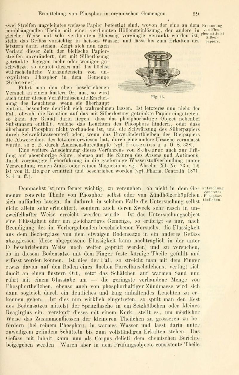 • zwei Streiten ungeleimtes weisses Papier befestigt sind, wovon der eine an dem Erkennung herabhängenden Theile mit einer verdünnten Höllensteinlösung, der andere in v,)1Mlw- gleicher Weise mit sehr verdünntem Bleiessig vorgängig getränkt worden ist,p gy^er- S stellt das Gefäss vorsichtig in heisses Wasser und lässt bis zum Erkalten des papiere. letztern darin stehen. Zeigt sich nun nach Verlauf dieser Zeit der bleiische Papier- streifen unverändert, der mit Silberlösung getränkte dagegen mehr oder weniger ge- schwärzt , so deutet dieses auf das höchst wahrscheinliche Vorhandensein von un- oxydirtem Phosphor in dem Gemenge (S ch e er e r). Führt man den eben beschriebenen Versuch an einem finstern Ort aus, so wird auch unter diesen Verhältnissen die Erschei- Fls- 15- nung des Leuchtens, wenn sie überhaupt eintritt, besonders deutlich sich wahrnehmen lassen. Ist letzteres nun nicht der Fall, obwohl die Reaction auf das mit Silberlösung getränkte Papier eingetreten, so kann der Grund darin liegen, dass das phosphorhaltige Übject nebenbei Substanzen enthält, welche das Leuchten des Phosphors hindern, oder dass überhaupt Phosphor nicht vorhanden ist, und die Schwärzung des Silberpapiers durch Schwefelwasserstoff oder, wenn das Unverändertbleiben des Bleipapiers die Abwesenheit des letztern erwiesen hat, durch eine andere Ursache veranlasst wurde, so z. B. durch Ameisensäuredämpfe (vgl. Fresenius a. a. 0. S. 338). Eine weitere Ausdehnung dieses Verfahrens von Scheerer auch zur Prü- fung auf phosphorige Säure, ebenso auf die Säuren des Arsens und Antimons, durch vorgängige Ueberführung in die gasförmige Wasserstoffverbindung (unter Verwendung reinen Zinks oder reinen Magnesiums vgl. Abschn. XI. No. 23 u. 10) ist von H. Hager ermittelt und beschrieben worden (vgl. Pharm. Centralh. 1871. S. 4 u. ff.). Demnächst ist nun ferner wichtig, zu versuchen, ob nicht in dem Ge- Aufsuchung menge concrete Theile von Phosphor selbst oder von Zündhölzerköpfchen phospifor- sich auffinden lassen, da dadurch in solchem Falle die Untersuchung selbst nicht allein sehr erleichtert, sondern auch deren Zweck sehr rasch in un- zweifelhafter Weise erreicht werden würde. Ist das Untersuchungsobject eine Flüssigkeit oder ein gleichartiges Gemenge, so erübrigt es nur, nach Beendigung des im Vorhergehenden beschriebenen Versuchs, die Flüssigkeit aus dem Becherglase von dem etwaigen Bodensatze in ein anderes Gefäss abzugiessen (diese abgegossene Flüssigkeit kann nachträglich in der unter D beschriebenen Weise noch weiter geprüft werden) und zu versuchen, ob in diesem Bodensatze mit dem Finger feste körnige Theile gefühlt und erfasst werden können. Ist dies der Fall, so streicht man mit dem Finger etwas davon auf den Boden eines flachen Porcellanschälchens, verfügt sich damit an einen finstern Ort, setzt das Schälchen auf warmen Sand und rührt mit einem Glasstabe um —- die geringste vorhandene Menge von Phosphortheilcheu, ebenso auch von phosphorhaltiger Zündmasse wird sich dann sogleich durch ein deutliches und lang anhaltendes Leuchten zu er- kennen geben. Ist dies nun wirklich eingetreten, so spült man den Rest des Bodensatzes mittelst der Spritzflasche in ein Setzkölbchen oder kleines Reagirglas ein, verstopft dieses mit einem Kork, stellt es, um möglicher Weise das Zusammenfliessen der kleineren Theilchen zu grösseren zu bc fördern bei reinem Phosphor), in warmes Wasser und lässt darin unter zuweiligem gelindem Schütteln bis zum vollständigen Erkalten stellen. Das Gefäss mit Inhalt kann nun als Corpus delicti dem chemischen Berichte beigegeben werden. Waren aber in dem Prüfungsobjecte consistente Theile theilchen.