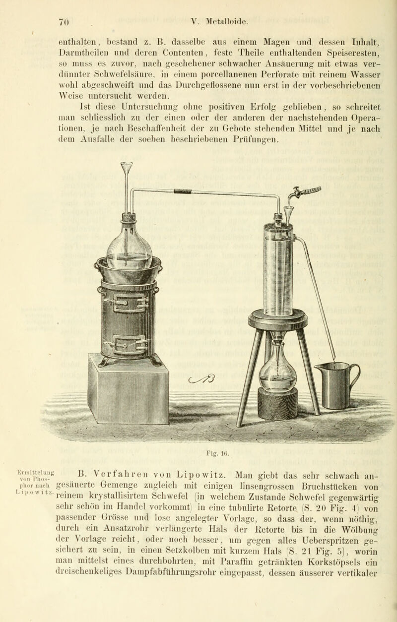 enthalten, bestand z. B. dasselbe ans einem Magen und dessen Inhalt, Darmtheilen und deren Contenten, feste Theile enthaltenden Speiseresten, so muss es zuvor, nach geschehener schwacher Ausäuernng mit etwas ver- dünnter Schwefelsäure, in einem porcellanenen Perforate mit reinem Wasser wohl abgeschweift und das Durchgeflossene nun erst in der vorbeschriebenen Weise untersucht werden. Ist diese Untersuchung ohne positiven Erfolg geblieben , so schreitet man schliesslich zu der einen oder der anderen der nachstehenden Opera- tionen, je nach Beschaffenheit der zu Gebote stehenden Mittel und je nach dem Ausfalle der soeben beschriebenen Prüfungen. Fig. 16. Ermittelung VOM Phos- phor aach I. i |i 'i w i t L. B. Verfahren von Lipowitz. Man giebt das sehr schwach an- gesäuerte Gemenge zugleich mit einigen linsengrossen Bruchstücken von reinem krystallisirtem Schwefel (in welchem Zustande Schwefel gegenwärtig sehr schön im Handel vorkommt in eine tubulirte Retorte (S. 20 Fig. 4) von passender Grösse und lose angelegter Vorlage, so dass der, wenn nöthig, durch ein Ansatzrohr verlängerte Hals der Retorte bis in die Wölbung der Vorlage reicht, oder noch besser, um gegen alles Ueberspritzen ge- sichert zu sein, in einen Setzkolben mit kurzem Hals S. 21 Fig. 5), worin man mittelst eines durchbohrten, mit Paraffin getränkten Korkstöpsels ein dreischenkeliges Dämpfabführungsrohr eingepasst, dessen äusserer vertikaler