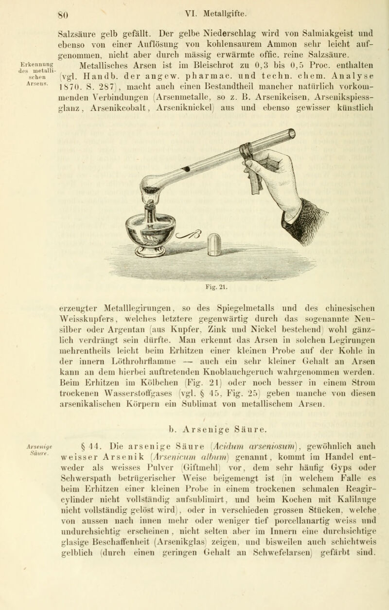Erkennung des metalli sehen Arsens. Salzsäure gelb gefällt. Der gelbe Niederschlag wird von Salmiakgeist und ebenso von einer Auflösung von kohlensaurem Amnion sehr leicht auf- genommen, nicht aber durch massig erwärmte offic. reine Salzsäure. Metallisches Arsen ist im Bleischrot zu 0,3 bis 0,5 Proc. enthalten vgl. Handb. der angew. pharmac. und techn. ehem. Analyse ISTo. S. 287), macht auch einen Bestandteil mancher natürlich vorkom- menden Verbindungen (Arsenmetalle, so z. B. Arsenikeisen, Arsenikspiess- srlanz, Arsenikcobalt, Arseniknickel aus und ebenso gewisser künstlich Fig. 21. erzeugter Metalllegirungen, so des Spiegelmetalls und des chinesischen Weisskupfers. welches letztere gegenwärtig durch das sogenannte Neu- silber oder Argentan aus Kupfer. Zink und Nickel bestehend wohl gänz- lich verdrängt sein dürfte. Man erkennt das Arsen in solchen Legirungen mehrentheils leicht beim Erhitzen einer kleinen Probe auf der Kohle in der iunern Löthrohrflamme — auch ein sehr kleiner Gehalt an Arsen kann an dem hierbei auftretenden Knoblauchgeruch wahrgenommen werden. Beim Erhitzen im Kölbchen (Fig. 21) oder noch besser in einem Strom trockenen Wasserstoffgases vgl. § 15, Fig. 25) geben manche von diesen arsenikalischen Körpern ein Sublimat von metallischem Arsen. Arsetiige Säure. b. Arsenige Säure. § 11. Die arsenige Säure Acidum arseniosum), gewöhnlich auch weisser Arsenik (Arseiiicitni album genannt, kommt im Handel ent- weder als weisses Pulver Giftmehl vor. dem sehr häufig Gyps oder Schwerspath betrügerischer Weise beigemengt ist (in welchem Falle es beim Erhitzen einer kleinen Probe in einem trockenen schmalen Keagir- cvliuder nicht vollständig aufsublimirt, und beim Kochen mit Kalilauge nicht vollständig gelöst wird , oder in verschieden grossen Stücken, welche von aussen nach innen mehr oder weniger tief porcellanartig weiss und andurchsichtig erscheinen , nicht selten aber im Innern eine durchsichtige glasige Beschaffenheit (Arsenikglas zeigen, und bisweilen auch schichtweis gelblich (durch einen geringen Gehalt an Schwefelarsen, gefärbt sind.