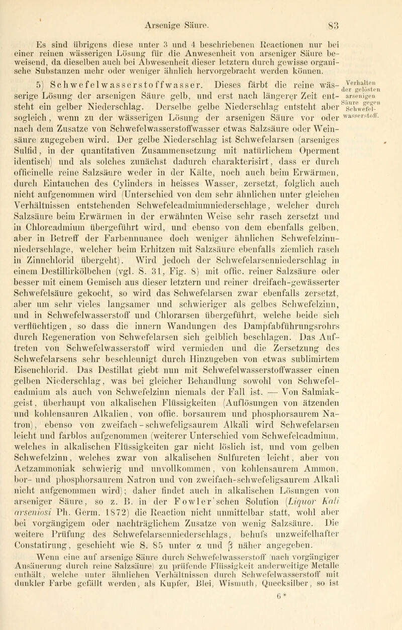 Es sind übrigens diese unter 3 und 4 beschriebenen Reactionen nur bei einer reinen wässerigen Lösung für die Anwesenheit von arseniger Säure be- weisend, da dieselben auch bei Abwesenheit dieser letztem durch gewisse organi- sche Substanzen mehr oder weniger ähnlich hervorgebracht werden können. 5) Schwefelwasserstoffwasser. Dieses färbt die reine was-,v''rlll',lt, I de* gelösten serige Lösung der arsenigen Säure gelb, und erst nach längerer Zeit ent- arsenigen steht ein gelber Niederschlag. Derselbe gelbe Niederschlag entsteht aber s^ifwefM-11 sogleich , wenn zu der wässerigen Lösung der arsenigen Säure vor oder Wasserstoff, nach dem Zusätze von Schwefelwasserstoffwasser etwas Salzsäure oder Wein- säure zugegeben wird. Der gelbe Niederschlag ist Schwefelarsen (arseniges Sulfid, in der quantitativen Zusammensetzung mit natürlichem Operment identisch) und als solches zunächst dadurch cbarakterisirt, dass er durch officinelle reine Salzsäure weder in der Kälte, noch auch beim Erwärmen, durch Eintauchen des Cylinders in heisses Wasser, zersetzt, folglich auch nicht aufgenommen wird (Unterschied von dem sehr ähnlichen unter gleichen Verhältnissen entstehenden Schwefelcadmiumniederschlage, welcher durch Salzsäure beim Erwärmen in der erwähnten Weise sehr rasch zersetzt und in Chlorcadmium übergeführt wird, und ebenso von dem ebenfalls gelben, aber in Betreff der Farbennuance doch weniger ähnlichen Schwefelzinn- niederschlage, welcher beim Erhitzen mit Salzsäure ebenfalls ziemlich rasch in Zinnchlorid übergeht). Wird jedoch der Schwefelarseniiiedersclilag in einem Destillirkölbchen (vgl. S. 31, Fig. S) mit offic. reiner Salzsäure oder besser mit einem Gemisch aus dieser letztern und reiner dreifach-gewässerter Schwefelsäure gekocht, so wird das Schwefelarsen zwar ebenfalls zersetzt, aber um sehr vieles langsamer und schwieriger als gelbes Schwefelzinn, und in Schwefelwasserstoff und Chlorarsen übergeführt, welche beide sich verflüchtigen, so dass die innern Wandungen des Dampfabführungsrohrs durch Regeneration von Schwefelarsen sich gelblich beschlagen. Das Auf- treten von Schwefelwasserstoff wird vermieden und die Zersetzung des Schwefelarsens sehr beschleunigt durch Hinzugeben von etwas sublimirtem Eisenchlorid. Das Destillat giebt nun mit Schwefelwasserstoffwasser einen gelben Niederschlag, was bei gleicher Behandlung sowohl von Schwefel- cadmium als auch von Schwefelzinn niemals der Fall ist. — Von Salmiak- geist, überhaupt von alkalischen Flüssigkeiten (Auflösungen von ätzenden und kohlensauren Alkalien, von offic. borsaurem und phosphorsaurem Na- tron) , ebenso von zweifach - schwefeligsaurem Alkali wird Schwefelarsen leicht und farblos aufgenommen (weiterer Unterschied vom Schwefelcadmium, welches in alkalischen Flüssigkeiten gar nicht löslich ist, und vom gelben Schwefelzinn, welches zwar von alkalischen Sulfureten leicht, aber von Aetzammoniak schwierig und unvollkommen, von kohlensaurem Amnion, bor- und phosphorsaurem Natron und von zweifacli-schwefeligsaurem Alkali nicht aufgenommen wird); daher findet auch in alkalischen Lösungen von arseniger Säure, so z. B. in der Fowler'sehen Solution [Liquor Kali arseniosi Ph. Germ. 1872) die Reaction nicht unmittelbar statt, wohl aber bei vorgängigem oder nachträglichem Zusätze von wenig Salzsäure. Die weitere Prüfung des Schwefelarsenniederschlags, behufs unzweifelhafter Constatirung, geschieht wie S. 85 unter a und [3 näher angegeben. Wenn eine auf arsenige Säure durch Schwefelwasserstoff nach vorgängiger Ansäuerung durch reine Salzsäure) zu prüfende Flüssigkeit anderweitige Metalle enthält, welche unter ähnlichen Verhältnissen durch Schwefelwasserstoff mit dunkler Farbe gefällt werden, als Kupfer, Blei, Wismuth, Quecksilber, so ist 6*