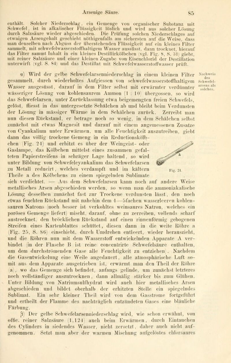 enthält. Solcher Niederschlag, ein Gemenge von organischer Substanz mit Schwefel, ist in alkalischer Flüssigkeit löslich und wird aus solcher Lösung durch Salzsäure wieder abgeschieden. Die Prüfung solchen Niederschlages auf etwaigen Arsengehalt geschieht nötigenfalls am sichersten auf die Weise, dass man denselben nach Abguss der überstehenden Flüssigkeit auf ein kleines Filter sammelt, mit schwefehvasserstoffhaltigem Wasser aussüsst. dann trocknet, hierauf das Filter sammt Inhalt in ein kleines Destillirkölbchen (vgl. Fit;-. 8, S. :il) giebt, mit reiner Salzsäure und einer kleinen Zugabe von Eisenchlorid der Destillation unterwirft (vgl. S. 84) und das Destillat mit Schwefelwasserstoffwasser prüft. a) Wird der gelbe Schwefelarsenniederschlag in einem kleinen Filter Nachweis gesammelt, durch wiederholtes Aufgiessen von Schwefelwasserstoff haltigem Schwefei- Wasser ausgesüsst, darauf in dem Filter selbst mit erwärmter verdünnter Wichet1* wässeriger Lösung von kohlensaurem Ammon (1 : 10) übergössen, so wird das Schwefelarsen, unter Zurücklassung etwa beigemengten freien Schwefels, gelöst, fliesst in das untergesetzte Schälchen ab und bleibt beim Verdunsten der Lösung in massiger Wärme in dem Schälchen zurück. Zerreibt man nun diesen Rückstand, er betrage noch so wenig, in dem Schälchen selbst zunächst mit etwas Magnesit und darauf mit einem angemessenen Zusätze von Cyankalium unter Erwärmen, um alle Feuchtigkeit auszutreiben, giebt dann das völlig trockene Gemeng in ein Reductionskölb- chen Fig. 24) und erhitzt es über der Weingeist- oder Gaslampe, das Kölbehen mittelst eines zusammen gefal- teten Papierstreifens in schräger Lage haltend, so wird unter Bildung von Schwefelcyankaliuru das Schwefelarsen zu Metall reducirt, welches verdampft und im kältern Fig. 94. Theile a des Kölbchens zu einem spiegelnden Sublimate sich verdichtet. — Aus dem Schwefelarsen kann noch auf andere Weise metallisches Arsen abgeschieden werden, so wenn man die ammoniakalische Lösung desselben zunächst fast zur Trockene verdunsten lässt, den noch etwas feuchten Rückstand mit nahehin dem 1—5fachen wasserleeren kohlen- sauren Natrons (noch besser ist verkohltes weinsaures Natron, welches ein poröses Gemenge liefert) mischt, darauf, ohne zu zerreiben, vollends scharf austrocknet, den bröcklichen Rückstand auf einen rinnenförmig gebogenen Streifen eines Kartenblattes schüttet, diesen dann in die weite Röhre a (Fig. 25, S. 86) einschiebt, durch Umdrehen entleert, wieder herauszieht, und die Röhren nun mit dem Wasserstoff entwickelnden Apparate A ver- bindet (in der Flasche B ist reine concentiirte Schwefelsäure enthalten, um dem durchströmenden Gase alle Feuchtigkeit zu entziehen). Nachdem die Gasentwickeluug eine Weile angedauert, alle atmosphärische Luft so- mit aus dem Apparate ausgetrieben ist, erwärmt man den Theil der Röhre a . wo das Gemenge sich befindet, anfangs gelinde, um zunächst letzteres noch vollständiger auszutrocknen, dann allmälig stärker bis zum Glühen. Unter Bildung von Natriumsulfhydrat wird auch hier metallisches Arsen abgeschieden und bildet oberhalb der erhitzten Stelle ein spiegelndes Sublimat. Ein sehr kleiner Theil wird von dem Gasstrome fortgeführt und ertheilt der Flamme des nachträglich entzündeten Gases eine bläuliche Färbung. ß) Der gelbe Schwefelarsenniederschlag wird, wie schon erwähnt, von offic. reiner Salzsäure (1,124) auch beim Erwärmen, durch Eintauchen des Cylinders in siedendes Wasser, nicht zersetzt, daher auch nicht auf- genommen. Setzt man aber der warmen Mischung aufgelöstes chlorsaures
