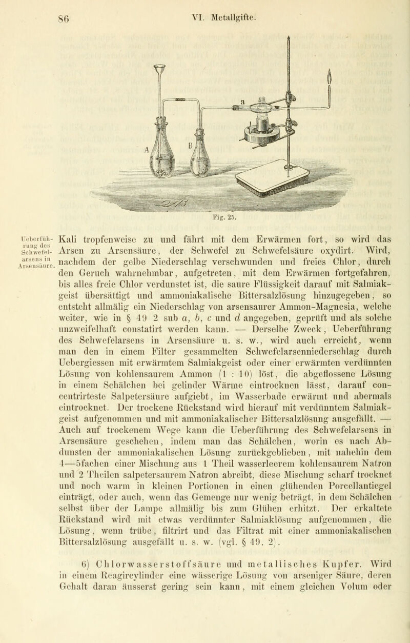 Ueberfüli- rung des Schwefel- arsens in Arsensäure. Kali tropfenweise zu und fährt mit dem Erwärmen fort, so wird das Arsen zu Arsensäure, der Schwefel zu Schwefelsäure oxydirt. Wird, nachdem der gelbe Niederschlag verschwunden und freies Chlor, durch den Geruch wahrnehmbar, aufgetreten, mit dem Erwärmen fortgefahren, bis alles freie Chlor verdunstet ist, die saure Flüssigkeit darauf mit Salmiak- geist übersättigt und ammoniakalischc Bittersalzlösung hinzugegeben, so entsteht allmälig ein Niederschlag von arsensaurer Ammon-Magnesia, welche weiter, wie in § 4L) 2 sub a, b, c und d angegeben, geprüft und als solche unzweifelhaft constatirt werden kann. — Derselbe Zweck, Ueberführung des Schwefelarsens in Arsensäure u. s. w., wird auch erreicht, wenn man den in einem Filter gesammelten Schwefclarsenniederschlag durch Ucbergiessen mit erwärmtem Salmiakgeist oder einer erwärmten verdünnten Lösung von kohlensaurem Araraon (l : 10) löst, die abgeflossene Lösung in einem Schälchen bei gelinder Wärme eintrocknen lässt, darauf con- centrirteste Salpetersäure aufgiebt, im Wasserbade erwärmt und abermals eintrocknet. Der trockene Rückstand wird hierauf mit verdünntem Salmiak- geist aufgenommen und mit ammoniakalischer Bittersalzlösung ausgefällt. — Auch auf trockenem Wege kann die Ueberführung des Schwefelarsens in Arsensäure geschehen, indem man das Schälchen, worin es nach Ab- dunsten der ammoniakalischcn Lösung zurückgeblieben, mit nahehin dem 1—öfachen einer Mischung aus 1 Theil wasserleerem kohlensaurem Natron und 2 Theilen salpetersaurem Natron abreibt, diese Mischung scharf trocknet und noch warm in kleinen Portionen in einen glühenden Porccllantiegel einträgt, oder auch, wenn das Gemenge nur wenig beträgt, in dem Schälchen selbst über der Lampe allmälig bis zum Glühen erhitzt. Der erkaltete Rückstand wird mit etwas verdünnter Salmiaklösung aufgenommen, die Lösung, wenn trübe, filtrirt und das Filtrat mit einer ammoniakalischen Bittersalzlösung ausgefällt u. s. w. (vgl. § 49. 2). G) Chlorwass'erstoffsäure und metallisches Kupfer. Wird in einem Reagircylinder eine wässerige Lösung von arseniger Säure, deren Gehalt daran äusserst gering sein kann, mit einem gleichen Volum oder