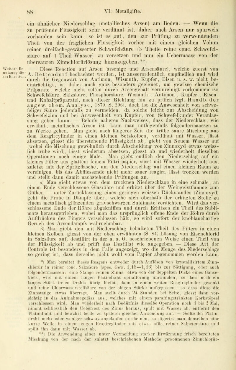 ein ähnlicher Niederschlag- (metallisches Arsen) am Boden. — Wenn die zu prüfende Flüssigkeit sehr verdünnt ist, daher auch Arsen nur spurweis vorhanden sein kann, so ist es gut, den zur Prüfung zu verwendenden Theil von der fraglichen Flüssigkeit vorher mit einem gleichen Volum reiner dreifach-gewässerter Schwefelsäure (3 Theile reine conc. Schwefel- säure auf 1 Theil Wasser) zu versetzen und nun ein Uebermaass von der übersauren Zinnchlorürlösung hinzuzugeben. **) WeitereBe- Diese Reaction auf Arsen (arsenige und Arsensäure), welche zuerst von serBeaction-^- Bettendorf beobachtet worden, ist ausserordentlich empfindlich und wird durch die Gegenwart von Antimon, Wismuth, Kupfer, Eisen u. s. w. nicht be- einträchtigt, ist daher auch ganz besonders geeignet, um gewisse chemische Präparate, welche nicht selten durch Arsengehalt verunreinigt vorkommen (so Schwefelsäure, Salzsäure, Phosphorsäure, Wismuth-, Antimon-, Kupfer-, Eiseu- und Kobaltpräparate), nach dieser Richtung hin zu prüfen (vgl. Handb. der angew. ehem. Analyse, 1870. S. 296 , doch ist die Anwesenheit von schwe- feliger Säure jedenfalls zu vermeiden, da solche leicht zur Abscheidung von Schwefelzinn und bei Anwesenheit von Kupfer, von Schwefelkupfer Veranlas- sung geben kann. — Behufs näheren Nachweises, dass der Niederschlag, wie erwähnt, metallisches Arsen ist, kann man nöthigenfalls folgendennaassen zu zu Werke gehen. Man giebt nach längerer Zeit die trübe saure Mischung aus dem Reagircylinder in einen kleinen Setzkolben, verdünnt mit Wasser, lässt absetzen, giesst die überstehende Flüssigkeit ab, giebt von Neuem Wasser auf wobei die Mischung gewöhnlich durch Abscheidung von Ziunoxyd etwas weiss- lich trübe wird), lässt wiederum absetzen, giesst ab und wiederholt dieselbon Operationen noch einige Male. Man giebt endlich den Niederschlag auf ein kleines Filter aus glattem feinem Filtrirpapier, süsst mit Wasser wiederholt aus, zuletzt mit der Spritzflasche, um den Niederschlag auf einen kleinen Raum zu vereinigen, bis das Abfliessende nicht mehr sauer rcagirt, lässt trocken werden und stellt dann damit nachstehende Prüfungen an. a) Man giebt etwas von dem trocknen Niederschlage in eine schmale, an einem Ende verschlossene Glasröhre und erhitzt über der Weingeistflamme zum Glühen — unter Zurücklassung eines geringen weissen Rückstandes (Zinnoxyd) geht die Probe in Dämpfe über, welche sich oberhalb der erhitzten Stelle zu einem metallisch glänzenden grauschwarzen Sublimate verdichten. Wird das ver- schlossene Ende der Röhre abgekniffen und durch Erhitzen ein Theil des Subli- mats herausgetrieben, wobei man das ursprünglich offene Ende der Röhre durch Aufdrücken des Fingers verschlossen hält, so wird sofort der knoblauchartige Geruch des Arsendampfs wahrnehmbar. ß Man giebt den mit Niederschlag behafteten Theil des Filters in einen kleinen Kolben, giesst von der oben erwähnten S. 84 Lösung von Eisenchlorid in Salzsäure auf, dcstillirt in der a. a. 0. beschriebenen Weise einen Theil von der Flüssigkeit ab und prüft das Destillat wie angegeben. — Diese Art der Controle ist besonders in dem Falle angezeigt, wo die Menge des Niederschlags so gering ist, dass derselbe nicht wohl vom Papier abgenommen werden kann. *) Man bereitet dieses Reagens entweder durch Auflösen von krystallisirtem Zinn- «lilorür in reiner conc. Salzsäure spec. Gew. 1,15—1,16) bis zur Sättigung, oder auch folgendennaassen: eine Stange reinen Zinns, etwa von der doppelten Dicke eines (iiinse- kiels, wird mit einem langen Platindraht spiralförmig umwunden, so dass noch ein langes Stink freien Drahts übrig bleibt, dann in einen weiten Reagircylinder gesenkt, und reine Chlorwassers'toffsäHre von der obigen Stärke aufgegossen, so dass diese die Zinnstange etwas überragt. Min stellt durch '~i Stunden bei Seite, giesst dann vor- sichtig in das Aufnahmegefäss aus, welches mit einem paraffingetränkten Korkstöpsel verschlossen wird. Man wiederholt nach Bedürfnis dieselbe Operation noch 1 bis'2 Mal, nimmt schliesslich den Ueberrest des Zinns heraus, spült mit Wasser ab. entfernt den Platindraht und bewahrt beide zu spaterer gleicher Anwendung auf. — Sollte der I'latin- draht mehr oder weniger schwarz angelaufen erscheinen, ><> digerirt man denselben eine kurze Weile in einem engen Reagircylinder mit etwa- offic. reiner Salpetersäure und spült ihn dann mit Wasser ab. Die Anwendung einer unter Vermeidung starker Erwärmung frisch bereiteten Mischung von dir null der zuletzt beschriebenen Methode gewonnenen Zinnchlorür-