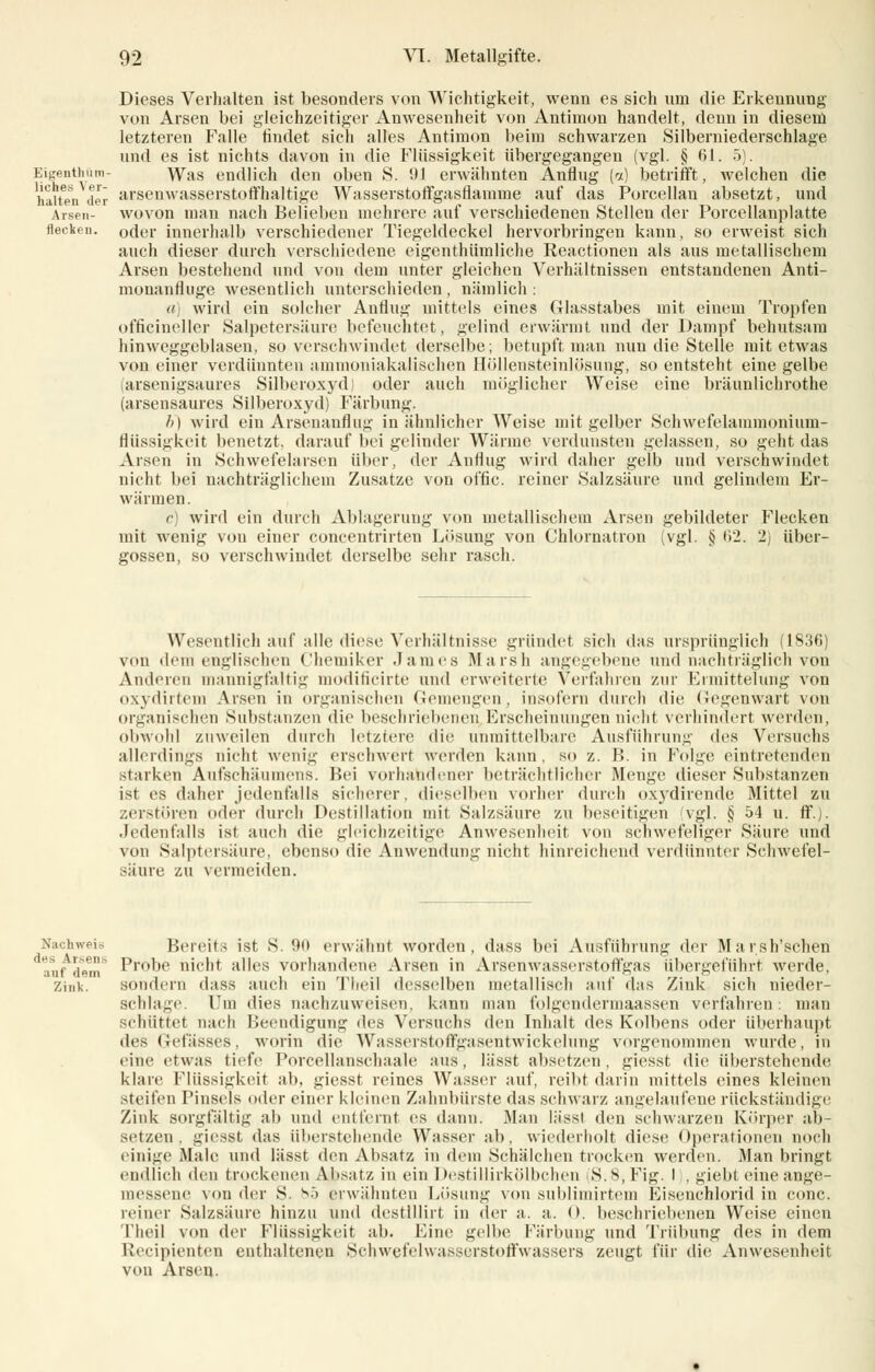 Dieses Verhalten ist besonders von Wichtigkeit, wenn es sich nni die Erkennung von Arsen bei gleichzeitiger Anwesenheit von Antimon handelt, denn in diesen! letzteren Falle findet sich alles Antimon beim schwarzen Silberniederschlage und es ist nichts davon in die Flüssigkeit übergegangen (vgl. § 61. 5). Bigenthum- Was endlich den oben S. 91 erwähnten Anflug (a) betrifft, welchen die haltender arseuwasserstoffhaltige Wasserstoffgasflamme auf das Porcellan absetzt, und Arsen- wovon man nach Belieben mehrere auf verschiedenen Stellen der Porcellanplatte flecken, oder innerhalb verschiedener Tiegeldeckel hervorbringen kann, so erweist sich auch dieser durch verschiedene eigentümliche Reactionen als aus metallischem Arsen bestehend und von dem unter gleichen Verhältnissen entstandenen Anti- monanfluge wesentlich unterschieden , nämlich : a] wird ein solcher Anflug mittels eines Glasstabes mit einem Tropfen officineller Salpetersäure befeuchtet, gelind erwärmt und der Dampf behutsam hinweggeblasen, so verschwindet derselbe; betupft man nun die Stelle mit etwas von einer verdünnten ammoniakalischen Höllensteinlösung, so entsteht eine gelbe (arsenigsaures Silberoxyd) oder auch möglicher Weise eine bräunlichrothe (arsensaures Silberoxyd) Färbung. h) wird ein Arsenanflug in ähnlicher Weise mit gelber Schwefelammonium- flüssigkeit benetzt, darauf bei gelinder Wärme verdunsten gelassen, so geht das Arsen in Schwefehirsen über, der Anflug wird daher gelb und verschwindet nicht bei nachträglichem Zusätze von offic. reiner Salzsäure und gelindem Er- wärmen. c wird ein durch Ablagerung von metallischem Arsen gebildeter Flecken mit wenig vou einer concentrirten Lösung von Chlornatron (vgl. § 6*2. 2) über- gössen, so verschwindet derselbe sehr rasch. Wesentlich auf alle diese Verhältnisse gründet sich das ursprünglich (1836) von dem englischen Chemiker James Marsh angegebene und nachträglich von Anderen mannigfaltig modificirte und erweiterte Verfahren zur Ermittelung von oxydirtem Arsen in organischen Gemengen. insofern durch die Gegenwart von organischen Substanzen die beschriebenen Erscheinungen nicht verhindert werden, obwohl zuweilen durch letztere die unmittelbare Ausführung des Versuchs allerdings nicht wenig erschwert werden kann, so z. B. in Folge eintretenden starke,!! Aufschäumens. Bei vorhandener beträchtlicher Menge dieser Substanzen ist es daher jedenfalls sicherer, dieselben vorher durch oxydirende Mittel zu zerstören oder durch Destillation mit Salzsäure zu beseitigen vgl. § 54 u. ff.j. Jedenfalls ist auch die gleichzeitige Anwesenheit von schwefeliger Säure und von Salptersäure, ebenso die Anwendung nicht hinreichend verdünnter Schwefel- säure zu vermeiden. Nachweis Bereit- ist S. 90 erwähnt worden, dass bei Ausführung der Marsh'sehen auf dem6 Prooe nicht alles vorhandene Arsen in Arsenwasserstoffgas übergeführt werde, Zink. sondern dass auch ein Tlieil desselben metallisch auf das Zink sich nieder- schlage. lTm dies nachzuweisen, kann man folgendermaassen verfahren: mau schüttet nach Beendigung des Versuchs den Inhalt des Kolbens oder überhaupt des Gefässes, worin die Wasserstoffgasentwickelung vorgenommen wurde, in eine etwas tiefe Porcellanschaale aus, lässt absetzen, giesst die überstehende klare Flüssigkeit ab, giesst reines Wasser auf, reibt darin mittels eines kleinen steifen Pinsels oder einer kleinen Zahnbürste das schwarz angelaufene rückständige Zink sorgfältig ah und entfernt es dann. Man lässt den schwarzen Körper ab- setzen, giesst das überstehende Wasser ab, wiederholt diese Operationen noch einige Male und lässt den Absatz in dem Schälchen trocken werden. Man bringt endlich den trockenen Absatz in ein Destillirkölbchen S.s.Fig. I , giebl eine ange- messene von der S. bö erwähnten Lösung von subliinirtem Eisenchlorid in conc. reiner Salzsäure hinzu und destillirt in der a. a. 0. beschriebenen Weise einen Tlieil von der Flüssigkeit ab. Eine gelbe Färbung und Trübung des in dem Recipienten enthaltenen Schwefelwasserstoffwassers zeugt für die Anwesenheit von Arsen.
