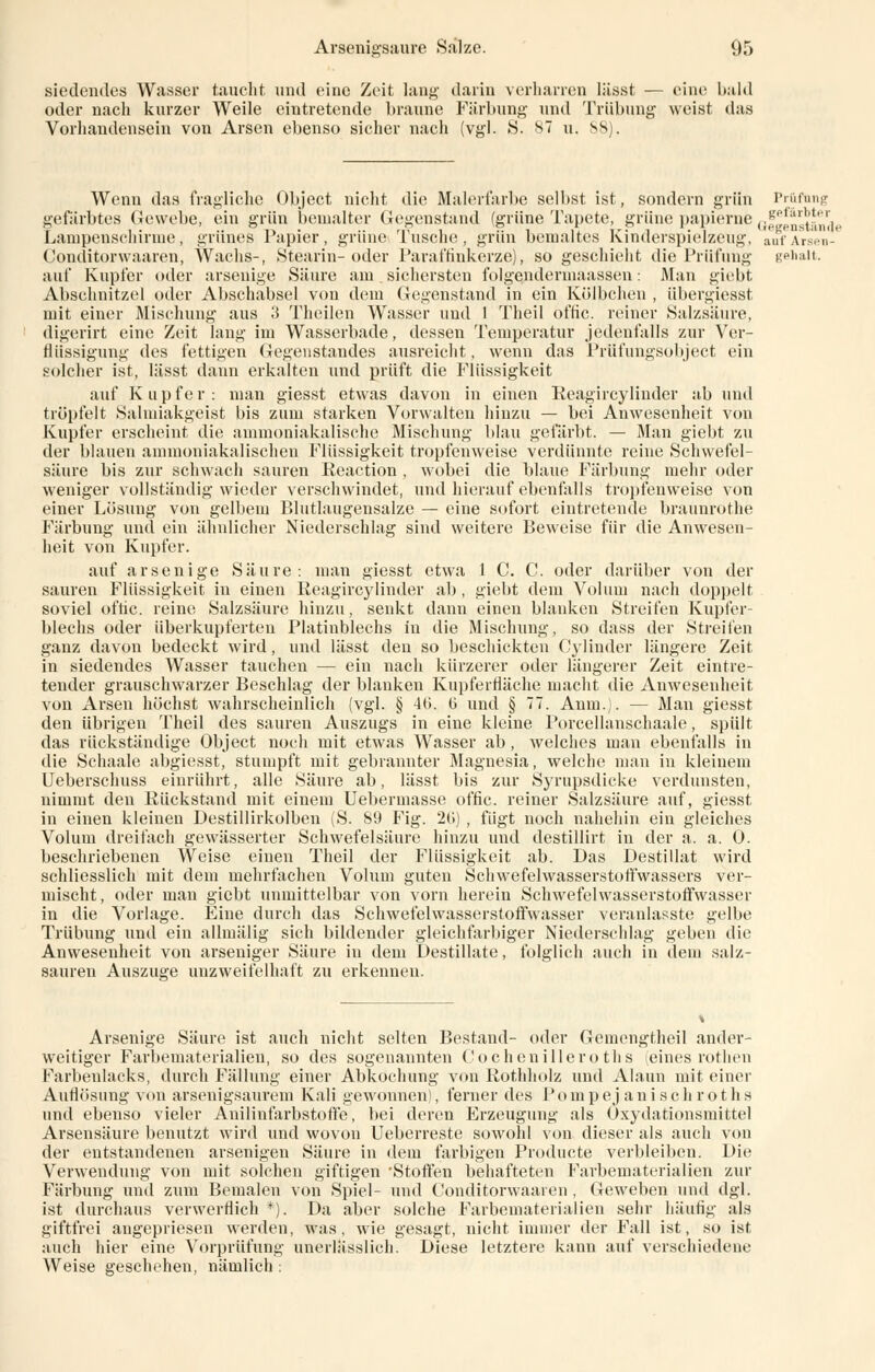 siedendes Wasser taucht und eine Zeit lang darin verharren lässt — eine bald oder nach kurzer Weile eintretende braune Färbung und Trübung weist das Vorhandensein von Arsen ebenso sicher nach (vgl. S. 87 u. 88). Wenn das fragliche Object nicht die Malerfarbe selbst ist, sondern grün Prüfung gefärbtes Gewebe, ein grün bemalter Gegenstand (grüne Tapete, grüne papierne offenstände Lampenschirme, grünes Papier, grüne Tusche, grün bemaltes Kinderspielzeug, anfArsen- Conditorwaaren, Wachs-, Stearin-oder Paraffinkerze), so geschieht die Prüfung gehait. auf Kupfer oder arsenige Säure am. sichersten folgendermaassen: Man giebt Abschnitzel oder Abschabsei von dem Gegenstand in ein Külbchen , übergiesst mit einer Mischung aus 3 Theilen Wasser und 1 Theil offic. reiner Salzsäure, digerirt eine Zeit lang im Wasserbade, dessen Temperatur jedenfalls zur Ver- flüssigung des fettigen Gegenstandes ausreicht, wenn das Prüfungsobject ein solcher ist, lässt dann erkalten und prüft die Flüssigkeit auf Kupfer: man giesst etwas davon in einen Reagircylinder ab und tröpfelt Salmiakgeist bis zum starken Vorwalten hinzu — bei Anwesenheit von Kupfer erscheint die ammoniakalische Mischung blau gefärbt. — Man giebt zu der blauen aminoniakalischen Flüssigkeit tropfenweise verdünnte reine Schwefel- säure bis zur schwach sauren Reaction , wobei die blaue Färbung mehr oder weniger vollständig wieder verschwindet, und hierauf ebenfalls tropfenweise von einer Lösung von gelbem Blutlaugensalze — eine sofort eintretende braunrothe Färbung und ein ähnlicher Niederschlag sind weitere Beweise für die Anwesen- heit von Kupfer. auf arsenige Säure: man giesst etwa 1 C. C. oder darüber von der sauren Flüssigkeit, in einen Reagircylinder ab, giebt dem Volum nach doppelt soviel offic. reine Salzsäure hinzu, senkt dann einen blanken Streifen Kupfer- blechs oder überkupferten Platinblechs in die Mischung, so dass der Streifen ganz davon bedeckt wird, und lässt den so beschickten Cylinder längere Zeit in siedendes Wasser tauchen — ein nach kürzerer oder längerer Zeit eintre- tender grauschwarzer Beschlag der blanken Kupferfläche macht die Anwesenheit von Arsen höchst wahrscheinlich (vgl. § 40. 0 und § 77. Anm.). — Man giesst den übrigen Theil des sauren Auszugs in eine kleine Porcellanschaale, spült das rückständige Object noch mit etwas Wasser ab , welches man ebenfalls in die Schaale abgiesst, stumpft mit gebrannter Magnesia, welche man in kleinem Ueberschuss einrührt, alle Säure ab, lässt bis zur Syrupsdicke verdunsten, nimmt den Rückstand mit einem Uebermasse offic. reiner Salzsäure auf, giesst in einen kleinen Destillirkolben (S. 89 Fig. 20) , fügt noch nahehin ein gleiches Volum dreifach gewässerter Schwefelsäure hinzu und destillirt in der a. a. 0. beschriebenen Weise einen Theil der Flüssigkeit ab. Das Destillat wird schliesslich mit dem mehrfachen Volum guten Schwefelwasserstoffwassers ver- mischt, oder man giebt unmittelbar von vorn herein Schwefelwasserstoffwasser in die Vorlage. Eine durch das Schwefelwasserstoffwasser veranlasste gelbe Trübung und ein allmälig sich bildender gleichfarbiger Niederschlag geben die Anwesenheit von arseniger Säure iu dem Destillate, folglich auch in dem salz- sauren Auszüge unzweifelhaft zu erkenneu. Arsenige Säure ist auch nicht selten Bestand- oder Gemengtheil ander- weitiger Farbematerialien, so des sogenannten Cochenilleroths (eines rothen Farbeulacks, durch Fällung einer Abkochung von Rothholz und Alaun mit einer Autlösung von arsenigsaurem Kali gewonnen), ferner des J'ompej anisch roths und ebenso vieler Anilinfarbstoffe, bei deren Erzeugung als Oxydationsmittel Arsensäure benutzt wird und wovon Ueberreste sowohl von dieser als auch von der entstandenen arsenigen Säure in dem farbigen Producte verbleiben. Die Verwendung von mit solchen giftigen 'Stoffen behafteten Farbematerialien zur Färbung und zum Bemalen von Spiel- und Conditorwäaren , Geweben und dgl. ist durchaus verwerflich *). Da aber solche Farbematerialien sehr häufig als giftfrei angepriesen werden, was, wie gesagt, nicht immer der Fall ist, so ist auch hier eine Vorprüfung unerlässlich. Diese letztere kann auf verschiedene Weise geschehen, nämlich :