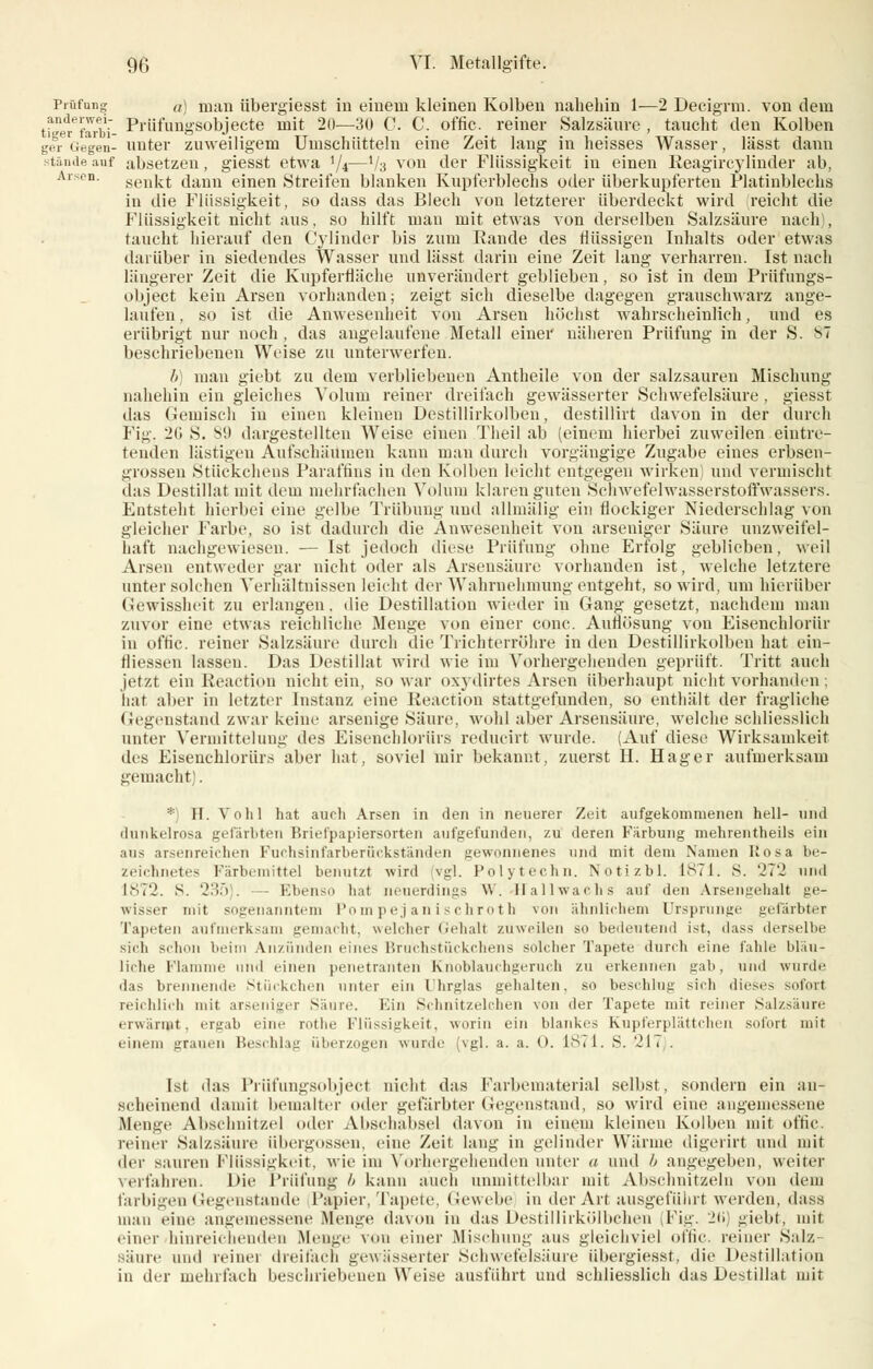 Prüfung a) man übergiesst in einem kleinen Kolben nahehin 1—2 Decigrm. von dem tr^ferti- Prüfungsobjecte mit 20—30 C. C. offic. reiner Salzsäure , taucht den Kolben gfr Gegen- unter zuweiligem Umschütteln eine Zeit lang in heisses Wasser, lässt dann stände auf absetzen, giesst etwa '/4—V3 von der Flüssigkeit in einen Reagircylinder ab, senkt dann einen Streifen blanken Kupferblechs oder überkupferten Platinblechs in die Flüssigkeit, so dass das Blech von letzterer überdeckt wird reicht die Flüssigkeit nicht aus, so hilft man mit etwas von derselben Salzsäure nach), taucht hierauf den Cylinder bis zum Kande des flüssigen Inhalts oder etwas darüber in siedendes Wasser und lässt darin eine Zeit lang verharren. Ist nach längerer Zeit die Kupferfläche unverändert geblieben, so ist in dem Prüfungs- object kein Arsen vorhanden; zeigt sich dieselbe dagegen grauschwarz ange- laufen, so ist die Anwesenheit von Arsen höchst wahrscheinlich, und es erübrigt nur noch, das angelaufene Metall einer näheren Prüfung in der S. s beschriebenen Weise zu unterwerfen. 6) man giebt zu dem verbliebeneu Antheile von der salzsauren Mischung nahehin ein gleiches Volum reiner dreifach gewässerter Schwefelsäure , giesst das Gemisch in einen kleineu Destillirkolben, destillirt davon in der durch Fig. 20 S. S9 dargestellten Weise einen Theil ab (einem hierbei zuweilen eintre- tenden lästigen Aufschäumen kann man durch vorgängige Zugabe eines erbsen- grossen Stückchens Paraffins in den Kolben leicht entgegen wirken und vermischt das Destillat mit dem mehrfachen Volum klaren guten Schwefelwasserstoffwassers. Entsteht hierbei eine gelbe Trübung und allmälig ein flockiger Niederschlag von gleicher Farbe, so ist dadurch die Anwesenheit von arseniger Säure unzweifel- haft nachgewiesen. — Ist jedoch diese Prüfung ohne Erfolg geblieben, weil Arsen entweder gar nicht oder als Arsensäure vorhanden ist, welche letztere unter solchen Verhältnissen leicht der Wahrnehmung entgeht, so wird, um hierüber Gewissheit zu erlangen, die Destillation wieder in Gang gesetzt, nachdem man zuvor eine etwas reichliche Menge von einer conc. Auflösung von Eisenchlorür in offic. reiner Salzsäure durch die Trichterröhre in den Destillirkolben hat ein- fliessen lassen. Das Destillat wird wie im Vorhergehenden geprüft. Tritt auch jetzt ein Reaction nicht ein, so war oxydirtes Arsen überhaupt nicht vorhanden ; hat aber in letzter Instanz eine Reaction stattgefunden, so enthält der fragliche Gegenstand zwar keine arsenige Säure, wohl aber Arsensäure, welche schliesslich unter Vermitteluug des Eisenchlorür.-; reducirt wurde. (Auf diese Wirksamkeit des Eisenchlorürs aber hat, soviel mir bekannt, zuerst H. Hager aufmerksam gemacht). *) H. Vohl hat auch Arsen in den in neuerer Zeit aufgekommenen hell- and dunkelrosa gefärbten Brielpapiersorten aufgefunden, zu deren Färbung mehrentheils ein aus arsenreichen Fuchsinfarberückständen gewonnenes und mit dem Namen Rosa be- zeichnetes Färbemittel benutzt wird vgl. Polytechn. Notizbl. 1871. S. '-T*J und 1872. S. 235). Ebenso hat neuerdings W. Ilallwachs auf den Arsengehalt ge- wisser mit sogenanntem Pompejanischroth von ähnlichem Ursprünge gefärbter Tapeten aufmerksam gemacht, welcher Gehalt zuweilen so bedeutend ist, dass derselbe sich schon beim Anzünden eines Bruchstückchens solcher Tapete durch eine fahle bläu- liche Flamme und einen penetranten Knoblauchgeruch zu erkennen gab, und wurde das brennende Stückchen unter ein Uhrglas gehalten, so beschlug sieb dieses sofort reichlich mit arseniger Säure. Ein Schnitzelchen von der Tapete mit reiner Salzsäure erwärmt, ergab eine rotlie Flüssigkeit, worin ein blankes Kupferplättchen sofort mit einem grauen Beschlag überzogen wurde (vgl. a. a. <>. 1871. S. '-21 > . Ist das Prüfungsobject nicht das Farbematerial selbst, sondern ein an- scheinend damit bemalter oder gefärbter Gegenstand, so wird eine angemessene Menge Abschnitzel oder Abschabsei davon in einem kleineu Kolben mit offic. reiner Salzsäure Übergossen, eine Zeil lang in gelinder Wärme digerirt und mit der sauren Flüssigkeit, wie im Vorhergehenden unter a und b angegeben, weiter verfahren. Die Prüfung b kann auch unmittelbar mit Abschnitzeln von dem farbigen Gegenstande Papier, Tapete, Gewebe in der Art ausgeführt werden, dass man eine angemessene Bienge davon in das Destillirkölbchen (Fig. 26) giebt, mit einer hinreichenden Menge von einer Mischung ans gleichviel offic. reiner Salz- säure und reinei dreifach gewässerter Schwefelsäure übergiesst, die Destillation in der mehrfach beschriebenen Weise ausführt und schliesslich das Destillat mit