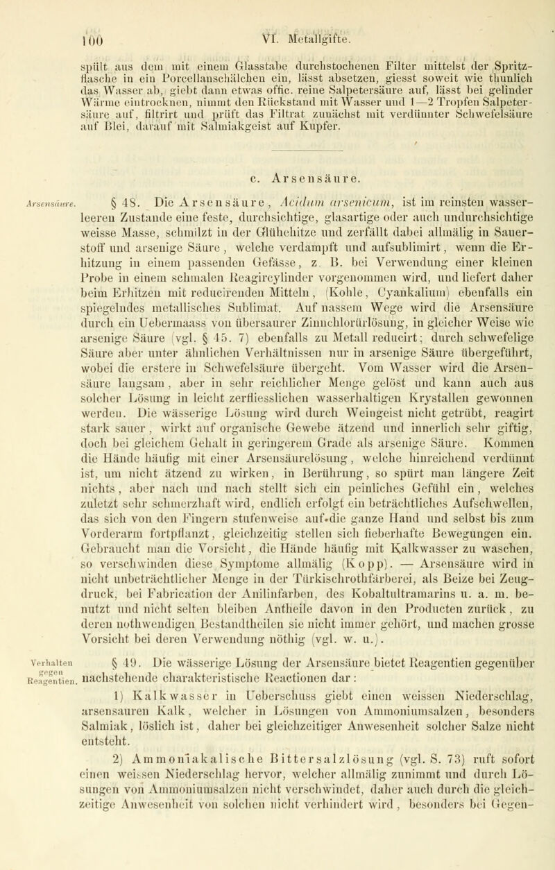 spült aus dem mit einem Glasstabe durchstochenen Filter mittelst der Spritz- rhische in ein Porccllanschälchen ein, lässt absetzen, giesst soweit wie thunlich das Wasser ab, giebt dann etwas offic. reine Salpetersäure auf, lässt bei gelinder Wärme eintrocknen, nimmt den Rückstand mit Wasser und 1—2 Tropfen Salpeter- säure auf, filtrirt und prüft das Filtrat zunächst mit verdünnter Schwefelsäure auf Blei, darauf mit Salmiakgeist auf Kupfer. c. Arsensäure. Arsensäure. §48. Die Ar seii säure , Aciduni cirsenicutii, ist im reinsten,wässer- leeren Zustande eiue feste, durchsichtige, glasartige oder auch undurchsichtige weisse Masse, schmilzt in der Gflünenitze und zerfällt dabei alhnälig in Sauer- stoff und arsenige Säure , welche verdampft und aufsubliuiirt, wenn die Er- hitzung in einem passenden Gefässe, z. B. bei Verwendung einer kleinen Probe in einem schmalen Ileagircylinder vorgenommen wird, und liefert daher beim Erhitzen mit reducirenden Mitteln, (Kohle, Cyankalium) ebenfalls ein spiegelndes metallisches Sublimat. Auf nassem Wege wird die Arsensäure durch ein Uebermaass von übersaurer Ziimchlorürlösung, in gleicher Weise wie arsenige Säure vgl. § 45. 7) ebenfalls zu Metall reducirt; durch schwefelige Säure aber unter ähnlichen Verhältnissen nur in arsenige Säure übergeführt, wobei die erstere in Schwefelsäure übergeht. Vom Wasser wird die Arsen- säure langsam , aber in sehr reichlicher Menge gelöst und kann auch aus solcher Lösung in leicht zerfiiesslichen wasserhaltigen Krystallen gewonnen werden. Die wässerige Lösung wird durch Weingeist nicht getrübt, reagirt stark sauer , wirkt auf organische Gewebe ätzend und innerlich sehr giftig, doch bei gleichem Gehalt in geringerem Grade als arsenige Säure. Kommen die Hände häufig mit einer Arsensäurelösung, welche hinreichend verdünnt ist, um nicht ätzend zu wirken, in Berührung, so spürt man längere Zeit nichts , aber nach und nach stellt sich ein peinliches Gefühl ein, welches zuletzt sehr schmerzhaft wird, endlich erfolgt ein beträchtliches Aufschwellen, das sich von den Fingern stufenweise auf.die ganze Hand und selbst bis zum Vorderarm fortpflanzt, gleichzeitig stellen sich fieberhafte Bewegungen ein. Gebraucht man die Vorsicht, die Hände häufig mit Kalkwasser zu waschen, so verschwinden diese Symptome alhnälig (Kopp). — Arsensäure wird in nicht unbeträchtlicher Menge in der Türkischrothfärberei, als Beize bei Zeug- druck, bei Fabrication der Anilinfarben, des Kobaltultramarins u. a. m. be- nutzt und nicht selten bleiben Antheilc davon in den Producten zurück, zu deren notwendigen Bestandteilen sie nicht immer gehört, und machen grosse Vorsicht bei deren Verwendung nöthig (vgl. w. u.). Verhalten § 1!>. Die wässerige Lösung der Arsensäure bietet Reagentien gegenüber .,,,-.„. nachstehende charakteristische Keactionen dar: 1) Kalkwasser in Ueberschuss giebt einen weissen Niederschlag, arsensauren Kalk , welcher in Lösungen von Aminoniumsalzen, besonders Salmiak, löslich ist, daher bei gleichzeitiger Anwesenheit solcher Salze nicht entsteht. 2) Ammonlakalische Bittersalzlösung (vgl. S. 73) ruft sofort einen weissen Niederschlag hervor, welcher alhnälig zunimmt und durch Lö- sungen von Aminoniumsalzen nicht verschwindet, daher auch durch die gleich- zeitige Anwesenheit von solchen nicht verhindert wird , besonders bei Gegen-