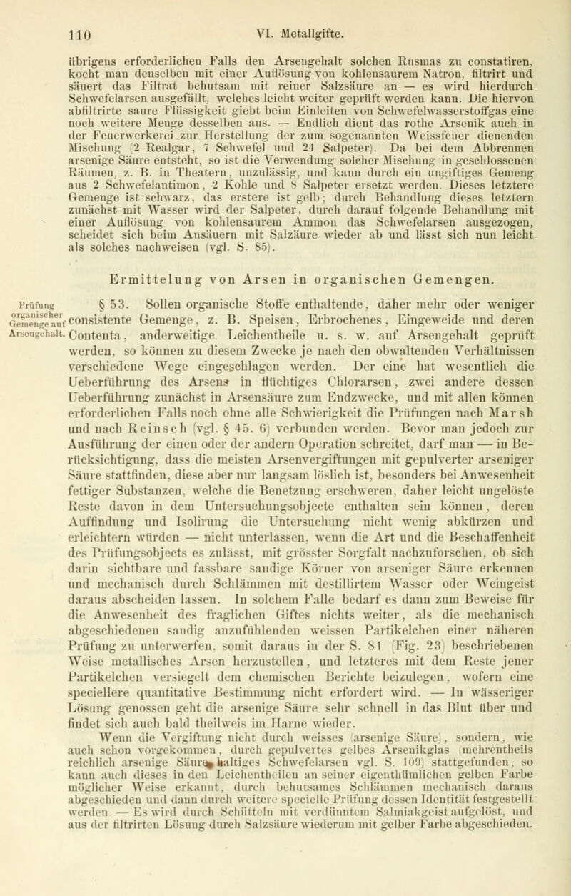übrigens erforderlichen Falls den Arsengehalt solchen Ensmas zu constatiren, kocht man denselben mit einer Auflösung von kohlensaurem Natron, filtrirt und säuert das Filtrat behutsam mit reiner Salzsäure an — es wird hierdurch Schwefelarsen ausgefällt, welches leicht weiter geprüft werden kann. Die hiervon abfiltrirte saure Flüssigkeit giebt beim Einleiten von Schwefelwasserstoffgas eine noch weitere Menge desselben aus. — Endlich dient das rothe Arsenik auch in der Feuerwerkerei zur Herstellung der zum sogenannten Weissfeuer dienenden Mischung (2 Realgar, 7 Schwefel und 24 Salpeter). Da bei dem Abbrennen arsenige Säure entsteht, so ist die Verwendung solcher Mischung in geschlossenen Räumen, z. B. in Theatern, unzulässig, und kann durch ein ungiftiges Gemeng aus 2 Schwefelantimon, 2 Kohle und 8 Salpeter ersetzt werden. Dieses letztere Gemenge ist schwarz, das erstere ist gelb; durch Behandlung dieses letztern zunächst mit Wasser wird der Salpeter, durch darauf folgende Behandlung mit einer Auflösung von kohlensaurem Ammon das Schwefelarsen ausgezogen, scheidet sich beim Ansäuern mit Salzäure wieder ab und lässt sich nun leicht als solches nachweisen (vgl. S. 85). Ermittelung von Arsen in organischen Gemengen. Prüfung §53. Sollen organische Stoffe enthaltende, daher mehr oder weniger Gemerlge^fconsistente Gemenge, z. B. Speisen, Erbrochenes, Eingeweide und deren Arsengehalt. Contenta. anderweitige Leichentheile u. s. w. auf Arsengehalt geprüft werden, so können zu diesem Zwecke je nach den obwaltenden Verhältnissen verschiedene Wege eingeschlagen werden. Der eine hat wesentlich die Ueberfiihrung des Arsens in flüchtiges Clilorarsen, zwei andere dessen Ueberführung zunächst in Arsensäure zum Endzwecke, und mit allen können erforderlichen Falls noch ohne alle Schwierigkeit die Prüfungen nach Marsh und nach Reinsch (vgl. § 4 5. 6) verbunden werden. Bevor man jedoch zur Ausführung der einen oder der andern Operation schreitet, darf man — in Be- rücksichtigung, dass die meisten Arsenvergiftungen mit gepulverter arseniger Säure stattfinden, diese aber nur langsam löslich ist, besonders bei Anwesenheit fettiger Substanzen, welche die Benetzung erschweren, daher leicht ungelöste Reste davon in dem Untersuchungsobjecte enthalten sein können, deren Auffindung und IsoIrrung die Untersuchung nicht wenig abkürzen und erleichtern würden — nicht unterlassen, wenn die Art und die Beschaffenheit des Prüfungsobjects es zulässt, mit grösster Sorgfalt nachzuforschen, ob sich darin sichtbare und fassbare sandige Körner von arseniger Säure erkennen und mechanisch durch Schlämmen mit destillirtem Wasser oder Weingeist daraus abscheiden lassen. In solchem Falle bedarf es dann zum Beweise für die Anwesenheit des fraglichen Giftes nichts weiter, als die mechanisch abgeschiedenen sandig anzufühlenden weissen Partikelchen einer näheren Prüfung zu unterwerfen, somit daraus in der S. Sl Fig. 23 beschriebenen Weise metallisches Arsen herzustellen, und letzteres mit dem Reste jener Partikelchen versiegelt dem chemischen Berichte beizulegen, wofern eine speciellere quantitative Bestimmung nicht erfordert wird. — In wässeriger Lösung genossen geht die arsenige Säure sehr schnell in das Blut über und findet sich auch bald theilweis im Harne wieder. Wenn die Vergiftung nicht durch weisses arsenige Säure), sondern, wie auch schon vorgekommen, durch gepulvertes gelbes Arsenikglas (inehrentheils reichlich arsenige Säurehaltiges Schwefelarsen vgl. S. 109) stattgefunden, so kann auch dieses in den Leichentheilen an seiner eigentümlichen gelben Farbe möglicher Weise erkannt, durch behutsames Schlämmen mechanisch daraus abgeschieden und dann durch weitere specielle Prüfung- dessen Identität festgestellt werden. — Es wird durch Schütteln mit verdünntem Salmiakgeist aufgelöst, und aus der hltrirten Lösung durch Salzsäure wiederum mit gelber Farbe abgeschieden.