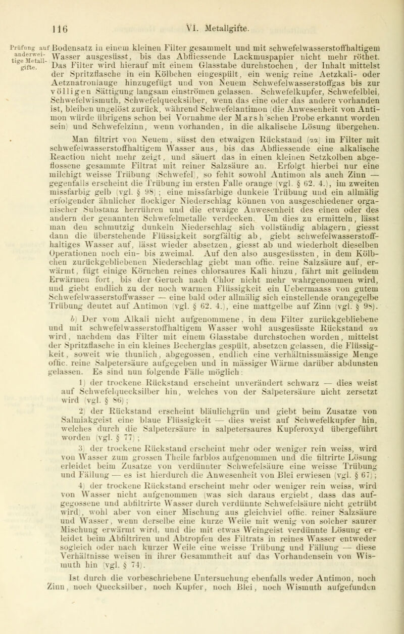 Prüfong auf Bodensatz in einem kleinen Filter gesammelt und mit schwefelwasserstoffhaltigein tfe^Metali ^asser ausgesüsst, bis das Abfliessende Lackmuspapier nicht mehr röthet. gifte. Das Filter wird hierauf mit einem Glasstabe durchstochen , der Inhalt mittelst der Spritzflasche in ein Kölbchen eiugespült, ein wenig reine Aetzkali- oder Aetznatronlauge hinzugefügt und von Neuem Schwefelwasserstoffgas bis zur völligen Sättigung langsam einströmen gelassen. Schwefelkupfer, Schwefelblei. Sehwefelwismuth, Schwefelquecksilber, wenn das eine oder das andere vorhanden ist, bleiben ungelöst zurück, wahrend Schwefelantimon die Anwesenheit von Anti- mon würde übrigens schon bei Vornahme der Marsh sehen Probe erkannt worden sein und Schwefelzinn, wenn vorhanden, in die alkalische Lösung übergehen. Man filtrirt von Neuein, süsst den etwaigen Rückstand m im Filter mit schwefelwasserstoffhaltigein Wasser aus, bis das Abfliessende eine alkalische Reaction nicht mehr zeigt, und säuert das in einen kleinen Setzkolben abge- flossene gesammte Filtrat mit reiner Salzsäure au. Erfolgt hierbei nur eine milchigt weisse Trübung Schwefel . so fehlt sowohl Antimon als auch Zinn — gegenfalls erscheint die Trübung im ersten Falle orange vgl. § 62. 4. , im zweiten missfarbig gelb vgl. § yS ; eine missfarbige dunkele Trübung und ein allmälig erfolgender ähnlicher flockiger Niederschlag können von ausgeschiedener orga- nischer Substanz herrühren und die etwaige Anwesenheit des einen oder des andern der genannten Schwefelmetalle verdecken. Um dies zu ermitteln, lässt man den schmutzig duukeln Niederschlag sich vollständig ablagern, giesst dann die überstehende Flüssigkeit sorgfältig ab, giebt schwefelwasserstoff- haltiges Wasser auf, lä>?t wieder absetzen, giesst ab und wiederholt dieselben Operationen noch ein- bis zweimal. Auf den also ausgesüssten, in dem Kölb- chen zurückgebliebenen Niederschlag giebt man offic. reine Salzsäure auf, er- wärmt, fügt einige Körnchen reines chlorsaures Kali hinzu, fährt mit gelindem Erwärmen fürt. bis der Geruch nach Chlor nicht mehr wahrgenommen wird, und giebt endlich zu der noch warmen Flüssigkeit ein Uebermaass von gutem Schwefelwasserstoffwasser — eine bald oder allmälig sich einstellende orangegelbe Trübung deutet auf Antimon vgl. j 62. 4. , eine mattgelbe auf Zinn vgl. j 9a . h Der vom Alkali nicht aufgenommene, in dem Filter zurückgebliebene und mit sehwefelwasserstoffhaltigem Wasser wohl ausgesüsste Rückstand aa wird, nachdem das Filter mit einem Glasstabe durchstochen worden, mittelst der Spritzflasche in ein kleines Becken:las gespült, absetzen gelassen, die Flüssig- keit . soweit wie thuniieh, abgegossen, endlich eine verhältnissmässige Menge offic. reine Salpetersäure aufgegeben und in massiger Wärme darüber abdunsten gelassen. Es sind nun folgende Fälle möglich: 1 der trockene Rückstand erscheint unverändert schwarz — dies weist auf Schwefelquecksilber hin. welches von der Salpetersäure nicht zersetzt wird v.-l. § 8« . der Bückstand erscheint bliiulichgrün und giebt beim Zusätze von Salmiakgeist eine blaue Flüssigkeit — dies weist auf Schwefelkupfer hin. welches durch die Salpetersäure in salpetersaures Kupferoxyd übergeführt worden vgl. §77 ; '■i der trockene Rückstand erscheint mehr oder weniger rein weiss, wird von Wasser zum grossen Theile farblos aufgenommen und die filtrirte Lösung erleidet beim Zusätze von verdünnter Schwefelsäure eine weisse Trübung und Fällung— es ist hierdurch die Anwesenheit von Blei erwiesen [vgl. j: 67 4 der trockene Rückstand erscheint mehr oder weniger rein weiss, wird von Wasser nicht aufgenommen was sieh daraus ergiebt, dass das auf- . gossene und abfiltrirte Wasser durch verdünnte Schwefelsäure nicht getrübt wird, wohl alter von einer Mischung aus gleichviel oftic. reiner Salzsäure und Wasser, wenn derselbe eine kurze Weile mit weni^ von solcher saurer Mischung erwärmt wird, und die mit etwas Weingeist verdünnte Lösung er- leidet beim Abfiltriren und Abtropfen des Filtrats in reines Wasser entweder sogleich oder nach kurzer Weile eine weisse Trübung und Fällung — diese Verhältnisse weisen in ihrer Gesammtheit auf das Vorhandensein von Wis- uiuth hin vgl. j 74 . Ist durch die vorbeschriebene Untersuchung ebenfalls weder Antimon, noch Zinn, noch Quecksilber, noch Kupfer, noch Blei, noch Wisinuth aufgefunden