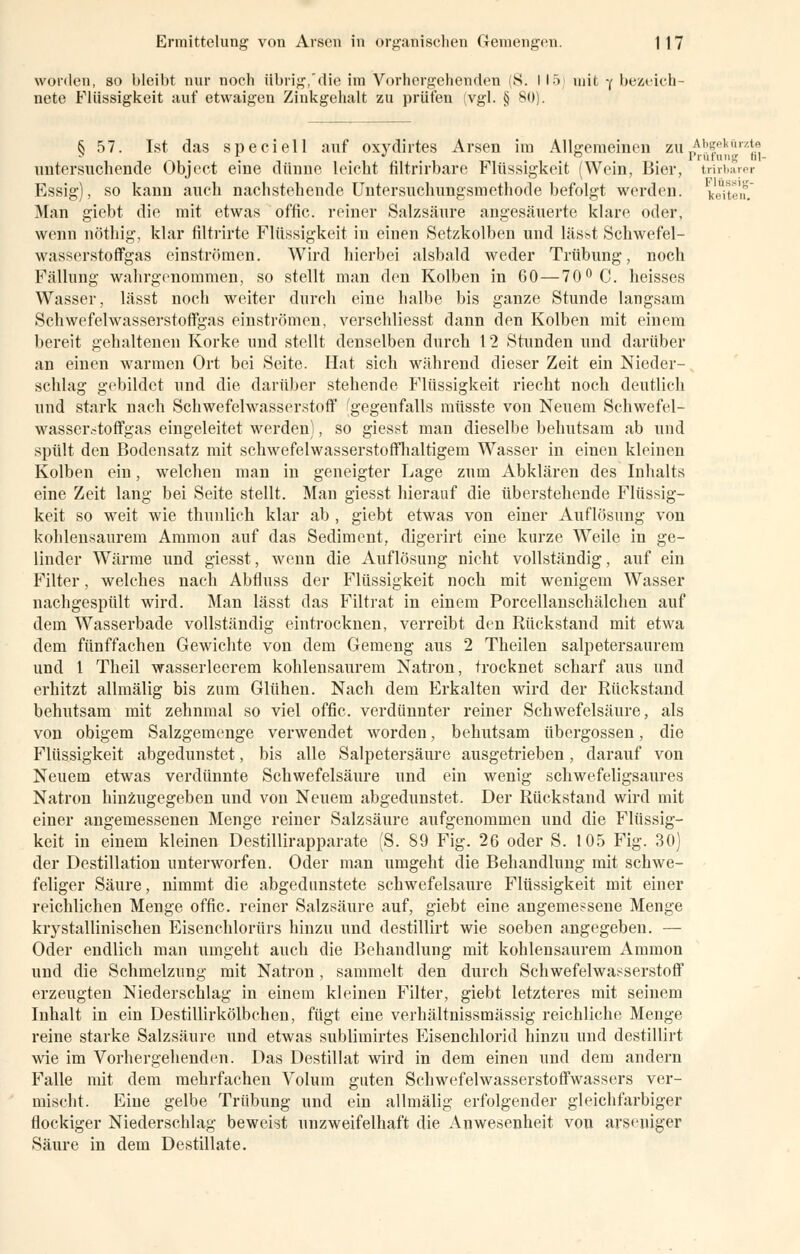 worden, so bleibt nur noch übrig,'die im Vorhergehenden S. I 15 mit •( bezeich nete Flüssigkeit auf etwaigen Zinkgehalt zu prüfen (vgl. § 80). 6 57. Ist das speciell auf oxydirtes Arsen im Allgemeinen zu^ffkftrzJ® *. ° Prüfung hl- untersuchende Objeet eine dünne leicht filtrirbare Flüssigkeit (Wein, Bier, tnrbarer Essig), so kann auch nachstehende Untersuchungsmethode befolgt werden. V.'uT'if. Man giebt die mit etwas offic. reiner Salzsäure angesäuerte klare oder, wenn nöthig, klar filtrirte Flüssigkeit in einen Setzkolben und lässt Schwefel- wasserstoffgas einströmen. Wird hierbei alsbald weder Trübung, noch Fällung wahrgenommen, so stellt man den Kolben in 60—70 °C. heisses Wasser, lässt noch weiter durch eine halbe bis ganze Stunde langsam Schwefelwasserstoffgas einströmen, verschliesst dann den Kolben mit einem bereit gehaltenen Korke und stellt denselben durch 12 Stunden und darüber an einen warmen Ort bei Seite. Hat sich während dieser Zeit ein Nieder- schlag gebildet und die darüber stehende Flüssigkeit riecht noch deutlich und stark nach Schwefelwasserstoff 'gegenfalls müsste von Neuem Schwefel- wasserstoff gas eingeleitet werden), so giesst man dieselbe behutsam ab und spült den Bodensatz mit sehwefelwasserstoffhaltigem Wasser in einen kleinen Kolben ein, welchen man in geneigter Lage zum Abklären des Inhalts eine Zeit lang bei Seite stellt. Man giesst hierauf die überstehende Flüssig- keit so weit wie thunlich klar ab , giebt etwas von einer Auflösung von kohlensaurem Amnion auf das Sediment, digerirt eine kurze Weile in ge- linder Wärme und giesst, wenn die Auflösung nicht vollständig, auf ein Filter, welches nach Abfluss der Flüssigkeit noch mit wenigem Wasser nachgespült wird. Man lässt das Filtrat in einem Porcellanschälchen auf dem Wasserbade vollständig eintrocknen, verreibt den Rückstand mit etwa dem fünffachen Gewichte von dem Gemeng aus 2 Theilen salpetersaurem und 1 Theil wasserleerem kohlensaurem Natron, trocknet scharf aus und erhitzt allmälig bis zum Glühen. Nach dem Erkalten wird der Rückstand behutsam mit zehnmal so viel offic. verdünnter reiner Schwefelsäure, als von obigem Salzgemenge verwendet worden, behutsam übergössen, die Flüssigkeit abgedunstet, bis alle Salpetersäure ausgetrieben, darauf von Neuem etwas verdünnte Schwefelsäure und ein wenig schwefeligsaures Natron hinzugegeben und von Neuem abgedunstet. Der Rückstand wird mit einer angemessenen Menge reiner Salzsäure aufgenommen und die Flüssig- keit in einem kleinen Destillirapparate (S. 89 Fig. 26 oder S. 105 Fig. 30) der Destillation unterworfen. Oder man umgeht die Behandlung mit schwe- feliger Säure, nimmt die abgedunstete schwefelsaure Flüssigkeit mit einer reichlichen Menge offic. reiner Salzsäure auf, giebt eine angemessene Menge krystallinischen Eisenchlorürs hinzu und destillirt wie soeben angegeben. — Oder endlich man umgeht auch die Behandlung mit kohlensaurem Amnion und die Schmelzung mit Natron , sammelt den durch Schwefelwasserstoff erzeugten Niederschlag in einem kleinen Filter, giebt letzteres mit seinem Inhalt in ein Destillirkölbchen, fügt eine verhältnissmässig reichliche Menge reine starke Salzsäure und etwas sublimirtes Eisenchlorid hinzu und destillirt wie im Vorhergehenden. Das Destillat wird in dem einen und dem andern Falle mit dem mehrfachen Volum guten Schwefelwasserstoffwassers ver- mischt. Eine gelbe Trübung und ein allmälig erfolgender gleichfarbiger flockiger Niederschlag beweist unzweifelhaft die Anwesenheit von arseuiger Säure in dem Destillate.