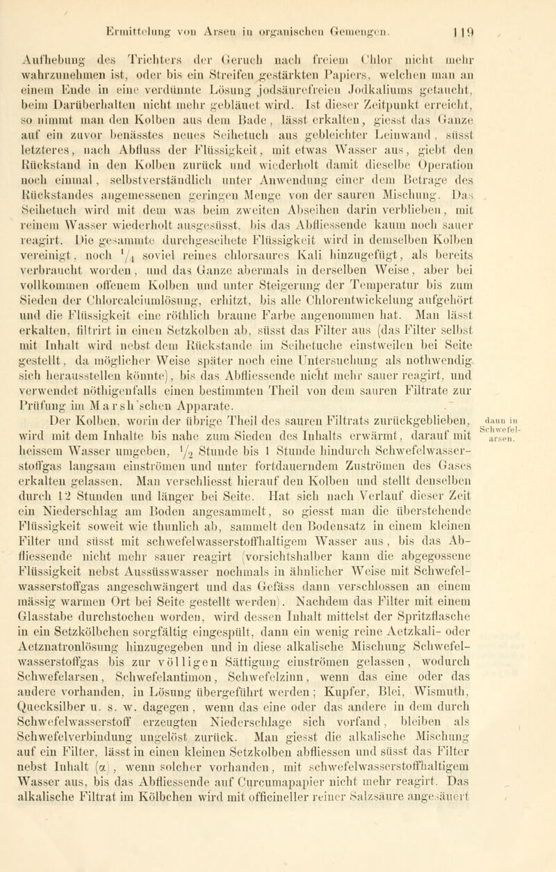 Aufhebung des Trichters der Geruch nach freiem Chlor nicht mehr wahrzunehmen ist, oder bis ein Streifen gestärkten Papiers, welchen man an einem Ende in eine verdünnte Lösung jodsäurefreien Jodkaliums getaucht, beim Darü herhalten nicht mehr gebläuet wird. Ist dieser Zeitpunkt erreicht, so nimmt man den Kolben aus dem Bade, lässt erkalten, giesst das Kauze auf ein zuvor benässtes neues Seihetuch aus gebleichter Leinwand , süsst letzteres, nach Abfluss der Flüssigkeit, mit etwas Wasser aus, giebt den Rückstand in den Kolben zurück und wiederholt damit dieselbe Operation noch einmal, selbstverständlich unter Anwendung einer dem Betrage des Rückstandes angemessenen geringen Menge von der sauren Mischung. Das Seihetuch wird mit dem was beim zweiten Abseihen darin verblieben, mit reinem Wasser wiederholt ausgesüsst, bis das Äbfliessende kaum noch sauer reagirt. Die gesammte durehgeseihete Flüssigkeit wird in demselben Kolben vereinigt, noch '/4 soviel reines chlorsaures Kali hinzugefügt, als bereits verbraucht worden , und das Ganze abermals in derselben Weise, aber bei vollkommen offenem Kolben und unter Steigerung der Temperatur bis zum Sieden der Ghlorcalciumlösung, erhitzt, bis alle Chlorentwickeluug aufgehört und die Flüssigkeit eine röthlich braune Farbe angenommen hat. Man lässt erkalten, filtrirt in einen Setzkolben ab, süsst das Filter aus (das Filter selbst mit Inhalt wird nebst dem Rückstände im Seihetuche einstweilen bei Seite gestellt, da möglicher Weise später noch eine Untersuchung als nothwendig sich herausstellen könnte), bis das Äbfliessende nicht mehr sauer reagirt, und verwendet nöthigenfalls einen bestimmten Theil von dem sauren Filtrate zur Prüfung im Marsh 'sehen Apparate. Der Kolben, worin der übrige Theil des sauren Filtrats zurückgeblieben, d wird mit dem Inhalte bis nahe zum Sieden des Inhalts erwärmt, darauf mit heissem Wasser umgeben, x/2 Stunde bis 1 Stunde hindurch Schwefelwasser- Stpffgas langsam einströmen und unter fortdauerndem Zuströmen des Gases erkalten gelassen. Man verschliesst hierauf den Kolben und stellt denselben durch 12 Stunden und länger bei Seite. Hat sich nach Verlauf dieser Zeit ein Niederschlag am Boden angesammelt, so giesst man die überstehende Flüssigkeit soweit wie thunlich ab, sammelt den Bodensatz in einem kleinen Filter und süsst mit schwefelwasserstoffhaltigem Wasser aus , bis das Äb- fliessende nicht mehr sauer reagirt (vorsichtshalber kann die abgegossene Flüssigkeit nebst Aussüsswasser nochmals in ähnlicher Weise mit Schwefel- wasserstoffgas angeschwängert und das Gefäss dann verschlossen an einem massig warmen Ort bei Seite gestellt werden). Nachdem das Filter mit einem Glasstabe durchstochen worden, wird dessen Inhalt mittelst der Spritzflasche in ein Setzkölbchen sorgfältig eingespült, dann ein wenig reine Aetzkali- oder Aetznatronlösimg hinzugegeben und in diese alkalische Mischung Schwefel- wasserstoffgas bis zur völligen Sättigung einströmen gelassen, wodurch Schwefelarsen, Schwefelantimon, Schwefelzinn, wenn das eine oder das andere vorhanden, in Lösung übergeführt werden ; Kupfer, Blei, Wismuth, Quecksilber u. s. w. dagegen, wenn das eine oder das andere in dem durch Schwefelwasserstoff erzeugten Niederschlage sich vorfand, bleiben als Schwefelverbindung ungelöst zurück. Man giesst die alkalische Mischung auf ein Filter, lässt in einen kleinen Setzkolben abfiiessen und süsst das Filter nebst Inhalt (a , wenn solcher vorhanden, mit .schwefelwasserstoffhaltigem Wasser aus, bis das Äbfliessende auf Curcumapapier nicht mehr reagirt. Das alkalische Filtrat im Kölbchen wird mit officineller reiner Salzsäure angesäuerl IUI III Schwefel- arsen.