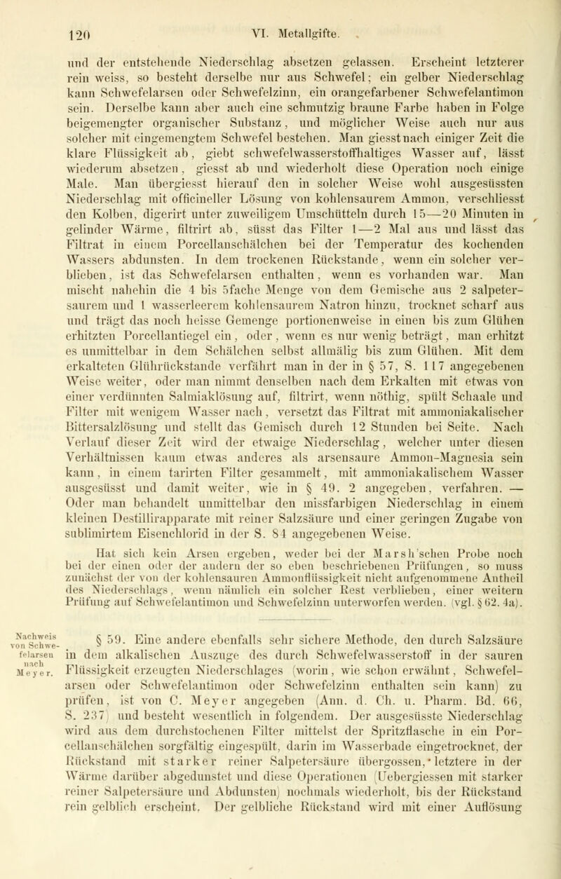 und der entstehende Niederschlag absetzen gelassen. Erscheint letzterer rein weiss, so besteht derselbe nur aus Schwefel; ein gelber Niederschlag kann Schwefelarsen oder Schwefelzinn, ein orangefarbener Schwefelantimon sein. Derselbe kann aber auch eine schmutzig braune Farbe haben in Folge beigemengter organischer Substanz, und möglicher Weise auch nur aus solcher mit eingemengtem Schwefel bestehen. Man giesstnach einiger Zeit die klare Flüssigkeit ab, giebt schwefelwasserstoffhaltiges Wasser auf, lässt wiederum absetzen , giesst ab und wiederholt diese Operation noch einige Male. Man übergiesst hierauf den in solcher Weise wohl ausgesüssten Niederschlag mit officineller Lösung von kohlensaurem Amnion, verschliesst den Kolben, digerirt unter zuweiligem Umschütteln durch 15—20 Minuten in gelinder Wärme, filtrirt ab, süsst das Filter 1—2 Mal aus und lässt das Filtrat in einem Porcellanschälchen bei der Temperatur des kochenden Wassers abdunsten. In dem trockenen Rückstande, wenn ein solcher ver- blieben, ist das Schwefelarsen enthalten, wenn es vorhanden war. Man mischt nahehin die 4 bis 5 fache Menge von dem Gemische aus 2 salpeter- saurem und t wasserleerem kohlensaurem Natron hinzu, trocknet scharf aus und trägt das noch heisse Gemenge portionenweise in einen bis zum Glühen erhitzten Porcellantiegel ein, oder , wenn es nur wenig beträgt, man erhitzt es unmittelbar in dem Schälchen selbst allmälig bis zum Glühen. Mit dem erkalteten Glührückstande verfährt man in der in § 57, S. 117 angegebenen Weise weiter, oder man nimmt denselben nach dem Erkalten mit etwas von einer verdünnten Salmiaklösung auf, filtrirt, wenn nöthig, spült Schaale und Filter mit wenigem Wasser nach, versetzt das Filtrat mit ammoniakalischer Bittersalzlösung und stellt das Gemisch durch 12 Stunden bei Seite. Nach Verlauf dieser Zeit wird der etwaige Niederschlag, welcher unter diesen Verhältnissen kaum etwas anderes als arsensaure Ammon-Magnesia sein kann, in einem tarirten Filter gesammelt, mit ammoniakalischera Wasser ausgcsüsst und damit weiter, wie in § 49. 2 angegeben, verfahren. — Oder man behandelt unmittelbar den missfarbigen Niederschlag in einem kleinen Destillirapparate mit reiner Salzsäure und einer geringen Zugabe von sublimirtem Eisenchlorid in der S. 84 angegebenen Weise. Hat sich kein Arsen ergeben, weder bei der Marsh scheu Probe noch bei der einen oder der andern der so eben beschriebenen Prüfungen, so muss zunächst der von der kohlensauren Amnionflüssigkeit nicht aufgenommene Antheil des Niederschlags, wenn nämlich ein solcher Rest verblieben, einer weitern Prüfung auf Schwefelantimon und Schwefelzinn unterworfen werden, (vgl. §Ü2. 4a). ^!g § 59. Eine andere ebenfalls sehr sichere Methode, den durch Salzsäure sen in dem alkalischen Auszuge des durch Schwefelwasserstoff in der sauren ai'tTyer. Flüssigkeit erzeugten Niederschlages (woriu , wie schon erwähnt, Schwefel- arsen oder Schwefelantimon oder Schwefelzinn enthalten sein kann) zu prüfen, ist von C. Mej'er angegeben (Ann. d. Ch. u. Pharm. Bd. 66, S. 237 und bestellt wesentlich in folgendem. Der ausgesüsste Niederschlag wird aus dem durchstochenen Filter mittelst der Spritzflasche in ein Por- cellanschälchen sorgfältig eiugespült, darin im Wasserbade eingetrocknet, der Rückstand mit starker reiner Salpetersäure übergössen,* letztere in der Wärme darüber abgedunstet und diese Operationen ;Uebergiessen mit starker reiner Salpetersäure und Abdunsteni nochmals wiederholt, bis der Rückstand rein gelblieh erscheint. Der gelbliche Rückstand wird mit einer Auflösung