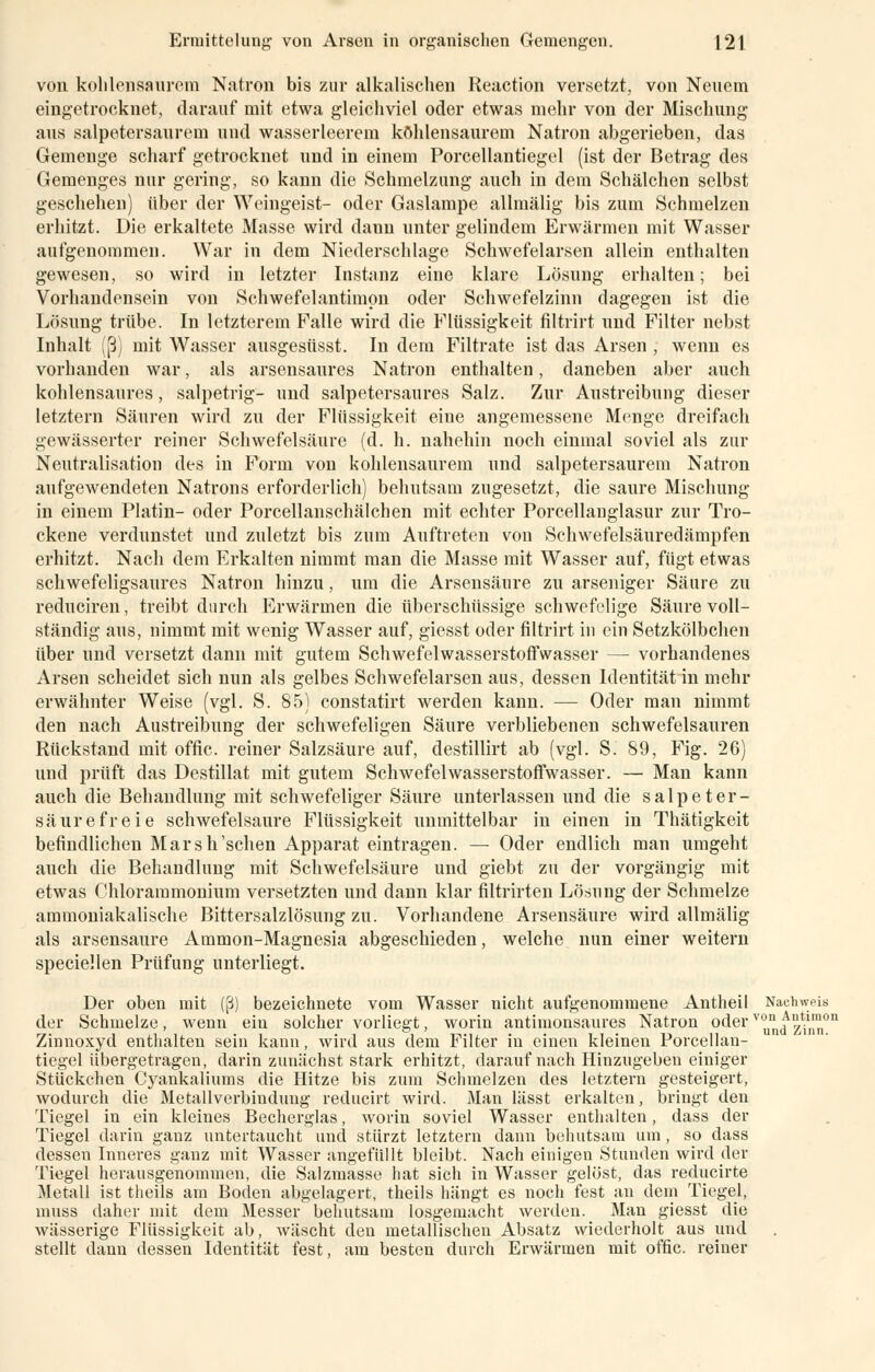 von kohlensaurem Natron bis zur alkalischen Reaction versetzt, von Neuem eingetrocknet, darauf mit etwa gleichviel oder etwas mehr von der Mischung aus salpetersaurem und wasserleerem kohlensaurem Natron abgerieben, das Gemenge scharf getrocknet und in einem Porcellantiegel (ist der Betrag des Gemenges nur gering, so kann die Schmelzung auch in dem Schälchen selbst geschehen) über der Weingeist- oder Gaslampe allmälig bis zum Schmelzen erhitzt. Die erkaltete Masse wird dann unter gelindem Erwärmen mit Wasser aufgenommen. War in dem Niederschlage Schwefelarsen allein enthalten gewesen, so wird in letzter Instanz eine klare Lösung erhalten; bei Vorhandensein von Schwefelantimpn oder Schwefelzinn dagegen ist die Lösung trübe. In letzterem Falle wird die Flüssigkeit filtrirt und Filter nebst Inhalt (ß) mit Wasser ausgesüsst. In dem Filtrate ist das Arsen , wenn es vorhanden war, als arsensaures Natron enthalten, daneben aber auch kohlensaures, salpetrig- und salpetersaures Salz. Zur Austreibung dieser letztern Säuren wird zu der Flüssigkeit eine angemessene Menge dreifach gewässerter reiner Schwefelsäure (d. h. nahehin noch einmal soviel als zur Neutralisation des in Form von kohlensaurem und salpetersaurem Natron aufgewendeten Natrons erforderlich) behutsam zugesetzt, die saure Mischung in einem Platin- oder Porcellanschälchen mit echter Porcellanglasur zur Tro- ckene verdunstet und zuletzt bis zum Auftreten von Schwefelsäuredämpfen erhitzt. Nach dem Erkalten nimmt man die Masse mit Wasser auf, fügt etwas schwefeligsaures Natron hinzu, um die Arsensäure zu arseniger Säure zu reduciren, treibt durch Erwärmen die überschüssige schwefelige Säure voll- ständig aus, nimmt mit wenig Wasser auf, giesst oder filtrirt in ein Setzkölbchen über und versetzt dann mit gutem Schwefelwasserstoffwasser — vorhandenes Arsen scheidet sich nun als gelbes Schwefelarsen aus, dessen Identität in mehr erwähnter Weise (vgl. S. 85) constatirt werden kann. — Oder man nimmt den nach Austreibung der schwefeligen Säure verbliebenen schwefelsauren Rückstand mit offic. reiner Salzsäure auf, destillirt ab (vgl. S. 89, Fig. 26) und prüft das Destillat mit gutem Schwefelwasserstoffwasser. — Man kann auch die Behandlung mit schwefeliger Säure unterlassen und die salpeter- säurefreie schwefelsaure Flüssigkeit unmittelbar in einen in Thätigkeit befindlichen Marsh'schen Apparat eintragen. — Oder endlich man umgeht auch die Behandlung mit Schwefelsäure und giebt zu der vorgängig mit etwas Chlorammonium versetzten und dann klar filtrirten Lösung der Schmelze ammoniakalische Bittersalzlösung zu. Vorhandene Arsensäure wird allmälig als arsensaure Ammon-Magnesia abgeschieden, welche nun einer weitern speciellen Prüfung unterliegt. Der oben mit (ß) bezeichnete vom Wasser nicht aufgenommene Antheil Nachweis der Schmelze, wenn ein solcher vorliegt, worin antimonsaures Natron oderj^™ Zinnoxyd enthalten sein kann, wird aus dem Filter in einen kleinen Porcellan- tiegel übergetragen, darin zunächst stark erhitzt, darauf nach Hinzugeben einiger Stückchen Cyankaliums die Hitze bis zum Schmelzen des letztern gesteigert, wodurch die Metallverbindung reducirt wird. Man lässt erkalten, bringt den Tiegel in ein kleines Becherglas, worin soviel Wasser enthalten, dass der Tiegel darin ganz untertaucht und stürzt letztern dann behutsam um , so dass dessen Inneres ganz mit Wasser angefüllt bleibt. Nach einigen Stunden wird der Tiegel herausgenommen, die Salzmasse hat sich in Wasser gelöst, das reducirte Metall ist theils am Boden abgelagert, theils hängt es noch fest an dem Tiegel, muss daher mit dem Messer behutsam losgemacht werden. Man giesst die wässerige Flüssigkeit ab, wäscht den metallischen Absatz wiederholt aus und stellt dann dessen Identität fest, am besten durch Erwärmen mit offic. reiner