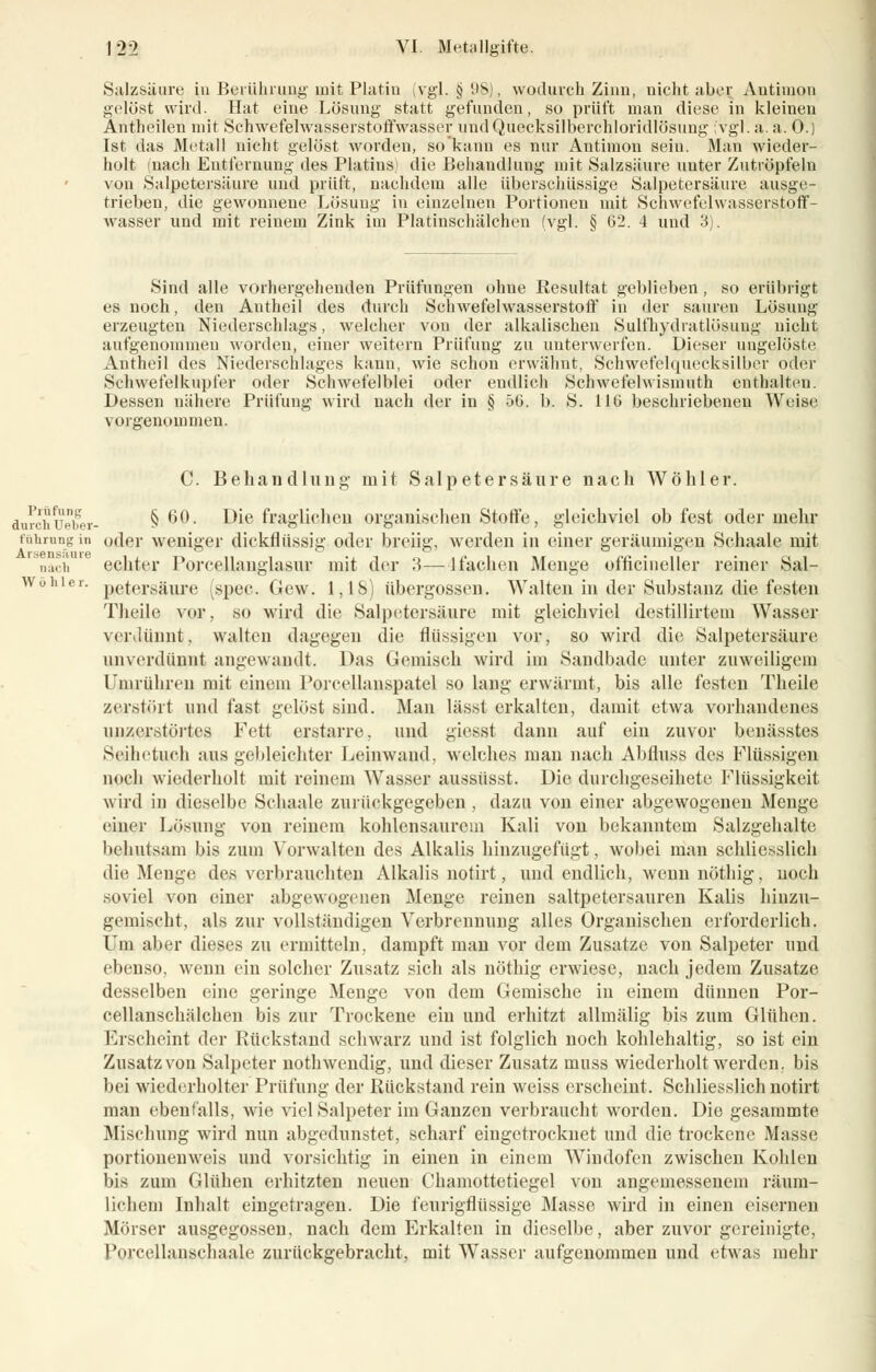 Salzsäure in Berührung mit Platin (vgl. § 98), wodurch Zinn, nicht aber Antimon gelöst wird. Hat eine Lösung statt gefunden, so prüft man diese in kleinen Antheilen mit Scnwefelwasserstoffwasser und Quecksilberchloridlösung (vgl. a. a. 0.) Ist das Metall nicht gelöst worden, so kann es nur Antimon sein. Man wieder- holt nach Entfernung des Platins) die Behandlung mit Salzsäure unter Zutröpfeln von Salpetersäure und prüft, nachdem alle überschüssige Salpetersäure ausge- trieben, die gewonnene Lösung in einzelnen Portionen mit Schwefelwasserstoff- wasser und mit reinem Zink im Platinschälchen (vgl. § 62. 4 und 3). Sind alle vorhergehenden Prüfungen ohue Resultat geblieben, so erübrigt es noch, den Autheil des durch Schwefelwasserstoff in der sauren Lösung erzeugten Niederschlags, welcher von der alkalischeu Sulfhydratlösung nicht aufgenommen worden, einer weitern Prüfung zu unterwerfen. Dieser ungelöste Antheil des Niederschlages kann, wie schon erwähnt, Schwefelquecksilber oder Schwefelkupfer oder Schwefelblei oder endlich Schwefelwismuth enthalten. Dessen nähere Prüfung wird nach der in § 50. b. S. 116 beschriebenen Weise vorgenommen. C. Behandlung mit Salpetersäure nach Wöhler. durchUeber- §60. Die fraglichen organischen Stoffe, gleichviel ob fest oder mehr führungin oder weniger dickflüssig oder breiig, werden in einer geräumigen Schaale mit nach echter Porcellauglasur mit der 3—1 fachen Menge officineller reiner Sal- Wohier. p^tersgiire (spec. Gew. 1,18) übergössen. Walten in der Substanz die festen Theile vor, so wird die Salpetersäure mit gleichviel destillirteni Wasser verdünnt», walten dagegen die flüssigen vor, so wird die Salpetersäure unverdünnt angewandt. Das Gemisch wird im Sandbade unter zuweiligem Umrühren mit einem Porcellanspatel so lang erwärmt, bis alle festen Theile zerstört und fast gelöst sind. Man lässt erkalten, damit etwa vorhandenes unzerstörtes Fett erstarre, und giesst dann auf ein zuvor benässtes Seilietuch aus gebleichter Leinwand, welches mau nach Abfluss des Flüssigen noch wiederholt mit reinem Wasser aussüsst. Die durchgeseihete Flüssigkeit wird in dieselbe Schaale zurückgegeben , dazu von einer abgewogenen Menge einer Lösung von reinem kohlensaurem Kali von bekanntem Salzgehalte behutsam bis zum Vorwalten des Alkalis hinzugefügt, wobei man schliesslich die Menge des verbrauchten Alkalis notirt, und endlich, wenn nöthig, noch .soviel von einer abgewogenen Menge reinen saltpetersauren Kalis hinzu- gemischt, als zur vollständigen Verbrennung alles Organischen erforderlich. Um aber dieses zu ermitteln, dampft man vor dem Zusätze von Salpeter und ebenso, wenn ein solcher Zusatz sich als nöthig erwiese, nach jedem Zusätze desselben eine geringe Menge von dem Gemische in einem dünnen Por- cellanschälchen bis zur Trockene ein und erhitzt allmälig bis zum Glühen. Erscheint der Rückstand schwarz und ist folglich noch kohlehaltig, so ist ein Zusatz von Salpeter noth wendig, und dieser Zusatz muss wiederholt werden, bis bei wiederholter Prüfung der Rückstand rein weiss erscheint. Schliesslich notirt man ebenfalls, wie viel Salpeter im Ganzen verbraucht worden. Die gesammte Mischung wird nun abgedunstet, scharf eingetrocknet und die trockene Masse portioneuweis und vorsichtig in einen in einem Windofen zwischen Kohlen bifl zum Glühen erhitzten neuen Chamottetiegel von angemessenem räum- lichem Inhalt eingetragen. Die feurigflüssige Masse wird in einen eisernen Mörser ausgegossen, nach dem Erkalten in dieselbe, aber zuvor gereinigte, Porcellanschaale zurückgebracht, mit Wasser aufgenommen und etwas mehr