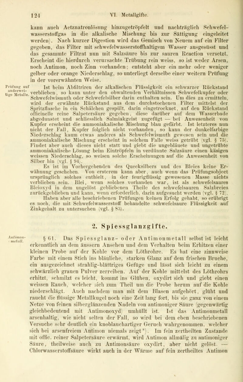 kann auch Aetznatronlösung hin zu getröpfelt und nachträglich Schwefel- wasserstoffgas in die alkalische Mischung bis zur Sättigung eingeleitet werden). Nach kurzer Digestion wird das Gemisch von Neuem auf ein Filter gegeben, das Filter mit schwefelwasserstoffhaltigem Wasser ausgesüsst und das gesammte Filtrat nun mit Salzsäure bis zur sauren Reaction versetzt. Erscheint die hierdurch verursachte Trübung rein weiss, so ist weder Arsen, noch Antimon, noch Zinn vorhanden: entsteht aber ein mehr oder weniger gelber oder orange Niederschlag, so unterliegt derselbe einer weitern Prüfung in der vorerwähnten Weise. Prüfung auf ist beim Abfiltriren der alkalischen Flüssigkeit ein schwarzer Rückstand tige^MetaiVe verblieben, so kann unter den obwaltenden Verhältnissen Schwefelkupfer oder ' Schwefehvismuth oder Schwefelsilber darin enthalten sein. Um dies zu ermitteln, wird der erwähnte Rückstand aus dem durchstochenen Filter mittelst der Spritzflasche in eiu Schälchen gespült, darin eingetrocknet, auf den Rückstand officinelle reine Salpetersäure gegeben, diese darüber auf dem Wasserbade abgedunstet und schliesslich Salmiakgeist zugefügt — bei Anwesenheit von Kupfer erscheint die ammoniakalische Mischung blau gefärbt. Ist letzteres nun nicht der Fall, Kupfer folglich nicht vorhanden, so kann der dunkelfarbige Niederschlag kaum etwas anderes als Schwefelwismuth gewesen sein und die ammoniakalische Mischung erscheint in solchem Falle weiss getrübt vgl. § 75). Findet aber auch dieses nicht statt und giebt die ungebläuete und ungetrübte ammoniakalische Lösung beim Eintröpfeln in verdünnte Salzsäure einen käsigen weissen Niederschlag, so weisen solche Erscheinungen auf die Anwesenheit von Silber hin (vgl. § 94 . Es ist im Vorhergehenden des Quecksilbers und des Bleies keine Er- wähnung geschehen. Von ersterem kann aber, auch wenn das Prüfungsobject ursprünglich solches enthielt, in der feurigflüssig gewesenen Masse nichts verblieben sein. Blei, wenn solches vorhanden war, ist als schwefelsaures Bleioxyd in dem ungelöst gebliebenen Theile des schwefelsauren Salzbreies zurückgeblieben und kann, wenn erforderlich, darin aufgesucht werden 'vgl. § 72). Haben aber alle beschriebenen Prüfungen keinen Erfolg gehabt, so erübrigt es noch, die mit Schwefelwasserstoff behandelte schwefelsaure Flüssigkeit auf Zinkgehalt zu untersuchen (vgl. § s3]. 2. Spiessglanzgifte. Antimon- §61. Das Spiessglanz- oder Antimonmetall selbst ist leicht Ulf lull. 3 1 erkenntlich an dem äussern Ansehen und dem Verhalten beim Erhitzen einer kleinen Probe auf der Kohle vor dem Löthrohre. Es hat eine zinnweise Farbe mit einem Stich ins bläuliche, starken Glanz auf dem frischen Bruche, ein ausgezeichnet strahlig-blättriges Gefüge und lässt sich leicht zu einem schwärzlich grauen Pulver zerreiben. Auf der Kohle mittelst des Löthrohrs erhitzt, schmilzt es leicht, kommt ins Glühen, oxydirt sich und giebt einen weissen Rauch, welcher sich zum Theil um die Probe herum auf die Kohle niederschlägt. Auch nachdem man mit dem Blasen aufgehört, glüht und raucht die flüssige Metallkugel noch eine Zeit lang fort, bis sie ganz von einem Netze von feinen silberglänzenden Nadeln von antimoniger Säure 'gegenwärtig gleichbedeutend mit Antimonoxyd umhüllt ist. Ist das Antiraonmetall arsenhaltig, wie nicht selten der Fall, so wird bei dem eben beschriebenen Versuche sehr deutlich ein knoblauchartiger Geruch wahrgenommen, welcher sich bei arsenfreiem Antimon niemals zeigt*). Im fein zertheilten Zustande mit offic. reiner Salpetersäure erwärmt, wird Antimon allmälig zu antimoniger Säure, theilweise auch zu Antimonsäure oxydirt, aber nicht gelöst. — Chlorwasserstoffsäure wirkt auch in der Wärme auf fein zertheiltes Antimon
