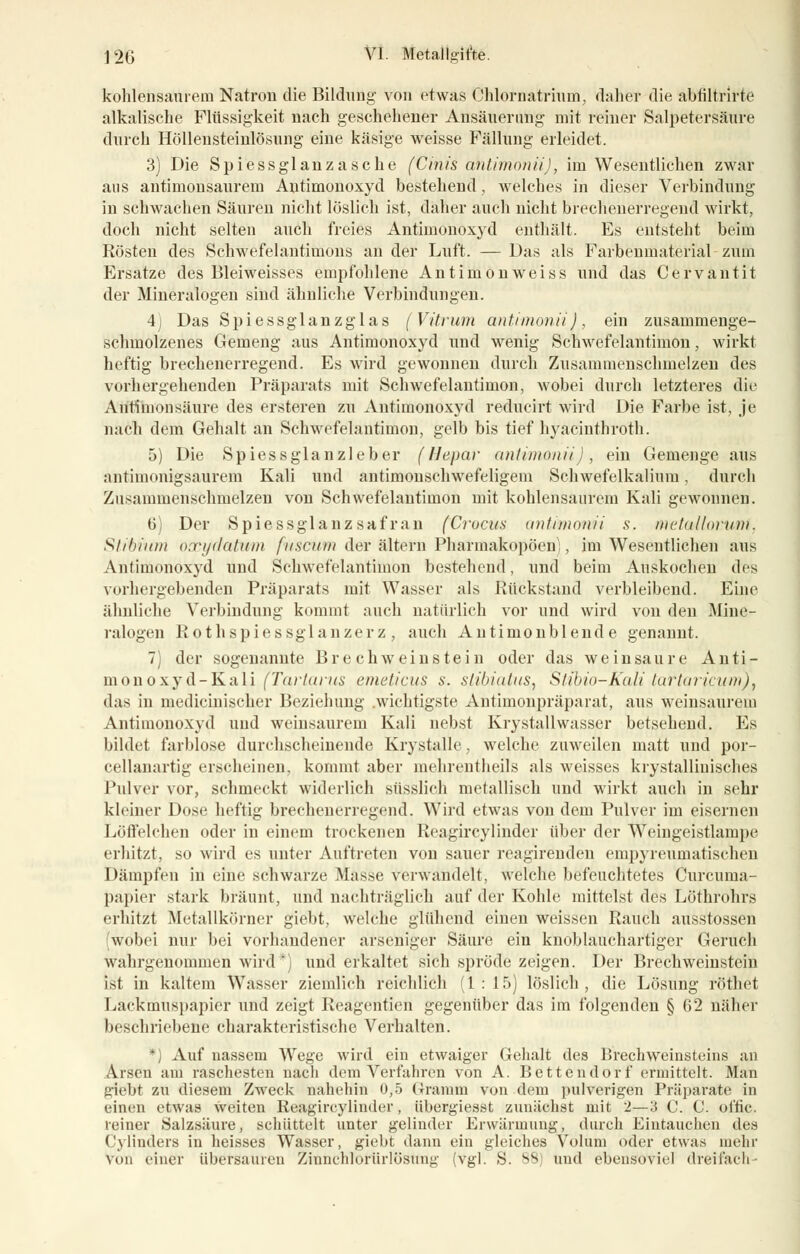 kohlensaurem Natron die Bildung von etwas Chlornatrinm, daher die abliltrirte alkalische Flüssigkeit nach geschehener Ansäuerimg mit reiner Salpetersäure durch Höllensteinlösung eine käsige weisse Fällung erleidet. 3) Die Spiessglanzasche (Cinis dntimonii), im Wesentlichen zwar aus antimonsaurem Antimonoxyd bestehend , welches in dieser Verbindung in schwachen Säuren nicht löslich ist, daher auch nicht brechenerregend wirkt, doch nicht selten auch freies Antimonoxyd enthält. Es entsteht beim Rösten des Schwefelantimons an der Luft. — Das als Farbeumaterial zum Ersätze des Bleiweisses empfohlene Antimonweiss und das Cervantit der Mineralogen sind ähnliche Verbindungen. 4) Das Spiessglanzglas (Vitrum antimonii), ein zusammenge- schmolzenes Gemeng aus Antimonoxyd und wenig Schwefelantiinon, wirkt heftig brechenerregend. Es wird gewonnen durch Zusammenschmelzen des vorhergehenden Präparats mit Schwefelantimon, wobei durch letzteres die Antimonsäure des ersteren zu Antimonoxyd reducirt wird Die Farbe ist, je nach dem Gehalt an Schwefelantimon, gelb bis tief hyacinthroth. 5) Die Spiessglanzleber (Hepar antimonii), ein Gemenge aus antimonigsaurem Kali und antimonschwefeligem Schwefelkaliura, durch Zusammenschmelzen von Schwefelantimon mit kohlensaurem Kali gewonnen. 6) Der Spiessglanzsafran (Crocus antimonii s. metalloryu.nl, Shhimn oxydatwm fnscum der altern Pharmakopoen), im Wesentlichen aus Antimonoxyd und Schwefelantiinon bestehend, und beim Auskochen des vorhergehenden Präparats mit Wasser als Rückstand verbleibend. Eine ähnliche Verbindung kommt auch natürlich vor und wird von den Mine- ralogen Rothspiessglanzerz , auch Antimonblende genannt. 7) der sogenannte Brechweinstein oder das weinsaure Anti- monoxyd-Kali (Tartarus emeticus s. slibiatus, Stibio-Kali tartaricum), das in medicinischer Beziehung .wichtigste Antimonpräparat, aus weinsaurem Antimonoxyd und weinsaurem Kali nebst Krystallwasser betsehend. Es bildet farblose durchscheinende Krystalle, welche zuweilen matt und por- cellanartig erscheinen, kommt aber mehrentheils als weisses krystallinisches Pulver vor, schmeckt widerlich süsslich metallisch und wirkt auch in sehr kleiner Dose heftig brechenerregend. Wird etwas von dem Pulver im eisernen Löffeichen oder in einem trockenen Reagireylinder über der Weingeistlampe erhitzt, so wird es unter Auftreten von sauer reagirenden enipjTeumatischen Dämpfen in eine schwarze Masse verwandelt, welche befeuchtetes Curcuma- päpier stark bräunt, und nachträglich auf der Kohle mittelst des Löthrohrs erhitzt Metallkörner giebt, welche glühend einen weissen Rauch ausstossen wobei nur bei vorhandener arseniger Säure ein knoblauchartiger Geruch wahrgenommen wird*) und erkaltet sich spröde zeigen. Der Brechweinstein ist in kaltem Wasser ziemlich reichlich (1 : 15) löslich, die Lösung röthet Lackmuspapier und zeigt Reagentien gegenüber das im folgenden § 62 näher beschriebene charakteristische Verhalten. *) Auf nassem Wege wird ein etwaiger Gehalt des Brechweinsteins an Arsen am raschesten nach dem Verfahren von A. Bettendorf ermittelt. Man giebt zu diesem Zweck nahehin 0,5 Gramm von dem pulverigen Präparate in einen etwas weiten Reagircylinder, iibergiesst zunächst mit 2—3 C. C. offic. leiner Salzsäure, schüttelt unter gelinder Erwärmung, durch Eintauchen des Cylinders in heisses Wasser, giebt dann ein gleiches Volum oder etwas mehr Von einer iihersauren Zinncliloriirlösung (vgl. S. >S) und ebensoviel dreifach-