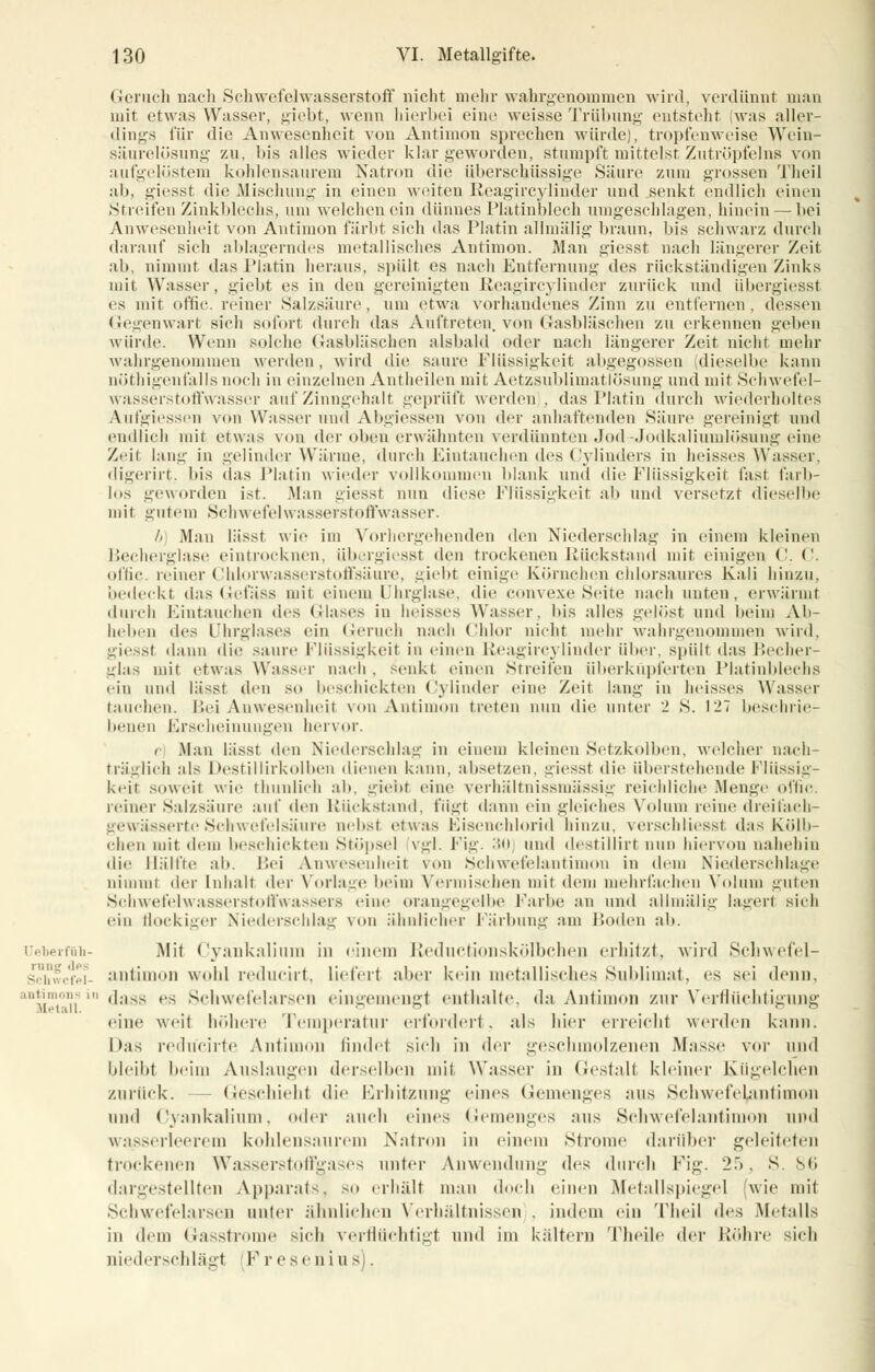 Geruch nach Schwefelwasserstoff nicht mein- wahrgenommen wird, verdünnt man mit etwas Wasser, giebt, wenn hierbei eine weisse Trübung entsteht was aller- dings für die Anwesenheit von Antimon sprechen würde), tropfenweise Wein- säurelösung zu, bis alles wieder klargeworden, stumpft mittelst Zutröpfelns von aufgelöstem kohlensaurem Natron die überschüssige Säure zum grossen Theil ab, giesst die Mischung in einen weiten Reagircylinder und senkt endlich einen Streifen Zinkblechs, um welchen ein dünnes Platinblech umgeschlagen, hinein — bei Anwesenheit von Antimon färbt sich das Platin allmälig braun, bis schwarz durch darauf sich ablagerndes metallisches Antimon. Man giesst nach längerer Zeil ab, nimmt das Platin heraus, spült es nach Entfernung des rückständigen Zinks mit Wasser, giebt es in den gereinigten Reagircylinder zurück und übergiesst es mit offic. reiner Salzsäure, um etwa vorhandenes Zinn zu entfernen, dessen Gegenwart sieh sofort durch das Auftreten, von Gasbläschen zu erkennen geben würde. Wenn solche (bisbläschen alsbald oder nach längerer Zeit nicht mehr wahrgenommen werden, wird die saure Flüssigkeit abgegossen dieselbe kann nötigenfalls noch in einzelnen Antheilen mit Aetzsublimatlösung und mit Schwefel- wasserstoffwasser auf Zinngehalt geprüft werden . das Platin durch wiederholtes Aufgiessen von Wasser und Abgiessen von der anhaftenden Säure gereinigt und endlich mit etwas von der oben erwähnten verdünnten Jod-Jodkaliumlösung eine Zeit lang in gelinder Wärme, durch Eintauchen des Cylinders in heisses Wasser, digerirt. bis das Platin wieder vollkommen blank und die Flüssigkeit fast farb- los geworden ist. .Man giesst nun diese Flüssigkeit ab und versetzt dieselbe mit gutem Schwefelwasserstoffwasser. b Man lässt wie im Vorhergehenden den Niederschlag in einem kleinen Becherglase eintrocknen, übergiesst i\cn trockenen Bückstand mit einigen ('. ('. offic. reiner Chlorwasserstoffsäure, giebt einige Körnchen chlorsaures Kali hinzu, bedeckt das Gefäss mii einem Uhrglase, die convexe Seite nach unten, erwärmt durch Eintauchen des Glases in heisses Wasser, bis alles gelöst und beim Ab- heben (\l^ Uhrglases ein Geruch nach Chlor nicht mehr wahrgenommen wird, giesst dann die saure Flüssigkeit in einen Reagircylinder über, spült das Becher- glas mit etwas Wasser nach , senkt einen Streifen iiberkiipl'erten Platinblechs ein und lässt den so beschickten Cylinder eine Zeit lang in heisses Wasser tauchen. Bei Anwesenheit von Antimon treten nun die unter 2 S. 127 beschrie- benen Erscheinungen hervor. c Man lässt den Niederschlag in einein kleinen Setzkolben, welcher nach- träglich als Destillirkolben dienen kann, absetzen, giesst die überstehende Flüssig- keit soweit wie thunlich ah, giebt eine verhältnissmässig reichliche Menge offic. reiner Salzsäure auf den Rückstand, fügt dann ein gleiches Volum reine dreifach- gewässerte Schwefelsäure nebsl etwas Eisenchlorid hinzu, verschliesst das Kölb- chen mit dem beschickten Stöpsel vgl. Fig. 30 und destillirt nun hiervon nabehin die Hälfte ab. Fei Anwesenheit von Schwefelantimon in dem Niederschlage nimmt der Inhalt der Vorlage beim Vermischen mit dem mehrfachen Volum guten Schwefelwasserstoffwassers eine orangegelbe Farbe an und allmälig lagerl sich ein floekiger Niederschlag von ähnlicher Färbung am Boden ah. Ueberfnii- Mit <'yankaliiiin in einem Reductionskölbchen erhitzt, wird Schwefel- schwcfe]S- antimon wohl reducirt, Liefert .aber kein metallisches Sublimat, es sei denn, 'Vi!!'i'i ' (';lss rs Schwefelarsen eingemengl enthalte, da Antimon zur Verflüchtigung eine weit höhere Temperatur erfordert, als hier erreicht werden kann. Das redücirte Antimon findet sieh in der geschmolzenen Masse vor und bleibt beim Auslaugen derselben mil Wasser in Gestalt kleiner Kiigelelien zurück. - Geschieht die Erhitzung eines Gemenges ans Schwefe^antimon und Cyankalium, oder auch eines Gemenges aus Schwefelantimon und wasserleerem kohlensaurem Natron in einem Strome darüber geleiteten trockenen Wasserstoffgases unter Anwendung *\c^ durch Fig. 2.), S. 86 dargestellten Apparats, so erhält man doch einen Metallspiegel (wie mit Schwefelarsen unter ähnlichen Verhältnissen . indem ein Theil des Metalls in dem Gasstrome sich verflüchtigt und im kaltem Theile der Röhre sieh niederschlägt F resen i u -