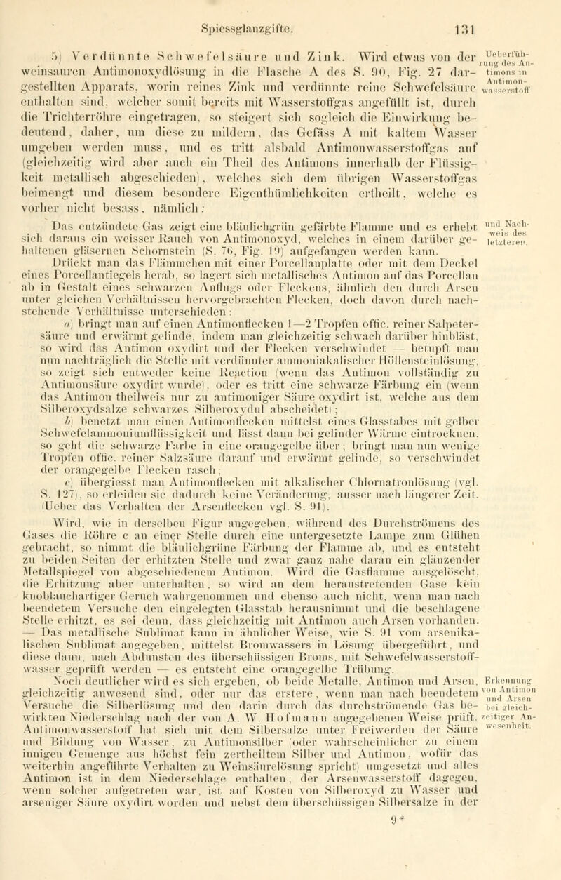 5 Verdünnte Schwefelsäure und Zink. Wird etwas von der üeberf&h- ' rung des An- wcinsaui'cn Antimonoxydlösung in die Flasche A des S. 90, Fig. 27 dar- timonsin gestellten Apparats, worin reines Zink und verdünnte reine Schwefelsäure Wasserstoff enthalten sind, welcher somit bereits mit Wasserstoffgas angefüllt ist, durch die Trichterröhre eingetragen, so steigert sich sogleich die Einwirkung be- deutend, daher, um diese zu mildern, das Gefäss A mit kaltem Wasser umgeben werden muss, und es tritt alsbald Antimonwasserstoffgas auf (gleichzeitig wird aber auch ein Theil des Antimons innerhalb der Flüssig- keit metallisch abgeschieden), welches sich dem übrigen Wasserstoffgas beimengt und diesem besondere Eigenthümlichkeiten ertheilt, welche es vorher nicht besass, nämlich: Das entzündete Gas zeigt eine bläulichgrün gefärbte Flamme und es erhebt nnd.N*ch' sich daraus ein weisser Rauch von Antimonoxyd, welches in einem darüber ge- letzterer. haltenen gläsernen Schornstein (S. <>, Fig. I'.t) aufgefangen werden kann. Drückt man das Flämmchen mit einer Porcellanplatte oder mit dem Deckel eines Porcellantiegels herab, so lagert sich metallisches Antimon auf das Porcellan ab in Gestalt eines schwarzen Anflugs oder Fleckens, ähnlich den durch Arsen unter gleichen Verhältnissen hervorgebrachten Flecken, doch davon durch nach- stellende Verhältnisse unterschieden: ii) bringt man auf einen Antimonflecken 1—2 Tropfen offic. reiner Salpeter- säure und erwärmt gelinde, indem man gleichzeitig schwach darüber hinbläst, so wird das Antimon oxydirt nnd der Flecken verschwindet — betupft man mm nachträglich die »Stelle mit verdünnter ammoniakalischer Höllensteinlösung, so zeigt sich entweder keine Reaction (wenn das Antimon vollständig zu Antimonsäure oxydirt wurde), oder es tritt eine schwarze Färbung ein (wenn das Antimon theilweis nur zu antimoniger Säure oxydirt ist, welche aus dem Silberoxydsalze schwarzes Silberoxydul abscheidet); b) benetzt man einen Antimonflecken mittelst eines Glasstabes mit gelber Schwefelammoniumflüssigkeit und lässt dann bei gelinder Wärme eintrocknen. so geht die schwarze Farbe in eine orangegelbe über ; bringt man nun wenige Tropfen offic. reiner Salzsäure darauf und erwärmt gelinde, so versehwindet der orangegelbf Flecken rasch; c] übergiesst man Antimonflecken mit alkalischer Chlornatronlösung (vgl. S. 127), so erleiden sie dadurch keine Veränderung-, ausser nach längerer Zeit. (Ueber das Verhalten der Arsenflecken vgl. S. 91). Wird, wie in derselben Figur angegeben, während des Durchströinens des Gases die Röhre c an einer Stelle durch eine untergesetzte Lampe zum Glühen gebracht, so nimmt die bläulichgrüne Färbung der Flamme ab, und es entsteht zu beiden Seiten der erhitzten Stelle und zwar ganz nahe daran ein glänzender Metallspiegel von abgeschiedenem Antimon. Wird die Gasflamme ausgelöscht, die Erhitzung aber unterhalten, so wird an dein heraustretenden Gase kein knoblauchartiger Geruch wahrgenommen und ebenso auch nicht, wenn man nach beendetem Versuche den eingelegten Glasstab herausnimmt und die beschlagene Stelle erhitzt, es sei denn, dass gleichzeitig mit Antimon auch Arsen vorhanden. - Das metallische Sublimat kann in ähnlicher Weise, wie S. 91 vom arsenika- lischen Sublimat angegeben, mittelst Bromwassers in Lösung übergeführt, und diese dann, nach Abdunsten des überschüssigen Broms, mit Schwefelwasserstoff- wasser geprüft werden — es entsteht eine orangegelbe Trübung. Noch deutlicher wird es sich ergeben, ob beide Metalle, Antimon und Arsen, Erkennung gleichzeitig anwesend sind, oder nur das erstere, wenn man nach beendetem ^n/Arsen1 Versuche die Silberlösung und den darin durch das durchströmende (Jas be- bei gleich- wirkten Niederschlag nach der von A. W. Hof mann angegebenen Weise prüft, zeitiger An- Antimouwasserstoff hat sich mit dem Silbersalze unter Freiwerden der Säure wese,lheit- und Bildung von Wasser, zu Antimonsilber (oder wahrscheinlicher zu einem innigen Gemenge aus höchst fein zertheiltem Silber und Antimon, wofür das weiterhin angeführte Verhalten zu Weinsäurelösung spricht) umgesetzt und alles Antimon ist, in dem Niederschlage enthalten; der Arsenwasserstoff dagegen, wenn solcher aufgetreten war, ist auf Kosten von Silberoxyd zu Wasser und arseniger Säure oxydirt worden und nebst dem überschüssigen Silbersalze in der 9*