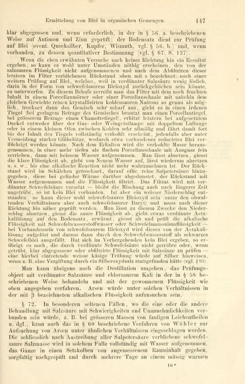 klar abgegossen und, wenn erforderlich, in der in § 56. a. beschriebenen Weise auf* Antimon und Zinn geprüft; der Bodensatz dient zur Prüfung auf Blei (event. Quecksilber, Kupfer, Wismuth, vgl. § 50. b.) und, wenn vorbanden, zu dessen quantitativer Bestimmung (vgl. § 67. S. 137). Wenn die eben erwähnten Versuche nach keiner Richtung hin ein Resultat ergeben, so kann es wohl unter Umständen nöthig erscheinen, den von der salzsauren Flüssigkeit nicht aufgenommenen und nach dem Abfiltriren dieser letztem im Filter verbliebenen Rückstand oben mit a bezeichnet noch einer weitern Prüfung auf Blei, welches, weil in verdünnter Salzsäure wenig löslich, darin in der Form von schwefelsaurem Bleioxyd zurückgeblieben sein könnte, zu unterwerfen. Zu diesem Behufe zerreibt man das Filter mit dem noch feuchten Inhalt in einem Porcellanmörser oder einer Porcellanschaale mit nahehin dem gleichen Gewichte reinen krystallisirten kohlensauren Natrons so genau als mög- lich , trocknet dann das Gemisch sehr scharf aus, giebt es in einen irdenen Tiegel (bei geringem Betrage des Gemisches benutzt man einen Porcellantiegel, bei grösserem Betrage einen Chamottetiegel), erhitzt letztern bei aufgesetztem Deckel entweder über der Gas- oder Weingeistlampe mit doppeltem Luftzuge oder in einem kleinen Ofen zwischen Kohlen sehr allmälig und fährt damit fort bis der Inhalt des Tiegels vollständig verkohlt erscheint, jedenfalls aber unter Vermeidung starker Glühehitze, wodurch etwa vorhandenes reducirtes Blei ver- flüchtigt werden könnte. Nach dem Erkalten wird die verkohlte Masse heraus- genommen, in einer mehr tiefen als flachen Porcellanschaale mit Ausguss fein zerrieben, dann mit heissem Wasser aufgenommen. Man lässt absetzen, giesst die klare Flüssigkeit ab, giebt von Neuem Wasser auf, lässt wiederum absetzen u. s. w., bis eine alkalische Reaction nicht mehr wahrzunehmen ist. Der Rück- stand wird im Schälchen getrocknet, darauf offic. reine Salpetersäure hinzu- gegeben , diese bei gelinder Wärme darüber abgedunstet, der Rückstand mit Wasser aufgenommen und die Flüssigkeit filtrirt. Das Filtrat wird mit ver- dünnter Schwefelsäure versetzt — bleibt die Mischung auch nach längerer Zeit ungetrübt, so ist kein Blei vorhanden. Ist aber ein weisser Niederschlag ent- standen, so kann dieser wohl schwefelsaures Bleioxyd sein unter den obwal- tenden Verhältnissen aber auch schwefelsaurer Baryt) und muss nach dieser Richtung hin näher geprüft werden. Man lässt zu diesem Zwecke den Nieder- schlag absetzen, giesst die saure Flüssigkeit ab, giebt etwas verdünnte Aetz- kalilösung auf den Bodensatz, erwärmt, giesst ab und prüft die alkalische Flüssigkeit mit Schwefelwasserstoffwasser oder Schwefelanimoniumflüssigkeit — bei Vorhandensein von schwefelsaurem Bleioxyd wird dieses von der Aetzkali- lösung aufgelöst und daraus dann durch den Schwefelwasserstoff als schwarzes Schwefelblei ausgefällt. Hat sich im Vorhergehenden kein Blei ergeben, so er- übrigt es noch, die durch verdünnte Schwefelsäure nicht getrübte oder, wenn getrübt, klar abgegossene oder abfiltrirte Flüssigkeit mit Salzsäure zu prüfen —■ eine hierbei eintretende weisse käsige Trübung würde auf Silber hinweisen, wenn z. B. eine Vergiftung durch ein Silberoxydsalz stattgefunden hätte (vgl. §93). Man kann übrigens auch die Destillation umgehen, das Prüfungs- objeet mit verdünnter Salzsäure und chlorsaurem Kali in der in § 58 be- schriebenen Weise bebandeln und mit der gewonnenen Flüssigkeit wie oben angegeben verfahren. Arsen würde unter solchen Verhältnissen in der mit ß bezeichneten alkalischen Flüssigkeit aufzusuchen sein. § 72. In besonderen seltenen Fällen, wo die eine oder die andere Behandlung mit Salzsäure mit Schwierigkeiten und Unannehmlichkeiten ver- bunden sein würde, z. B. bei grösseren Massen von fauligen Leichentbeilen u. dgl., kann auch das in § 60 beschriebene Verfahren von Wöhler zur Aufsuchung von Arsen unter ähnlichen Verbältnissen eingescldagen werden. Die schliesslich nach Austreibung aller Salpetersäure verbliebene schwefel- saure Salzmassc wird in solchem Falle vollständig mit Wasser aufgenommen, das Ganze in einen Setzkolben von angemessenem Rauminhalt gegeben, sorgfältig nachgespült und durch mehrere Tage an einem massig warmen In*