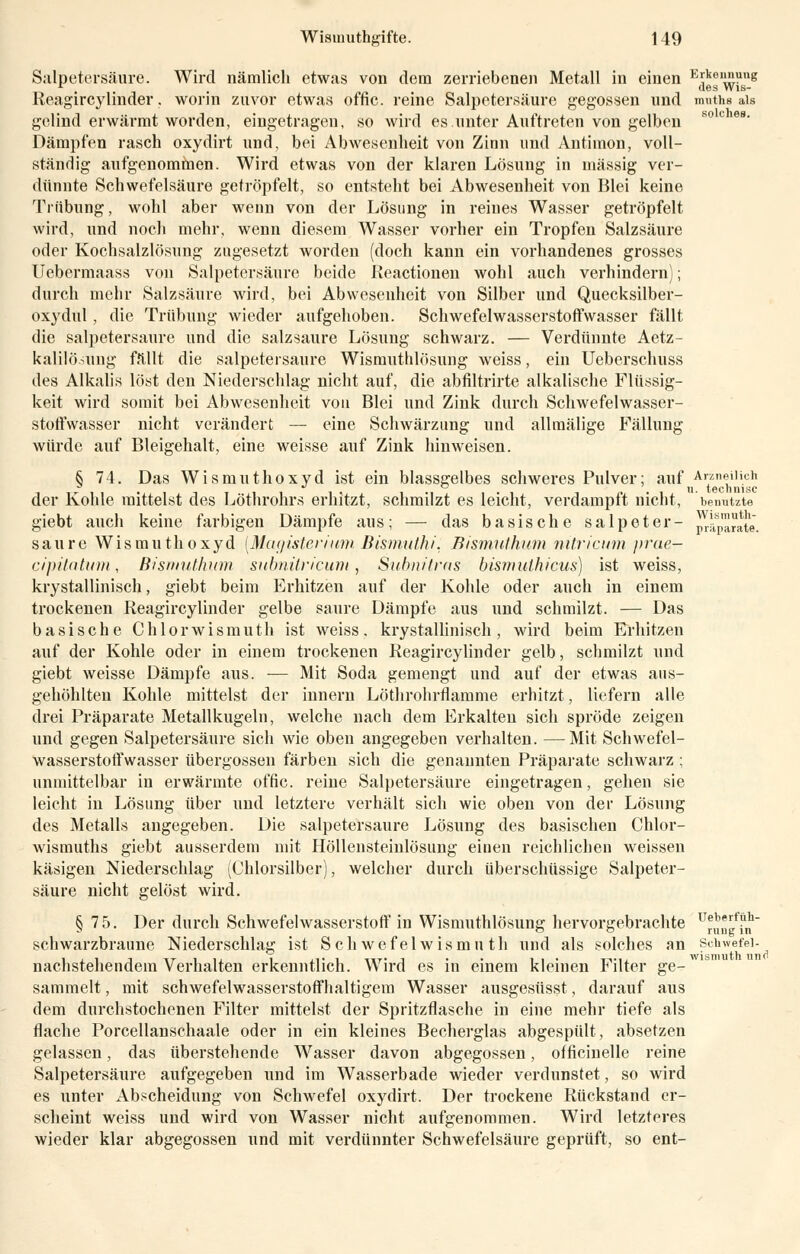 Salpetersäure. Wird nämlich etwas von dem zerriebenen Metall in einen Hrkennung r . . des Wis- Reagircylinder. worin zuvor etwas offic. reine Salpetersäure gegossen und muths als gelind erwärmt worden, eingetragen, so wird es unter Auftreten von gelben Dämpfen rasch oxydirt und, bei Abwesenheit von Zinn und Antimon, voll- ständig aufgenommen. Wird etwas von der klaren Lösung in massig ver- dünnte Schwefelsäure getröpfelt, so entsteht bei Abwesenheit von Blei keine Trübung, wohl aber wenn von der Lösung in reines Wasser getröpfelt wird, und noch mehr, wenn diesem Wasser vorher ein Tropfen Salzsäure oder Kochsalzlösung zugesetzt worden (doch kann ein vorhandenes grosses Uebermaass von Salpetersäure beide Reactionen wohl auch verhindern); durch mehr Salzsäure wird, bei Abwesenheit von Silber und Quecksilber- oxydul , die Trübung wieder aufgehoben. Schwefelwasserstoffwasser fällt die salpetersaure und die salzsaure Lösung schwarz. — Verdünnte Aetz- kalilö.mng fällt die salpetersaure Wismutlilösung weiss, ein Ueberschuss des Alkalis löst den Niederschlag nicht auf, die abfiltrirte alkalische Flüssig- keit wird somit bei Abwesenheit von Blei und Zink durch Schwefelwasser- stoffwasser nicht verändert — eine Schwärzung und allraälige Fällung würde auf Bleigehalt, eine weisse auf Zink hinweisen. S 74. Das Wismuthoxyd ist ein blassgelbes schweres Pulver; auf Arzneilich der Kohle mittelst des Löthrohrs erhitzt, schmilzt es leicht, verdampft nicht, benutzte giebt auch keine farbigen Dämpfe aus; — das basische Salpeter- ^parate, saure Wismuthoxyd [MagisterfumBismuthi. Bism.ut.hum nitricum prae— cipüatum, Bismuthum subnitricum, Subnilras bismuthicus) ist weiss, krystallinisch, giebt beim Erhitzen auf der Kohle oder auch in einem trockenen Reagircylinder gelbe saure Dämpfe aus und schmilzt. — Das basische Chlorwismuth ist weiss, krystallinisch, wird beim Erhitzen auf der Kohle oder in einem trockenen Reagircylinder gelb, schmilzt und giebt weisse Dämpfe aus. — Mit Soda gemengt und auf der etwas aus- gehöhlten Kohle mittelst der innern Löthrohrflamme erhitzt, liefern alle drei Präparate Metallkugeln, welche nach dem Erkalten sich spröde zeigen und gegen Salpetersäure sich wie oben angegeben verhalten. —Mit Schwefel- wasserstoffwasser Übergossen färben sich die genannten Präparate schwarz ; unmittelbar in erwärmte offic. reine Salpetersäure eingetragen, gehen sie leicht in Lösung über und letztere verhält sich wie oben von der Lösung des Metalls angegeben. Die salpetersaure Lösung des basischen Chlor- Avismuths giebt ausserdem mit Höllensteinlösung einen reichlichen weissen käsigen Niederschlag (Chlorsilber), welcher durch überschüssige Salpeter- säure nicht gelöst wird. § 7 5. Der durch Schwefelwasserstoff in Wismutlilösung hervorgebrachte ü^„?^ schwarzbraune Niederschlag ist Seh wefelwismn th und als solches an Schwefel- nachstehendem Verhalten erkenntlich. Wird es in einem kleinen Filter ge- sammelt , mit schwefelwasserstoffhaltigem Wasser ausgesüsst, darauf aus dem durchstochenen Filter mittelst der Spritzflasche in eine mehr tiefe als flache Porcellanschaale oder in ein kleines Becherglas abgespült, absetzen gelassen, das überstehende Wasser davon abgegossen, officinelle reine Salpetersäure aufgegeben und im Wasserbade wieder verdunstet, so wird es unter Abscheidung von Schwefel oxydirt. Der trockene Rückstand er- scheint weiss und wird von Wasser nicht aufgenommen. Wird letzteres wieder klar abgegossen und mit verdünnter Schwefelsäure geprüft, so ent-