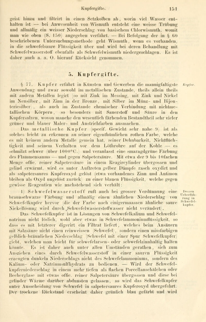 geist hinzu und iiltrirt in einen Setzkolben ab, worin viel Wasser ent- halten ist — bei Anwesenheit von Wismuth entsteht eine weisse Trübung und allmälig ein weisser Niederschlag von basischem Chlorwismutli, womit man wie oben (S. 150) angegeben verführt. —Bei Befolgung der in § 60 beschriebenen Untersuchungsmethode geht Wismuth, wenn es vorhanden, in die schwefelsaure Flüssigkeit über und wird bei deren Behandlung mit Schwefelwasserstoff ebenfalls als Schwefelwismuth niedergeschlagen. Es ist daher auch a. a. 0. hierauf Rücksicht genommen. 5. Kupfergiftef. § 7 7. Kupfer erfährt in Künsten und Gewerben die mannigfaltigste Kupfer. Anwendnng und zwar sowohl im metallischen Zustande, theils allein theils mit andern Metallen Iegirt [so mit Zink im Messing, mit Zink und Nickel im Neusilber, mit Zinn in der Bronze, mit Silber im Münz- und Bijou- teriesilber) , als auch im Zustande chemischer Verbindung mit nichtme- tallischen Körpern, so besonders mit Sauerstoff und Säure in den Kupl'ersalzen, wovon manche den wesentlich färbenden Bestandtheil sehr vieler grüner und blauer Maler- und Anstrichfarben ausmachen. 1 >as inetallische Kupfer (speeif. Gewicht sehr nahe 9) ist als solches leicht zu erkennen an seiner eigenthümlichen rothen Farbe, welche es mit keinem andern Metalle gemein hat, seiner Dehnbarkeit, Nichtflüch- tigkeit und seinem Verhalten vor dein Löthrohre auf der Kohle — es schmilzt schwer (über 1000°C.) und veranlasst eine smaragdgrüne Färbung des Flamniensaums — und gegen Salpetersäure. Mit etwa der 9 bis lOfachen Menge offic. reiner Salpetersäure in einem Reagircylinder Übergossen und gelind erwärmt, wird es unter Auftreten gelber Dämpfe rasch oxydirt und als salpetersaures Kupferoxyd gelöst (etwa vorhandenes Zinn und Antimon bleiben als Oxyd ungelöst zurück zu einer blauen Flüssigkeit, welche gegen gewisse Reagentien wie nachstehend sich verhält: 1) Schwefelwasserstoff ruft auch bei grosser Verdünnung eine Dessen braunschwarze Färbung und allmälig einen ähnlichen Niederschlag von rung in Schwefelkupfer hervor (die der Farbe nach einigermaassen ähnliche saure s^pfef,1 Nickellösung wird durch Schwefelwasserstoffwasser nicht verändert). Das Schwefelkupfer ist in Lösungen von Schwefelkalium und Schwefel- natrium nicht löslich, wohl aber etwas in Schwefelammoniumflüssigkeit, so dass es mit letzterer digerirt ein Filtrat liefert, welches beim Ansäuern mit Salzsäure nicht einen reinweissen (Schwefel), sondern einen missfarbigen gelblich-bräunlichen Niederschlag (Schwefel mit einer Spur Schwefelkupfer) giebt, welchen mau leicht für schwefelarsen- oder schwefelzinnhaltig halten könnte. Es ist daher auch unter allen Umständen gerathen, sich zum Ausziehen eines durch Schwefelwasserstoff in einer sauren Flüssigkeit erzeugten dunkeln Niederschlags nicht des Schwefelammoniums, sondern des Kalium- oder Natriumsulfhydrats zu bedienen. — Wird der Schwefel- kupferniederschlag in einem mehr tiefen als flachen Porcellanschälchen oder Becherglase mit etwas offic. reiner Salpetersäure übergössen und diese bei gelinder Wärme darüber abdunsten gelassen, so wird das Schwefelkupfer unter Ausscheidung von Schwefel in salpetersaures Kupferoxyd übergeführt. Per trockene Rückstand erscheint daher grünlich blau gefärbt und wird