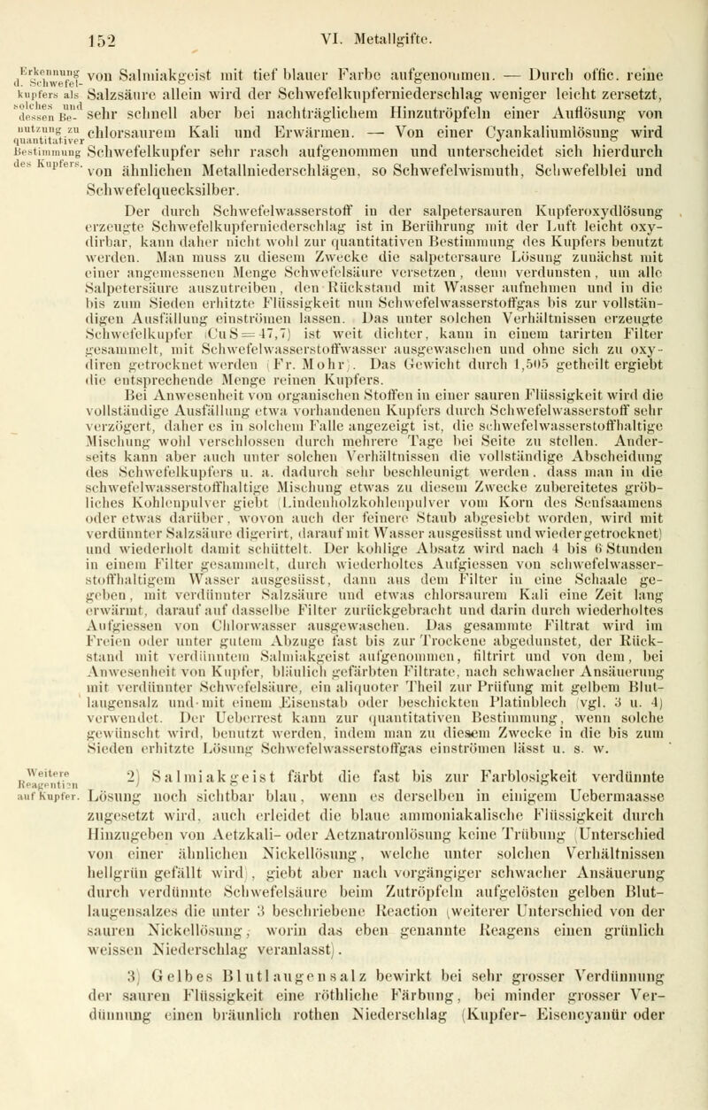 Erkennung von Salmiakgeist mit tiefblauer Farbe aufgenommen. — Durch offic. reine il. J-H'hwefel- ° , , D kupfers als Salzsäure allein wird der Schwefelkupterniederschlag weniger leicht zersetzt, dessen Be sehr schnell aber bei nachträglichem Hinzutröpfeln einer Auflösung von iiutzung; zu chlorsaurem Kali und Erwärmen. — Von einer Cyankaliumlösung wird quantitativer •' ~ Bestimmung Schwefelkupfer sehr rasch aufgenommen und unterscheidet sich hierdurch upers. von ji]miiciieu Metallniederschlägen, so Schwefelwismuth, Schwefelblei und Schwefelquecksilber. Der durch Schwefelwasserstoff iu der salpetersauren Kupferoxydlösung erzeugte Schwefelkupferniederschlag ist in Berührung mit der Luft leicht oxy- dirbar, kann daher nicht wohl zur quantitativen Bestimmung des Kupfers benutzt weiden. Man muss zu diesem Zwecke die salpetersaure Lösung zunächst mit einer angemessenen Menge Schwefelsäure versetzen , denn verdunsten, um alle Salpetersäure auszutreiben, den Rückstand mit Wasser aufnehmen und in die bis zum Sieden erhitzte Flüssigkeit nun Schwefelwasserstoffgas bis zur vollstän- digen Ausfällung einströmen lassen. Das unter solchen Verhältnissen erzeugte Schwefelkupfer iCuS = 47,7) ist weit dichter, kann in einem tarirten Filter gesammelt, mit Schwefelwasserstoffwasser ausgewaschen und ohne sich zu oxy- diren getrocknet werden (Fr. Mohr). Das Gewicht durch 1,505 getheilt ergiebt die entsprechende Menge reinen Kupfers. Bei Anwesenheit von organischen Stoffen in einer sauren Flüssigkeit wird die vollständige Ausfüllung etwa vorhandenen Kupfers durch Schwefelwasserstoff sehr verzögert, daher es in solchem Falle angezeigt ist, die schwefelwasserstoffhaltjge Mischung wohl verschlossen durch mehrere Tage bei Seite zu stellen. Ander- seits kann aber auch unter solchen Verhältnissen die vollständige Abscheidung des Schwefelkupfers u. a. dadurch sehr beschleunigt werden, dass man in die schwefelwasserstoffhaltige Mischung etwas zu diesem Zwecke zubereitetes gröb- liches Kohlenpulver giebt Liudenholzkohlenpulver vom Korn des Senfsaamens oder etwas darüber, wovon auch der feinere Staub abgesiebt worden, wird mit verdünnter Salzsäure digerirt, darauf mit Wasser ausgesüsst und wieder getrocknet) und wiederholt damit schüttelt. Der kohlige Absatz wird nach 4 bis 6 Stunden in einem Filter gesammelt, durch wiederholtes Aufgiessen von schwefelwasser- st« iffhaltigem Wasser ausgesüsst, dann aus dem Filter in eine Schaale ge- geben , mit verdünnter Salzsäure und etwas chlorsaurem Kali eine Zeit lang erwärmt, darauf auf dasselbe Filter zurückgebracht und darin durch wiederholtes Aufgiessen von Chlorwasser ausgewaschen. Das gesammte Filtrat wird im Freien oder unter gutem Abzüge fast bis zur Trockene abgedunstet, der Rück- stand mit verdünntem Salmiakgeist aufgenommen, filtrirt und von dem, bei Anwesenheit von Kupfer, bläulich gefärbten Filtrate, nach schwacher Ansäuerung mir verdünnter Schwefelsäure, ein aliquoter Theil zur Prüfung mit gelbem Blut- laugensalz und-mit einem Fisenstab oder beschickten Platinblech vgl. 3 u. 4) verwendet. Der Ueberrest kann zur quantitativen Bestimmung, wenn solche gewünscht wird, benutzt werden, indem man zu diesem Zwecke in die bis zum sieden erhitzte Lösung Schwefelwasserstoffgas einströmen lässt u. s. w. 2) Salmiakgeist färbt die fast bis zur Farblosigkeit verdünnte Weitere Reagentisn auf Kupfer. Lösung noch sichtbar blau, wenn es derselben in einigem Uebermaasse zugesetzt wird, auch erleidet die blaue ammoniakalisehe Flüssigkeit durch Hinzugeben von Aetzkali-oder Aetznatronlösung keine Trübung Unterschied von einer ähnlichen Nickellösung, welche unter solchen Verhältnissen hellgrün gefällt wird , giebt aber nach vorgängiger schwacher Ansäuerung durch verdünnte Schwefelsäure beim Zutröpfeln aufgelösten gelben Blut- laugensalzes die unter 3 beschriebene Reaction [weiterer Unterschied von der sauren Nickellosung. worin das eben genannte Reagens einen grünlich weissen Niederschlag veranlasst). ■\ Gelbes Blutlau gensalz bewirkt bei sehr grosser Verdünnung der sauren Flüssigkeit eine röthliche Färbung, bei minder grosser Ver- dünnung (inen bräunlich rothen Niederschlag (Kupfer- Eisencyanür oder