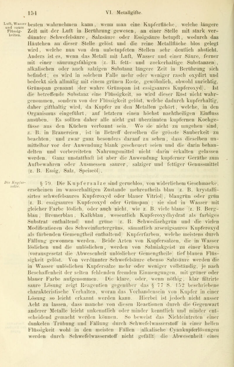 Lnft, Wasser besten wahrnehmen kann . «ciui man eine Kupferfläche, welche längere und .saure _ . , ° Flüssig- Zeit mit der Lutt in Berührung gewesen. au einer Stelle mit stark ver- dünnter Schwefelsäure, Salzsäure oder Essigsäure betupft, wodurch das Bäutchen an dieser Stelle gelost und die reise Metallfläche blos gelegt wird. welche nun von den unbetupfeten Stellen sehr deutlich absticht. Ander» ist es, wenn das Metall mit Luft. Wasser und einer Säure, ferner mit einer säiiningsfähigen z. B. fett- und zuckerhaltige Substanzen . alkalisehen oder auch salzigen Substanz längere Zeit in Berührung sieh befindet; es wird in solchem Falle mehr oder weniger rasch oxydirt und bedeckt sich allmälig mit einem grünen Roste, gewöhnlich, obwohl unrichtig, Grünspan genannt der wahre Grünspan ist essigsaures Kupferoxyd . Est dir betreffende Substanz eine Flüssigkeit. so wird dieser Rost nicht wahr- genommen, sondern von der Flüssigkeit gelöst, welche dadurch kupferhaltig, daher gifthaltig wird, da Kupfer zu den Metallen gehört, welche, in den Organismus eingeführt, auf letztern einen höchst nachtheiligen Hindus.» ausüben. Fs sollten daher alle nicht gut überzinuteu kupfernen Kochge- Jas»e aus den Küchen verbannt sein. Wo sie nicht zu umgehen sind. z. B. in Brauereien. i-t in Betreff derselben die grösste Sauberkeit zu beachten, und zwar ganz besonders darauf zu sehen, dass dieselben un- mittelbar vor der Anwendung blank gescheuert seien und die darin behan- delten und vorbereiteten Nahrungsmittel nicht darin erkalten gelassen werden. Ganz unstatthaft ist aber die Anwendung kupferner Geräthe zum Aufbewahren oder Ausmessen saurer, salziger und fettiger Genussmittel z. B. Essig, Salz. Speiseöl . Dit A. § 7'». Die Kupfersalze sind geruchlos von widerlichem Geschmacke. salze. - l erscheinen im wasserhaltigen Zustande mehrentheils blau z. B. krystalli- sirtes schwefelsaures Kupferoxyd oder blauer Vitriol . blaugrün oder griu z. B. essigsaures Kupferoxyd oder Grünspan ; sie sind in Wasser mit gleicher Farbe löslich, oder auch nicht, wie z. B. viele blaue z. B. Berg- blau . Bremerblau. Kalkblau. wesentlich Kupferoxydhydrat als farbiges Substrat enthaltend und grüne z. B. Schwedischgrün und die vielen luodificationen de» Schweinfurtergrüns, simmtlich arsenigsaures Kupferoxyd als färbenden Gemengtheil enthaltend Kupferfarben, welche meistens durch Fällung gewonnen werden. Beide Arten von Kupfersalzen, die in Wasser löslichen und die unlöslichen, werden von Salmiakgeist zu einer klaren vorausgesetzt die Abwesenheit unlöslicher Gemengtheile tiefblauen Flüs- sigkeit gelöst. Von verdünnter Schwefelsäure ebenso Salzsäure werden die in Wasser unlöslichen Kupfersalze mein- oder weniger vollständig, je nach Beschaffenheit der selten fehlenden fremden Einmengungen, mit grüner oder blauer Farbe aufgenommen. Die klar«-, oder, wenn oöthig, klar filtrirte saure Lösung zeigt Reagentien gegenüber das § 77 S. 152 beschriebene charakteristische Verhalten, woran das Vorhandensein von Kupfer in einer Lösung so leicht erkannt werden kann. Hierbei i»t jedoch nicht ausser Acht zu lassen, dass manche von diesen Reactionen durch die Gegenwart änderer Metalle leicht unkenntlich oder minder kenntlich und minder ent- scheidend gemacht werden können. So beweist das Nichteintreten einer dunkelen Trübung und Fällung durch Schwefelwasserstoff in einer hellen Flüssigkeit wohl in den meisten Fällen alkalische CyankupfinrlÖsungen werden durch Schwefelwasserstoff nicht gefällt die Abwesenheit i