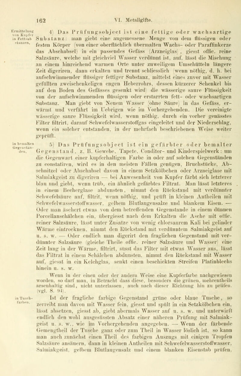 Ermittelung ^\ jjas P r ü f ung sob j ect ist eine fettige o (1 e r wachsartige von Knpfer ... ° , , in Fettsub Sub s t a ii z : man giebt eine angemessene Menge von dem nüssigen oder s anzen, festen Körper (von einer oberflächlich übermalten Wachs- oder Paraffinkerze das Abschabsei) in ein passendes Gefäss (Arzneiglas . giesst offic. reine Salzsäure, welche mit gleichviel Wasser verdünnt ist, auf, lässt die Mischung an einem hinreichend wannen Orte unter znweiligem Umschütteln längere Zeit digeriren, dann erkalten und trennt schliesslich wenn nöthig, d. Ii. bei aufschwimmender flüssiger fettiger Substanz, mittelst eines zuvor mit Wasser gefüllten zweischenkeligen engen Heberrohrs, dessen kürzerer Schenkel bis auf den Boden des Gefässes gesenkt wird die wässerige saure Flüssigkeit von der aufschwimmenden flüssigen oder erstarrten fett- oder wachsartigen Substanz. Man giebt von Neuem Wasser (ohne Säure) in das Gefäss, er- wärmt und verfährt im Uebrigen wie im Vorhergehenden. Die vereinigte wässerige saure Flüssigkeit wird, wenn nöthig. durch ein vorher genässtes Filter tiltrirt. darauf Schwefelwasserstoffgas eingeleitet und der Niederschlag, wenn ein solcher entstanden, in der mehrfach beschriebenen Weise weiter geprüft. in bemalten 5 rjas p v ü f u n g s o b i e c t ist ein gefärbter oder bemalter Gegenstan- ~ •' ° den, Gegenstand, z. B. Gewebe, Tapete, Conditor-und Kinderspielwerk : um die Gegenwart einer kupferhaltigen Farbe in oder auf solchen Gegenständen zu constatiren, wird es in den meisten Fällen genügen, Bruchstücke, Ab- schnitzel oder Abschabsei davon in einem SetzkÖlbchen oder Arzneiglase mit Salmiakgeist zu digeriren — bei Anwesenheit von Kupfer färbt sich letzterer blau und giebt, wenn trüb, ein ähnlich gefärbtes Filtrat. Man lässt letzteres in einem Becherglase abdunsten, nimmt den Rückstand mit verdünnter Schwefelsäure auf. filtrit, wenn nöthig, und prüft in kleinen Antheilen mit Schwefelwasserstoffwasser, gelbem Blutlaugensalze und blankem Fisen. — oder mau äschert etwas von dem betreffenden Gegenstande in einem dünnen Porcellanschälchen ein, iibergiesst nach dem Erkalten die Asche mit offic. reiner Salzsäure, lässt unter Zusätze von wenig chlorsaurem Kali bei gelinder Wärme eintrocknen, nimmt den Rückstand mit verdünntem Salmiakgeist auf u. s. w. — ('der endlich man digerirt den fraglichen Gegenstand mit ver- dünnter Salzsäure gleiche Theile offic. reiner Salzsäure und Wasser eine Zeit lang in der Wärme, liltrirt. süsst das Filter mit etwas Wasser aus, lässt das Filtrat in einem Schälchen abdunsten, nimmt den Rückstand mit Wasser auf, giesst in ein Kelchglas, senkt einen beschickten Streifen Platinblechs hinein u. s. w. Wenn in der einen oder der andern Weise eine Kupferfarbe nachgewiesen worden, so darf man. in Betracht dass diese, besonders die grünen, mehrentheils arsenhaltig sind, nicht unterlassen, auch nach dieser Richtung hin zu prüfen. Vgl. S. 94). in Tusch- Isl der fragliche farbige Gegenstand grüne oder blaue Tusche, so zerreibt man davon mit Wasser fein, giesst und spült in ein SetzkÖlbchen ein, lässt absetzen, giesst ab, giebt abermals Wasser auf u. s. w. und unterwirft endlich den wohl ausgesüssten Absatz einer näheren Prüfung mit Salmiak- geisl u. 8. w.. wie im Vorhergehenden angegeben. —Wenn der färbende Gemengtheil der Tusche ganz oder zum Theil in Wasser löslich ist, so kann man auch zunächst einen Theil des farbigen Auszugs mit einigen Tropfen Salzsäure ansäuern, dann in kleinen Antheilen mit Schwefelwasserstoffwasser, Salmiakgeist, gelbem Blutlaugensalz und einem blanken Eisenstab prüfen. fai ii-n.