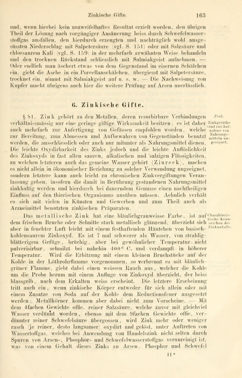 und, wenn hierbei kein unzweifelhaftes Resultat erziel) worden, den Übrigen Theil der Lösung nach vorgängiger Ansäuerung heiss durch Schwefelwasser- stoffgas ausfällen, den hierdurch erzeugten und nachträglich wohl ausge- süssten Niederschlag mit Salpetersäure (vgl. S. 154) oder mit Salzsäure und chlor säur ein Kali (vgl. S. IM) in der mehrfach erwähnten Weise behandeln und den trocknen Rückstand schliesslich mit Salmiakgeist aufnehmen. — Oder endlich man äschert etwas von dem Gegenstand im eisernen Seliälehen ein, giebt die Asche in ein Porcellanscliälehen, übergiesst mit Salpetersäure, trocknet ein, nimmt mit Salmiakgeist auf u. s. w. -- Die Nachweiaung von Kupfer macht übrigens auch hier die weitere Prüfung auf Arsen unerlässlich. 6. Zinliisehe Gifte. §81. Zink gehört zu den Metallen, deren resorbirbare Verbindungen 7Ank. verhältnismässig nur eine geringe giftige Wirksamkeit besitzen ; es ist daher zinkgetäthe o o o o o sind zur Anf- auch mehrfach zur Anfertigung von Gefässen empfohlen worden, welche nähme von zur Bereitung, zum Abmessen und Aufbewahren von Gegenständen benutzt ^ttein'nn- werden, die ausschliesslich oder auch nur mitunter als Nahrungsmittel dienen, geeignet. Die leichte Oxydirbarkcit des Zinks jedoch und die leichte Auflösliehkeit des Ziukoxyds in fast allen sauren, alkalischen und salzigen Flüssigkeiten, zu welchen letzteren auch das gemeine Wasser gehört (Ziureck), macheu es nicht allein in ökonomischer Beziehung zu solcher Verwendung ungeeignet, sondern letztere kann auch leicht zu chronischen Zinkvergiftungen Veran- lassung geben, insofern die damit in Berührung gestandenen Nahrungsmittel zinkhaltig werden und hierdurch bei dauerndem Genüsse einen nachtheiligen Einfluss auf den thierischen Organismus ausüben müssen. Aehnlich verhält es sich mit vielen in Künsten und Gewerben und zum Theil auch als Arzneimittel benutzten zinkischen Präparaten. Das metallische Zink hat eine bläulichgrauweisse Farbe, ist auf9iaj'alt{j?ris~ dem frischen Bruche oder Schnitte stark metallisch glänzend, überzieht sich zeichen des aber in feuchter Luft leicht mit einem festhaftenden Häutchen von basisch- Zl,ikmp1llls kohlensaurem Zinkoxyd. Es ist 7 mal schwerer als Wasser, von strahlig- blätterigem Gefüge, brüchig, aber bei gewöhnlicher Temperatur nicht pulverisirbar, schmilzt bei nahehin 400° C. und verdampft in höherer Temperatur. Wird die Erhitzung mit einem kleinen Bruchstücke auf der Kohle in der Löthrohrflamme vorgenommen, so verbrennt es mit bläulich- grüner Flamme, giebt dabei einen weissen Rauch aus , welcher die Kohle um die Probe herum mit einem Anfluge von Zinkoxyd überzieht, der heiss blassgelb, nach dem Erkalten weiss erscheint. Die letztere Erscheinung tritt auch ein, wenn zinkische Körper entweder für sich allein oder mit einem Zusätze von Soda auf der Kohle dem Reductionsfeuer ausgesetzt werden ; Metallkörner kommen aber dabei nicht zum Vorscheine. — Mit dem 4fachen Gewichte offic. reiner Salzsäure, welche zuvor mit gleichviel Wasser verdünnt worden, ebenso mit dem i)fachen Gewichte offic. ver- dünnter reiner Schwefelsäure übergössen, wird Zink mehr oder weniger rasch fje reiner, desto langsamer oxydirt und gelöst, unter Auftreten von Wassertoffgas, welches bei Anwendung von Handelszink nicht selten durch Spuren von Arsen-, Phosphor- und Schwefelwasserstoffgas verunreinigt ist, was von einem Gehalt dieses Zinks an Arsen, Phosphor und Schwefel 11*