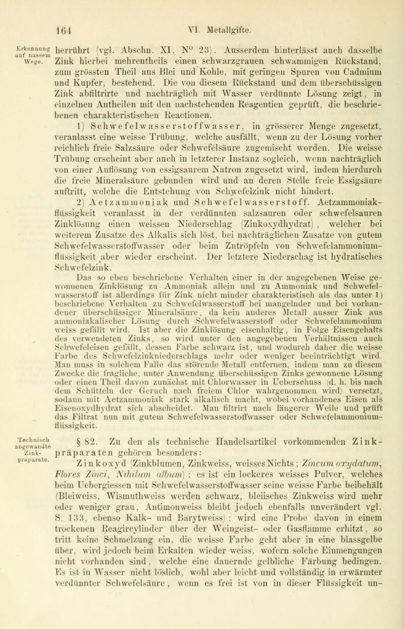 Erkennung herrührt (vgl. Abschn. XI, N° 23). Ausserdem hinterlässt auch dasselbe auf nassem ' ° .... , Wege. Ziuk hierbei uiehrentheils erneu schwarzgrauen schwammigen Kückstand. zum grössten Theil aus Blei uud Kohle, mit geringen Spuren von Cadmium und Kupfer, bestehend. Die vou diesem Rückstand uud dem überschüssigen Zink abfiltrirte und nachträglieh mit Wasser verdünnte Lösung zeigt, in einzelnen Antheilen mit den nachstehenden Reageutien geprüft, die beschrie- benen charakteristischen Reactionen. 1) Schwefelwasserstoffwasser, in grösserer Menge zugesetzt, veranlasst eine weisse Trübung, welche ausfällt, wenn zu der Lösung vorher reichlich freie Salzsäure oder Schwefelsäure zugemischt worden. Die weisse Trübung erscheint aber auch in letzterer Instanz begleich, wenn nachträglich von einer Auflösung von essigsaurem Natron zugesetzt wird, indem hierdurch die freie Mineralsäure gebunden wird und an deren Stelle freie Essigsäure auftritt, welche die Entstehung von Schwefelzink nicht hindert. 2) Aetzammoniak und Schwefelwasserstoff. Aetzammoniak- flüssigkeit veranlasst in der verdünnten salzsauren oder schwefelsauren Zinklösung einen weissen Niederschlag Zinkoxydhydrat) , welcher bei weiterem Zusätze des Alkalis sich löst, bei nachträglichen Zusätze von gutem Schwefelwasserstoffwasser oder beim Zutröpfeln von Schwefelammonium- flüssigkeit aber wieder erscheint. Der letztere Niederschlag ist hydratisches Schwefelzink. Das so eben beschriebene Verhalten einer in der angegebenen Weise ge- wonnenen Zinklösung zu Ammoniak allein uud zu Ammoniak und Schwefel- wasserstoff ist allerdings für Zink nicht minder charakteristisch als das unter lj beschriebene Verhalten zu Schwefelwasserstoff bei mangelnder und bei vorhan- dener überschüssiger Mineralsäure, da kein anderes Metall ausser Zink aus ammoniakalischer Lösung durch Schwefelwasserstoff oder Schwefelammonium weiss gefallt wird. Ist aber die Zinklösung eisenhaltig, in Folge Eisengehalts des verwendetes Zinks, so wird unter den angegebeneu Verhältnissen auch Schwefeleisen gelallt, dessen Farbe schwarz ist, uud wodurch daher die weisse Farbe des Schwefelzinkniederschlags mehr oder weniger beeinträchtigt wird. .Man limss in solchem Falle das störende Metall entfernen, indem man zu diesem Zwecke die fragliche, unter Anwendung überschüssigen Zinks gewonnene Lösung oder einen Theil davon zunächst mit Chlorwasser in Ueberschuss d. h. bis nach dem Schütteln der Geruch nach freiem Chlor wahrgenommen wird versetzt, sodann mit Aetzammoniak stark alkalisch macht, wobei vorhandenes Eisen als Eisenoxydhydrat sich abscheidet. Man filtrirt nach längerer Weile und prüft das Filtrat nun mit gutem Schwefelwasserstoffwasser oder .Schwefelaimnonimn- ttüssigkeit. Technisch k 32. Zu den als technische Handelsartikel vorkommenden Zink- angewauJte s zink- präparaten gehören besonders: Zinkoxyd Zinkblumen, Zinkweiss, weisses;Nichts; Zincumoreydatum, Ffores Zinci, Nihilum album : es ist ein lockeres weisses Pulver, welches beim Uebergiessen mit Schwefelwasserstoffwasser seiue weisse Farbe beibehält (Bleiweiss, Wismuthweiss werden schwarz, bleiisches Zinkweiss wird mehr oder weniger grau. Antimonweiss bleibt jedoch ebenfalls unverändert vgl. S. 133, ebenso Kalk- und Barytweiss ; wird eine Probe davon in einem trockenen Beagircylinder über der Weingeist- oder Gasflamme erhitzt, so tritt keine Schmelzung ein, die weisse Farbe geht aber in eine blassgelbe über, wird jedoch beim Erkalten wieder weiss, wofern solche Einmengungen nicht vorhanden sind, welche eine dauernde gelbliche Färbung bedingen. Es ist in Wasser nicht löslich, wohl aber leicht und vollständig in erwärmter verdünnter Schwefelsäure, wenn es frei ist von in dieser Flüssigkeit un-