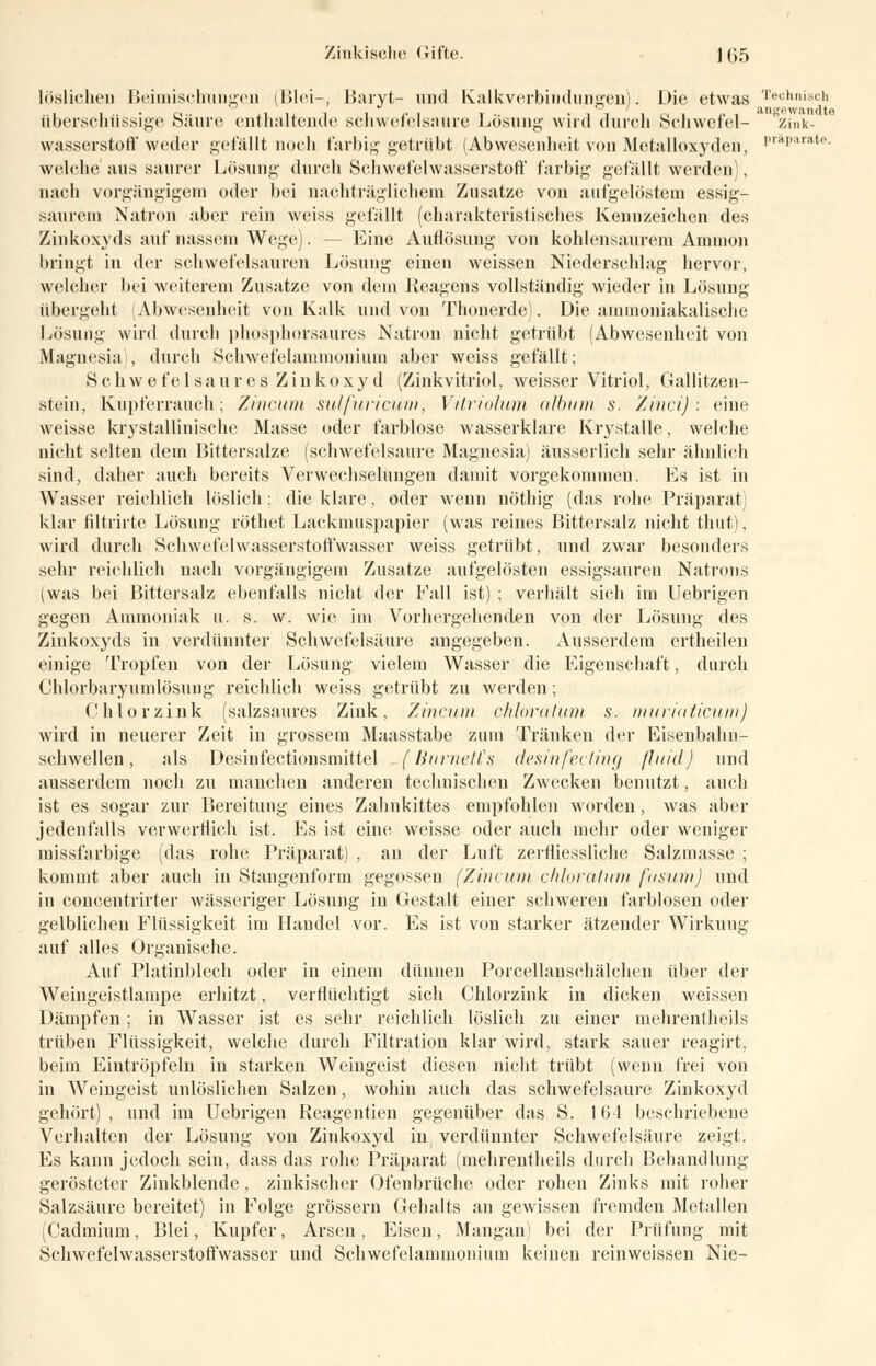 Zinkische (Jifte. ] (j5 löslichen Beimischungen (Blei-, Baryt- und Kalkverbindungen). Die etwas Technisch überschüssige Säure enthaltende schwefelsaure Lösung wird durch Schwefel- zink- wasserstoff weder gefällt noch farbig getrübt (Abwesenheit von Metalloxyden, ''ai,liratf> welche aus saurer Lösung- durch Schwefelwasserstoff farbig gefällt werden), nach vorgängigem oder bei nachträglichem Zusätze von aufgelöstem essig- saurem Natron aber rein weiss gefällt (charakteristisches Kennzeichen des Zinkoxyds auf nassem Wege). - Eine Autlösung von kohlensaurem Amnion bringt in der schwefelsauren Losung einen weissen Niederschlag hervor, welcher bei weiterem Zusätze von dem Reagens vollständig wieder in Lösung übergeht (Abwesenheit von Kalk und von Thonerde). Die ammoniakalische Lösung wird durch phosphorsaures Natron nicht getrübt (Abwesenheit von Magnesia), durch Schwefelammonium aber weiss gefällt; Schwefelsaures Zinkoxyd (Zinkvitriol, weisser Vitriol, Gallitzen- stein, Kupferrauch; Zincum sulfuricum, Vitriolum album s. Zinci) : eine weisse krystallinische Masse oder farblose wasserklare Krystalle, welche nicht selten dem Bittersalze (schwefelsaure Magnesia) äusserlich sehr ähnlich sind, daher auch bereits Verwechselungen damit vorgekommen. Es ist in Wasser reichlich löslich: die klare, oder wenn nöthig (das rohe Präparat] klar filtrirte Lösung röthet Lackmuspapier (was reines Bittersalz nicht thut), wird durch Schwefelwasserstoffwasser weiss getrübt, und zwar besonders sehr reichlich nach vorgängigem Zusätze aufgelösten essigsauren Natrons (was bei Bittersalz ebenfalls nicht der Fall ist) ; verhält sich im Uebrigen gegen Ammoniak u. s. w. wie im Vorhergehenden von der Lösung des Zinkoxyds in verdünnter Schwefelsäure angegeben. Ausserdem ertheilen einige Tropfen von der Lösung vielein Wasser die Eigenschaft, durch Chlorbaryumlösung reichlich weiss getrübt zu werden; Chlor zink (salzsaures Zink, Zinna» chloratum s. murin ticum) wird in neuerer Zeit in grossem Maasstabe zum Tränken der Eisenbahn- schwellen , als DesinfectioHsmittel (Burnetts desinfecting fluid) und ausserdem noch zu manchen anderen technischen Zwecken benutzt, auch ist es sogar zur Bereitung eines Zahnkittes empfohlen worden, was aber jedenfalls verwerflich ist. Es ist eine weisse oder auch mehr oder weniger missfarbige (das rohe Präparat) , an der Luft zerfliessliche Salzmasse ; kommt aber auch in Stangenform gegossen (Zincum chloratum fusum) und in concentrirter wässeriger Lösung in Gestalt einer schweren farblosen oder gelblichen Flüssigkeit im Handel vor. Es ist von starker ätzender Wirkung auf alles Organische. Auf Platinblech oder in einem dünnen Porcellanschälchen über der Weingeistlampe erhitzt, verflüchtigt sich Chlorzink in dicken weissen Dämpfen ; in Wasser ist es sehr reichlich löslich zu einer mehrentheils trüben Flüssigkeit, welche durch Filtration klar wird, stark sauer reagirt, beim Eintröpfeln in starken Weingeist diesen nicht trübt (wenn frei von in Weingeist unlöslichen Salzen, wohin auch das schwefelsaure Zinkoxyd gehört) , und im Uebrigen Reagentien gegenüber das S. 164 beschriebene Verhalten der Lösung von Zinkoxyd in verdünnter Schwefelsäure zeigt. Es kann jedoch sein, dass das rohe Präparat (mehrentheils durch Behandlung gerösteter Zinkblende , zinkischer Ofenbrüche oder rohen Zinks mit roher Salzsäure bereitet) in Folge grössern Gehalts an gewissen fremden Metallen (Cadmium, Blei, Kupfer, Arsen, Eisen, Mangan) bei der Prüfung mit Schwefelwasserstoffwasser und Schwefelammoiiium keinen reinweissen Nie-