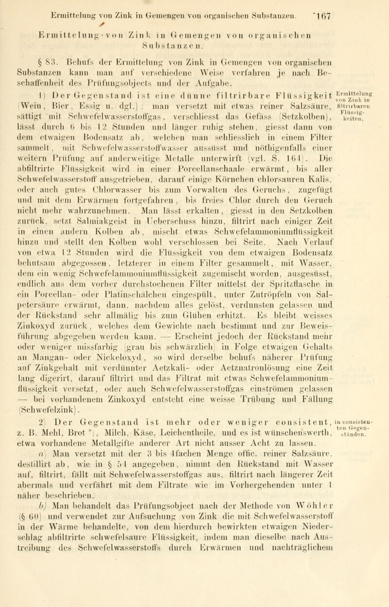 Ermittelung*von Zink in Gemengen von organischen Substa nze n. § 83. Behufs der Ermittelung von Zink in Gemengen von organischen Substanzen kann man auf verschiedene Weise verfahren je nach Be- schaffenheit des Prüfungsobjects und der Aufgabe. 1) Der Gegenstand ist eine dünne filtrirbare Flüssigkeit Ermtein.n8 Wein. Bier, Essig u. dgl.) : man versetzt mit etwas reiner Salzsäure, Bitrirbaren sättigt'mit Schwefelwasserstoffgas, verschliesst das Gefäss (Setzkolben), ketten, lässt durch 6 bis 12 Stunden und länger ruhig stehen, giesst dann von dem etwaigen Bodensatz ab. welchen man schliesslich in einem Filter sammelt. mit Schwefelwasserstoffwasser aussüsst und nöthigenfalls einer weitern Prüfung auf anderweitige Metalle unterwirft (vgl. S. 16 4). Die abfiltrirte Flüssigkeit wird in einer Porcellanschaale erwärmt, bis aller Schwefelwasserstoff ausgetrieben, darauf einige Körnchen chlorsauren Kalis, oder auch gutes Chlorwasser bis zum Vorwalten des Geruchs, zugefügt und mit dem Erwärmen fortgefahren , bis freies Chlor durch den Geruch nicht mehr wahrzunehmen. Man lässt erkalten, giesst in den Setzkolben zurück, setzt Salmiakgeist in Ueberschuss hinzu, filtrirt nach einiger Zeit in einen andern Kolben ab, mischt etwas Schwefelammoniumflüssigkeit hinzu und stellt den Kolben wohl verschlossen bei Seite. Nach Verlauf von etwa 12 Stunden wird die Flüssigkeit von dem etwaigen Bodensatz behutsam abgegossen, letzterer in einem Filter gesammelt, mit Wasser, dem ein wenig Schwefelammoniumflüssigkeit zugemischt worden, ausgesüsst, endlich aus dem vorher durchstochenen Filter mittelst der Spritzflasche in ein Porcellan- oder PlatinschäJchen eingespült, unter Zutröpfeln von Sal- petersäure erwärmt, dann, nachdem alles gelöst, verdunsten gelassen und der Rückstand sehr allmälig bis zum Glühen erhitzt. Es bleibt weisses Ziukoxyd zurück , welcbes dem Gewichte nach bestimmt und zur Beweis- führung abgegeben werden kann. — Erscheint jedoch der Rückstand mehr oder weniger missfarbig (grau bis schwärzlich) in Folge etwaigen Gehalts an Mangan- oder Nickeloxyd , so wird derselbe behufs näherer Prüfung auf Zinkgehalt mit verdünnter Aetzkali- oder Aetznatroulösung eine Zeit laug digerirt, darauf filtrirt und das Filtrat mit etwas Schwefelammouium- flüssigkeit versetzt, oder auch Schwefelwasserstoffgas einströmen gelassen — bei vorhandenem Zinkoxyd entsteht eine weisse Trübung und Fällung (Schwefelzink). 2) Der Gegenstand ist mehr oder weniger consiStent, inconsisten- z. B. Mehl, Brot*j, Milch, Käse, Leichentheile, muf es ist wünschenswerth, bändln etwa vorhandene Metallgifte anderer Art nicht ausser Acht zu lassen. a) Man versetzt mit der 3 bis 4fachen Menge offic. reiner Salzsäure, destillirt ab, wie in § 54 angegeben, nimmt den Rückstand mit Wasser auf. filtrirt, fällt mit Schwefelwasserstoff gas aus, filtrirt nach längerer Zeil abermals und verfährt mit dem Filtrate wie im Vorhergehenden unter 1 näher beschrieben. b) Man behandelt das Prüfungsobject nach der Methode von Wohl er (.§ (30) und verwendet zur Aufsuchung von Zink die mit Schwefelwasserstoff in der Wärme behandelte, von dem hierdurch bewirkten etwaigen Nieder- schlag abfiltrirte schwefelsaure Flüssigkeit, indem man dieselbe nach Aus- treibung des Schwefelwasserstoffs durch Erwärmen und nachträglichem
