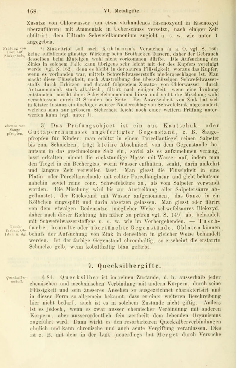 Zusätze von Chlorwasser um etwa vorhandenes Eisenoxydul in Eisenoxyd überzuführen mit Ammoniak in üeberschnss versetzt, nach einiger Zeit abfiltrirt. dem Filtrate Schwefelkmmonium zngiebt u. s. w. wie unter 1 angegeben. Prüfung Ton • Zink vitriol soll nach K u h 1 m a uns Versuchen a a. 0. vgl. S. 160 zinkeehaii keine auffallende günstige Wirkung beim Brotbacken äussern, daher der Gebrauch desselben beim Einteigen wohl nicht vorkommen dürfte. Die Aufsuehung des Zinks in solchem Falle kann übrigens sehr leicht mit der des Kupfers vereinigt werde vgl. S. 162 . denn es bleibt in der sauren Flüssigkeit, woraus das Kupfer, wenn es vorhanden war. mittels Schwefelwasserstoffs niedergeschlagen ist. Man macht diese Flüssigkeit, nach Austreibung des überschüssigen Schwefelwasser- stoffs durch Erhitzen und darauf folgendein Zusätze von Chlorwasser, durch Aetzammoniak stark alkalisch, filtrirt nach einiger Zeit, wenn eine Trübung entstanden, mischt dann Schwefelammonium hinzu und stellt die Mischung wohl verschlossen durch 2t Stunden bei .Seite. Bei Anwesenheit von Zink hat sich in letzter Instanz ein flockiger weisser Niederschlag von Schwefelzink abgesondert, welchen man zur grössern Sicherheit leicht noch einer weitern Prüfung unter- werfen kann vgl. unter 1 . ebenso von '■'• Das Prüfungsobject ist ein aus Kautschuk- oder pfropfen, G utta pcrcli amasse angefertigter Gegenstand, z. B. Sauge- pfropfen für Kinder: man erhitzt in einem Porcellantiegel reinen Salpeter bis zum Schmelzen, trägt kleine Abschnitzel von dem Gegenstande be- hutsam in das geschmolzene Salz ein , soviel als es aufzunehmen vermag, lässt erkalten, nimmt die rückständige Masse mit Wasser auf, indem man den Tiegel in ein Becherglas, worin Wasser enthalten, senkt, darin umkehrt und längere Zeit verweilen lässt. Man giesst die Flüssigkeit in eine Platin- oder Porcellanschaale mit echter Porcellanglasur und giebt behutsam nahehin soviel reine conc. Schwefelsäure zu. als vom Salpeter verwandt worden. Die Mischung wird bis zur Austreibung aller Salpetersäure ab- gednnstet. der Rückstand mit Wasser aufgenommen. das Ganze in ein Kölbchen eingespült und darin absetzen gelassen. Man giesst oder filtrirt von dem etwaigen Bodensatze möglicher Weise schwefelsaures Bleioxyd. daher nach dieser Richtung hin näher zu prüfen vgl. S. 1 19 ab. behandelt mit Schwefelwasserstoffgas u. s. w. wie im Vorhergehenden. — Tusch- farbe, bemalte oder übertünchte Gegenstände, Oblaten können litm n. dgi. behufs der Aufsuchung von Zink in denselben in gleicherweise behandelt werden. Ist der farbige Gegenstand chromhaltig, so erscheint die erstarrte Schmelze gelb, wenn kobalthaltig blau gefärbt. 7. Queek silbergifte. »«•- § Sl. (Quecksilber ist im reinen Zustande, d. b. ausserhalb jeder chemischen und mechanischen Verbindung mit andern Körpern, durch seine Flüssigkeif und sein äusseres Ansehen so ausgezeichnet charakterisirt und in dieser Form so allgemein bekannt, dass es einer weiteren Beschreibung hier nicht bedarf, auch ist es in solchem Zustande nicht giftig. Anders ist es jedoch, wenn es zwar ausser chemischer Verbindung mit anderen Körpern, aber ausserordentlich fein zertheilt dem lebenden Organismus zugeführt wird. Dann wirkt es den resorbirbaren Quecksilberverbindungen ähnlich und kann chronische und auch acute Vergiftung veranlassen. Dies ist z. B. mit dem in der Luft neuerdings hat Merget durch Versuche