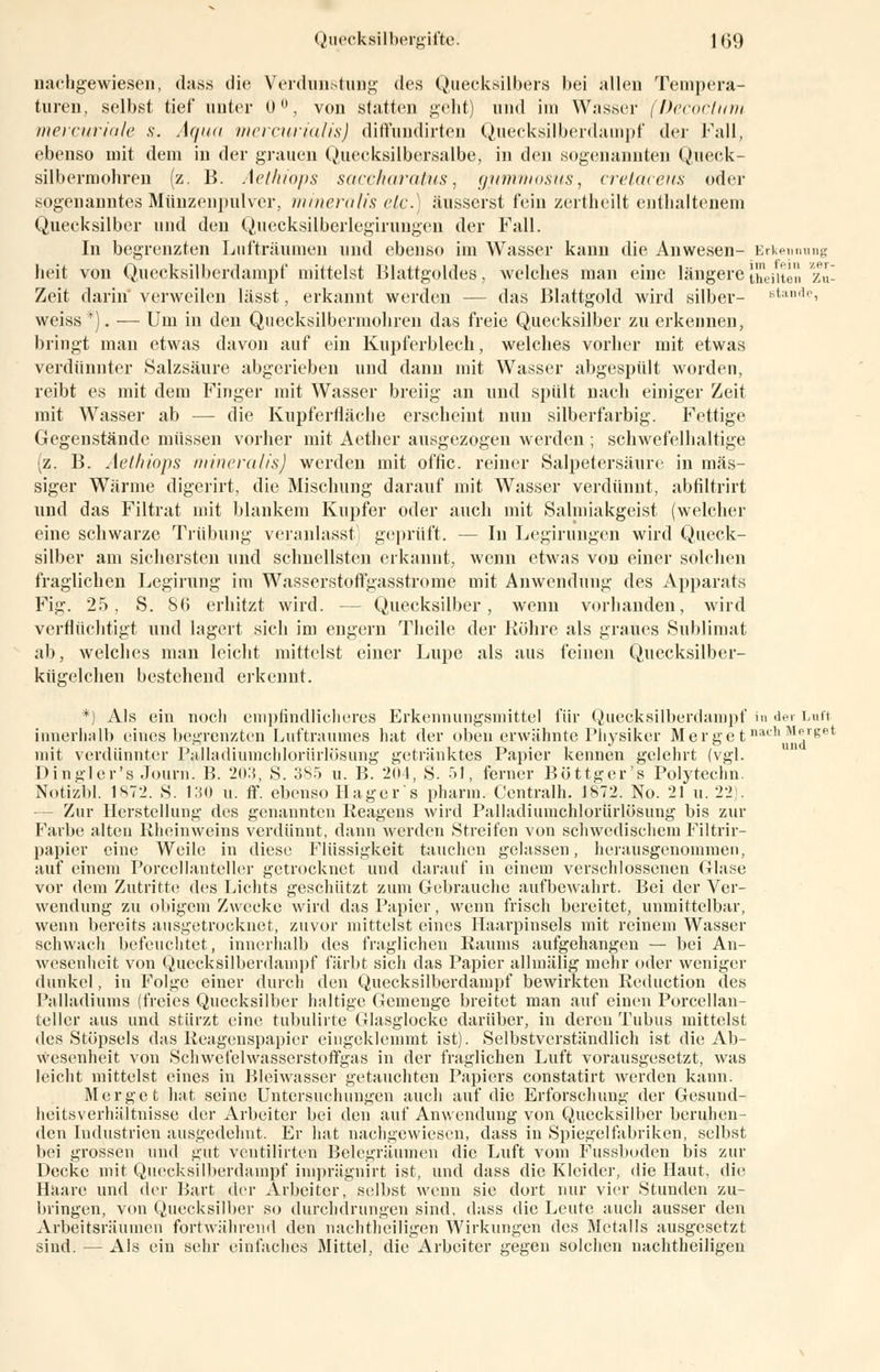 nachgewiesen, dass die Verdunstung des Quecksilbers bei allen Tempera- turen, selbst tief* unter 0°, von statten geht) und im Wasser (Decoclum mercuriale s. Aqua mercurialis) diffundirten Quecksilber dampf der Fall, ebenso mit dem in der grauen Quecksilbersalbe, in den sogenannten Queck- silbermohren (z. B. Aethiops saccharatus, gummosus, cretaceus oder sogenanntes Münzenpulver, mineralis etc.) äusserst fein zertheilt enthaltenem Quecksilber und den Quecksüberlegirungen der Fall. In begrenzten Lufträumen und ebenso im Wasser kann die Anwesen- Erkennung heit von Quecksilberdampf mittelst Blattgoldes, welches man eine längere [heilten /.'. Zeit darin' verweilen lässt, erkannt werden - - das Blattgold wird silber- stände, weiss*). — Um in den Qiiecksilberniohren das freie Quecksilber zuerkennen, bringt man etwas davon auf ein Kupferblech, welches vorher mit etwas verdünnter Salzsäure abgerieben und dann mit Wasser abgespült worden, reibt es mit dem Finger mit Wasser breiig an und spült nach einiger Zeit mit Wasser ab — die Kupferrläclic erscheint nun silberfarbig. Fettige Gegenstände müssen vorher mit Aether ausgezogen werden ; schwefelhaltige (z. B. Aethiops mineralis) werden mit offic. reiner Salpetersäure in mas- siger Wärme digerirt, die Mischung darauf mit Wasser verdünnt, abfiltrirt und das Filtrat mit blankem Kupfer oder auch mit Salmiakgeist (welcher eine schwarze Trübung veranlasst geprüft. — In Legirungen wird Queck- silber am sichersten und schnellsten erkannt, wenn etwas von einer solchen fraglichen Legirung im Wasserstoffgasstrome mit Anwendung des Apparats Fig. 25, S. So erhitzt wird. -- Quecksilber, wenn vorhanden, wird verflüchtigt und lagert sich im engern Theile der Röhre als graues Sublimat ab, welches man leicht mittelst einer Lupe als aus feinen Quecksilber- kügelchen bestehend erkennt. *) Als ein noch empfindlicheres Erkennungsmittel für Quecksilberdampf in der Luft innerhalb eines begrenzten Luftraumes hat der oben erwähnte Physiker Merge t nacllMp'ePt mit verdünnter Palladiumchlorürlüsung getränktes Papier kennen gelehrt (vgl. Dingler's Journ. B. 2().'{, S. 385 u. B. 204, S. 51, ferner Böttger's Polytechn. Notizbl. 1872. S. 130 u. ff. ebenso Hagers pharm. Centralh. 1872. No. 21 u. 22). - Zur Herstellung des genannten Reagens wird Palladiumchlorürlösung bis zur Farbe alten Rheinweins verdünnt, dann werden Streifen von schwedischem Filtrir- papier eine Weile in diese Flüssigkeit tauchen gelassen, herausgenommen, auf einem Porcellanteller getrocknet und darauf in einem verschlossenen Glase vor dem Zutritte des Lichts geschützt zum Gebrauche aufbewahrt. Bei der Ver- wendung zu obigem Zwecke wird das Papier, wenn frisch bereitet, unmittelbar, wenn bereits ausgetrocknet, zuvor mittelst eines Haarpinsels mit reinem Wasser schwach befeuchtet, innerhalb des fraglichen Raums aufgehangen — bei An- wesenheit von Quecksilberdampf färbt sich das Papier allmälig mehr oder weniger dunkel, in Folge einer durch den Quecksilberdampf bewirkten Reduction des Palladiums (freies Quecksilber haltige Gemenge breitet man auf einen Porcellan- teller aus und stürzt eine tubulirte Glasglocke darüber, in deren Tubus mittelst des Stöpsels das Reagenspapier eingeklemmt ist). Selbstverständlich ist die Ab- wesenheit von Schwefelwasserstoffgas in der fraglichen Luft vorausgesetzt, was leicht mittelst eines in Bleiwasser getauchten Papiers constatirt werden kann. Merget hat seine Untersuchungen auch auf die Erforschung der Gesund- heitsverhältnisse der Arbeiter bei den auf Anwendung von Quecksilber beruhen- den Industrien ausgedehnt. Er hat nachgewiesen, dass in Spiegelfabriken, selbst bei grossen und gut ventilirten Belegräumen die Luft vom Fussboden bis zur Decke mit Quecksilberdampf imprägnirt ist, und dass die Kleider, die Haut, die Haare und der Bart der Arbeiter, selbst wenn sie dort nur vier Stunden zu- bringen, von Quecksilber so durchdrungen sind, dass die Leute auch ausser den Arbeitsräumen fortwährend den nachtheiligen Wirkungen des Metalls ausgesetzt sind. — Als ein sehr einfaches Mittel, die Arbeiter gegen solchen nachtheiligen