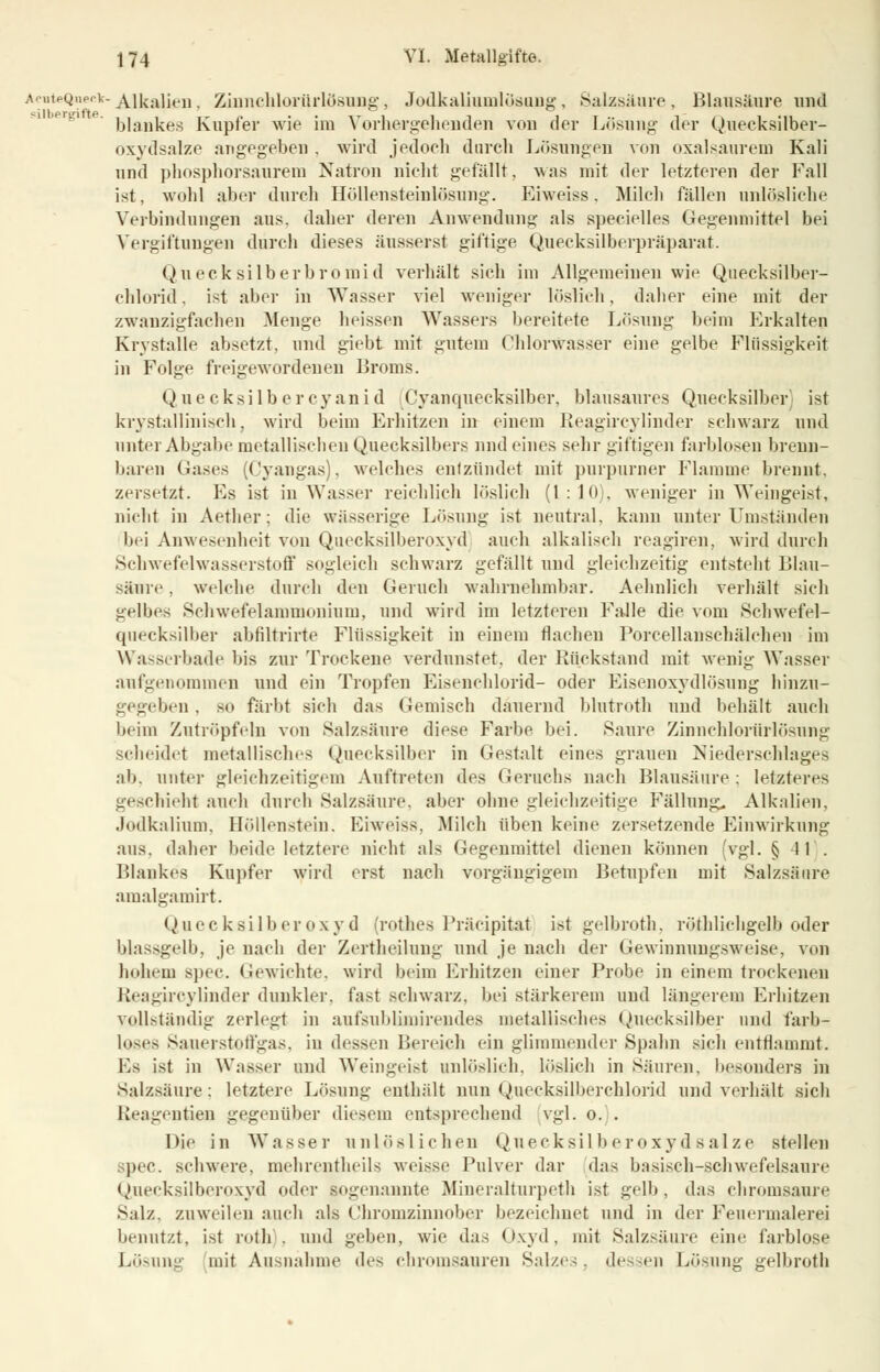 A^nteQ«eclc-Alkalien, Zinnehlorürlösung, Jodkaliumlösong, Salzsäure, Blausäure und blankes Kupier wie im Vorhergehenden vou der Lösung der Quecksilber- oxydsalze angegeben . wird jedoch durch Lösungen von oxalsaurem Kali und phosphorsaurem Natron nicht gefällt, was mit der letzteren der Fall ist, wohl aber durch Höllensteinlösung. Eiweiss, Milch fallen unlösliche Verbindungen aus. daher deren Anwendung als specielles Gegenmittel bei Vergiftungen durch dieses äusserst giftige Quecksilberpräparat. Quecksilberbromid verhält sich im Allgemeinen wie Quecksilber- chlorid, ist aber in Wasser viel weniger löslich, daher eine mit der zwanzigfachen Menge heissen Wassers bereitete Lösung beim Erkalten Krystalle absetzt, und giebt mit gutem Chlorwasser eine gelbe Flüssigkeit in Folge freigewordenen Broms. Quecksilber Cyanid (Cyanquecksilber, blausaures Quecksilber; ist krystallinisch, wird beim Erhitzen in einem Reagircylinder schwarz und unter Abgabe metallischen Quecksilbers und eines sehr giftigen farblosen brenn- baren Gases (Cyangas), welches entzündet mit purpurner Flamme brennt, zersetzt. Es ist in Wasser reichlich löslich (1:10), weniger in Weingeist, nicht in Aether; die wässerige Lösung ist neutral, kann unter Umständen bei Anwesenheit von Quecksilberoxyd auch alkalisch reagiren, wird durch Schwefelwasserstoff sogleich schwarz gefällt und gleichzeitig entsteht Blau- säure , welche durch den Geruch wahrnehmbar. Aehnlich verhält sich gelbes Schwefelammonium, und wird im letzteren Falle die vom Schwefel- quecksilber abfiltrirte Flüssigkeit in einem flacheu Porcellansehälchen im Wasßerbade bis zur Trockene verdunstet, der Bückstand mit wenig Wasser aufgenommen und ein Tropfen Eisenehlorid- oder Eisenoxydlösung hinzu- gegeben . so färbt sich das Gemisch dauernd blutroth und behält auch beim Zutröpfeln von Salzsäure diese Farbe bei. Saure Zinnchlorürh'isung scheidet metallisches Quecksilber in Gestalt eines grauen Niederschlages ab. unter gleichzeitigem Auftreten des Geruchs nach Blausäure: letzteres geschieht auch durch Salzsäure, aber ohne gleichzeitige Fällung. Alkalien, Jodkalium, Höllenstein. Eiweiss. Milch üben keine zersetzende Einwirkung aus. daher beide letztere nicht als Gegeumittel dienen können (vgl. §11. Blankes Kupfer wird erst nach vorgängigem Betupfen mit Salzsäure amalgamirt. Quecksilberoxyd (rothes Präcipitat ist gelbroth, röthlichgelb oder blassgelb, je nach der Zertheilung und je nach der Gewinnungsweise, von hohem spec. Gewichte, wird beim Erhitzen einer Probe in einem trockenen Reagircylinder dunkler, fast schwarz, bei stärkerem und längerem Erhitzen vollständig zerlegt in aufsubliniirendes metallisches Quecksilber und farb- loses Sauerstoffgas, iu dessen Bereich ein glimmender Spahn sich entflammt. Es ist in Wasser und Weingeist unlöslich, löslich in Säuren, besonders in Salzsäure: letztere Lösung enthält nun Quecksilberchlorid und verhält sich ßeagentden gegenüber diesem entsprechend vgl. o. . Die in Wasser unlöslichen Quecksilberoxydsalze stellen spec. schwere, mehrentheils weisse Pulver dar das basisch-schwefelsaure Quecksilberoxyd oder sogenannte Mineralturpeth ist gelb, das chromsaure Salz, zuweilen auch als Chromzinnober bezeichnet und in der Feuermalerei benutzt, ist roth . und geben, wie das Oxyd, mit Salzsäure eine farblose Lösung mit Ausnahme des chromsauren Salzes, dessen Lösung gelbroth