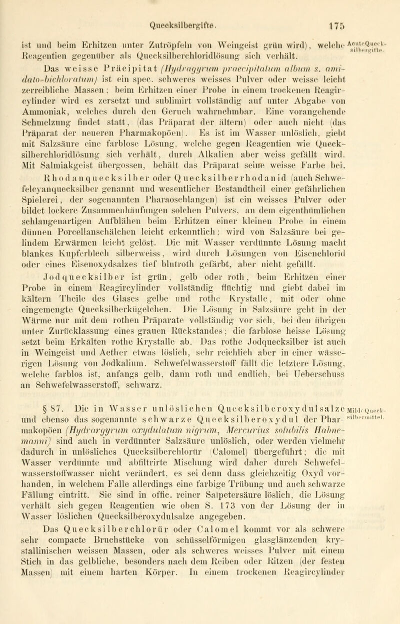 ist und beim Erhitzen unter Zutröpfeln von Weingeist grün wird), welcheAo-?^»1' Reagentien gegenüber als Quecksilberchloridlösung sich verhält. Das weisse Präcipitat (Hydragyritm praecipitalum album s. ami- dato-bichloralumj ist ein spec. schweres weisses Pulver oder weisse leicht zerreibliche Massen; beim Erhitzen einer Probe in einem trockenen Reagir- cylinder wird es zersetzt und sublimirt vollständig auf unter Abgabe von Ammoniak, welches durch den Geruch wahrnehmbar. Eine vorangehende »Schmelzung findet statt, (das Präparat der altern) oder auch nicht (das Präparat der neueren Pharmakopoen). Es ist im Wasser unlöslich, giebt mit Salzsäure eine farblose Lösung, welche gegen Reagentien wie Qneck- silberchloridlösung sich verhält, durch Alkalien aber weiss gelallt wird. Mit Salmiakgeist übergössen, behält das Präparat seine weisse Farbe bei. Rhodanquecksilber oder Quecksilberrhodanid (auch Schwe- felcyanquecksilber genannt und wesentlicher Bestandtheil einer gefährlichen Spielerei, der sogenannten Pharaoschlangen) ist ein weisses Pulver oder bildet lockere Zusammenhäufungen solchen Pulvers, an dem eigentümlichen schlangenartigen Aufblähen beim Erhitzen einer kleineu Probe in einem dünnen Porcellanschälchen leicht erkenntlich ; wird von Salzsäure bei ge- lindem Erwärmen leicht gelöst. Die mit Wasser verdünnte Lösung macht blankes Kupferblech silberweiss, wird durch Lösungen von Eisenchlorid oder eines Eisenoxydsalzes tief blutroth gefärbt, aber nicht gefällt. Jodquecksilber ist grün, gelb oder roth, beim Erhitzen einer Probe in einem Reagircylinder vollständig flüchtig und giebt dabei im kältern Theile des Glases gelbe und rothe Krystalle, mit oder ohne eingemengte Quecksilberkügelchen. Die Lösung in Salzsäure geht in der Wärme nur mit dem rothen Präparate vollständig vor sich, bei den übrigen unter Zurücklassung eines grauen Rückstandes; die farblose heisse Lösung setzt beim Erkalten rothe Krystalle ab. Das rothe Jodquecksilber ist auch in Weiugeist und Aether etwas löslich, sehr reichlich aber in einer wässe- rigen Lösung von Jodkalium. Schwefelwasserstoff fällt die letztere Lösung, welche farblos ist, anfangs gelb, dann roth und endlich, bei Ueberschuss an Schwefelwasserstoff, schwarz. §87. Die in Wasser unlöslichen QuecksilberoxydulsalzeMUdpQuecv- und ebenso das sogenannte schwarze Quecksilberoxydul der Phar-Sll,',1p| makopöen (Hydrargyrum oxydulatum nigrum, Nlercurius solubilis Ifahnc- manni) sind auch in verdünnter Salzsäure unlöslich, oder werden vielmehr dadurch in unlösliches Quecksilberchlorür Calovnel) übergeführt; die mit Wasser verdünnte und abfiltrirte Mischung wird daher durch Schwefel- wasserstoffwasser nicht verändert, es sei denn dass gleichzeitig Oxyd vor- handen, in welchem Falle allerdings eine farbige Trübung und auch schwarze Fällung eintritt. Sie siud in offic. reiner Salpetersäure löslich, die Lösung verhält sich gegen Reagentien wie oben S. 173 von der Lösung der in Wasser löslichen Quecksilberoxydulsalze angegeben. Das Quecksilberchlorür oder Calomel kommt vor als schwere sehr compacte Bruchstücke von schüsseiförmigen glasglänzenden kry- stallinischen weissen Massen, oder als schweres weisses Pulver mit einem Stich in das gelbliche, besonders nach dem Reiben oder Ritzen (der festen Massen) mit eiuem harten Körper. In einem trockenen Reagircylinder