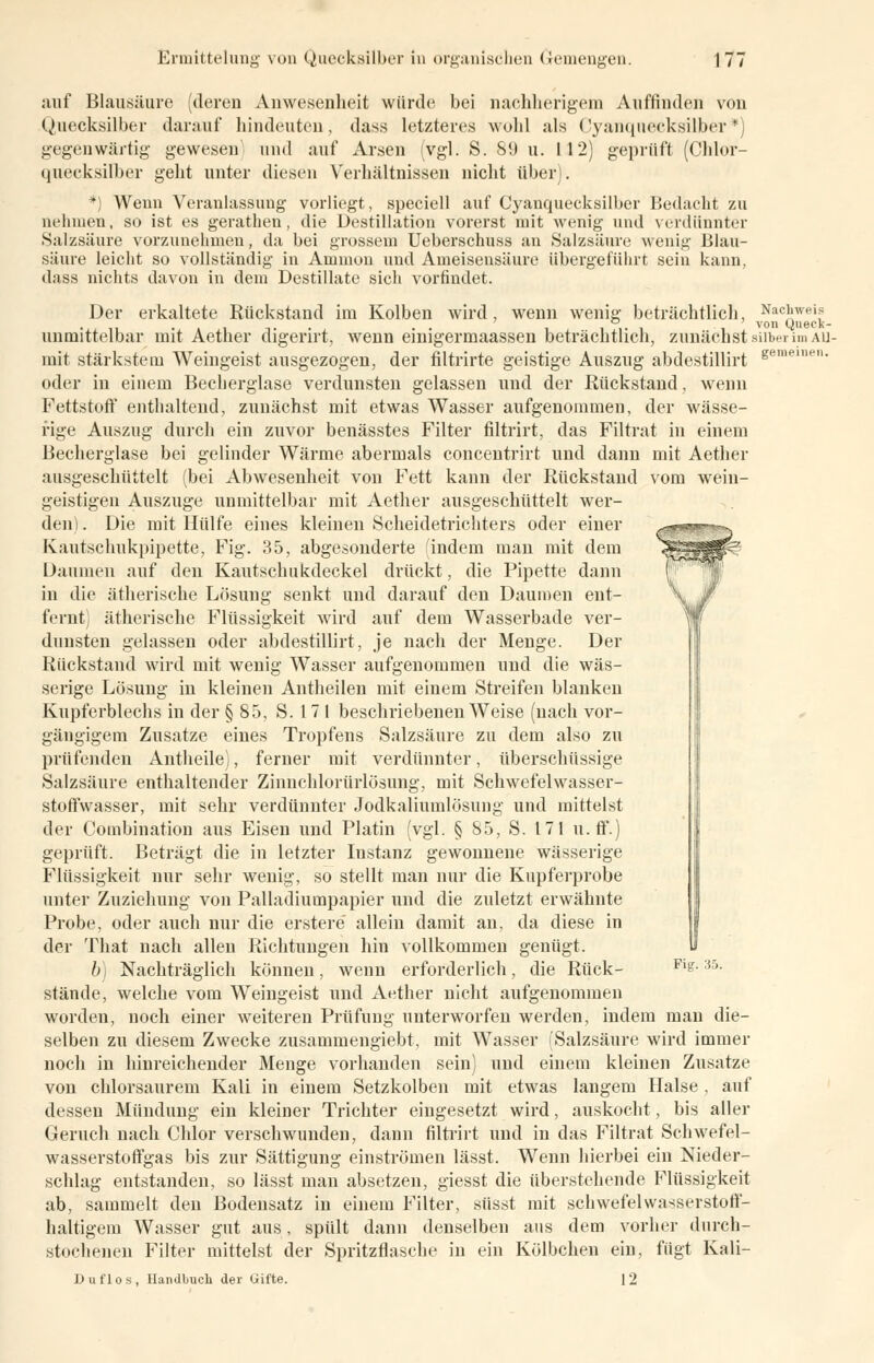auf Blausäure (deren Anwesenheit würde bei nachherigem Auffinden von Quecksilber darauf hindeuten, dass letzteres wohl als Cyanquecksilber* gegenwärtig gewesen; und auf Arsen (vgl. S. 89 u. 112) geprüft (Chlor- quecksilber geht unter diesen Verhältnissen nicht über). *) Wenn Veranlassung vorliegt, speciell auf Cyanquecksilber Bedacht zu nehmen, so ist es gerathen, die Destillation vorerst mit wenig und verdünnter Salzsäure vorzunehmen, da bei grossem Ueberschuss an Salzsäure wenig Blau- säure leicht so vollständig in Amnion und Ameisensäure übergeführt sein kann, dass nichts davon in dem Destillate sich vorfindet. Der erkaltete Rückstand im Kolben wird, wenn wenig beträchtlich, Nachweis unmittelbar mit Aether digerirt. wenn einigermaassen beträchtlich, zunächst silber im au- mit stärkstem Weingeist ausgezogen, der filtrirte geistige Auszug abdestillirt se- oder in einem Becherglase verdunsten gelassen und der Rückstand, wenn Fettstoff enthaltend, zunächst mit etwas Wasser aufgenommen, der wässe- rige Auszug durch ein zuvor benässtes Filter filtrirt, das Filtrat in einem Becherglase bei gelinder Wärme abermals concentrirt und dann mit Aether ausgeschüttelt (bei Abwesenheit von Fett kann der Rückstand vom wein- geistigen Auszuge unmittelbar mit Aether ausgeschüttelt wer- den) . Die mit Hülfe eines kleinen Scheidetrichters oder einer Kautschukpipette, Fig. 35, abgesonderte findem man mit dem Daumen auf den Kautschukdeckel drückt, die Pipette dann in die ätherische Lösung senkt und darauf den Daumen ent- fernt) ätherische Flüssigkeit wird auf dem Wasserbade ver- dunsten gelassen oder abdestillirt, je nach der Menge. Der Rückstand wird mit wenig Wasser aufgenommen und die wäs- serige Lösung in kleinen Antheilen mit einem Streifen blanken Kupferblechs in der § 85, S. 17 1 beschriebenen Weise (nach vor- gängigem Zusätze eines Tropfens Salzsäure zu dem also zu prüfenden Autheile), ferner mit verdünnter, überschüssige Salzsäure enthaltender Zinnchlorürlösung, mit Schwefelwasser- stoffwasser, mit sehr verdünnter Jodkaliumlösung und mittelst der Combination aus Eisen und Platin (vgl. § 85, S. 171 u. ff.) geprüft. Beträgt die in letzter Iustanz gewonnene wässerige Flüssigkeit nur sehr wenig, so stellt man nur die Kupferprobe unter Zuziehung von Palladiumpapier und die zuletzt erwähnte Probe, oder auch nur die erstere allein damit an, da diese in der That nach allen Richtungen hin vollkommen genügt. b) Nachträglich können, wenn erforderlich, die Rück- stände, welche vom Weingeist und Aether nicht aufgenommen worden, noch einer weiteren Prüfung unterworfen werden, indem man die- selben zu diesem Zwecke zusammengiebt, mit Wasser (Salzsäure wird immer noch in hinreichender Menge vorhanden sein) und einem kleinen Zusätze von chlorsaurem Kali in einem Setzkolben mit etwas langem Halse , auf dessen Mündung ein kleiner Trichter eingesetzt wird, auskocht, bis aller Geruch nach Chlor verschwunden, dann filtrirt und in das Filtrat Schwefel- wasserstoffgas bis zur Sättigung einströmen lässt. Wenn hierbei ein Nieder- schlag entstanden, so lässt man absetzen, giesst die überstehende Flüssigkeit ab, sammelt den Bodensatz in einem Filter, süsst mit schwefelwasserstoff- haltigem Wasser gut aus, spült dann denselben aus dem vorher durch- stochenen Filter mittelst der Spritzflasche in ein Kölbchen ein, fugt Kali- Duflos, Handbuch der Gifte. 12 Fig. K>.