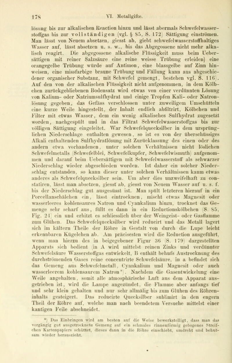 lösung bis zur alkalischen Reaction hinzu und lässt abermals Schwefelwasser- stoffgas bis zur vollständigen (vgl. § 85, S. 172 Sättigung einströmen. Man lässt von Neuem absetzen, giesst ab, giebt schwefelwasserstoffhaltiges Wasser auf, lässt absetzen u. s. w., bis das Abgegossene nicht mehr alka- lisch reagirt. Die abgegossene alkalische Flüssigkeit muss beim Ueber- sättigen mit reiner Salzsäure eine reine weisse Trübung erleiden) eine orangegelbe Trübung würde auf Antimon, eine blassgelbe auf Zinn hin- weisen, eine missfarbige braune Trübung und Fällung kann aus abgeschie- dener organischer Substanz, mit Schwefel gemengt, bestehen vgl. S. 11G . Auf den von der alkalischen Flüssigkeit nicht aufgenommen, in dem Kölb- chen zurückgebliebenen Bodensatz wird etwas von einer verdünnten Lösung von Kalium- oder Natriurnsulfhydrat und einige Tropfen Kali- oder Natron- lösung gegeben, das Gefäss verschlossen unter zuweiligem Umschütteln eine kurze Weile hingestellt, der Inhalt endlich abfiltrirt, Kölbchen und Filter mit etwas Wasser, dem ein wenig alkalisches Sulfhydrat zugesetzt worden, nachgespült und in das Filtrat Schwefelwasserstoffgas bis zur völligen Sättigung eingeleitet. War Schwefelquecksilber in dem ursprüng- lichen Niederschlage enthalten gewesen, so ist es von der überschüssiges Alkali enthaltenden Sulfhydratlösung mit Zurücklassung des einen oder des andern etwa vorhandenen. unter solchen Verhältnissen nicht löslichen Schwefelmetalls Schwefelblei, Schwefelkupfer, Schwefelwismuth) aufgenom- men und darauf beim Uebersättigen mit Schwefelwasserstoff als schwarzer Niederschlag wieder abgeschieden worden. Ist daher ein solcher Nieder- schlag entstanden, so kann dieser unter solchen Verhältnissen kaum etwas anderes als Schwefelqueeksilber sein. Um aber dies unzweifelhaft zu con- statiren, lässt man absetzen, giesst ab, giesst von Neuem Wasser auf u. s. f. bis der Niederschlag gut ausgestisst ist. Man spült letzteren hierauf in ein Porcellanschälchen ein, lässt eintrocknen, mischt etwas Magnesit oder wasserleeres kohlensaures Natron und (yankalium hinzu, trocknet das Ge- menge sehr scharf aus, füllt es dann in ein Keductionskölbchen S. 85, Fig. 24] ein und erhitzt es schliesslich über der Weingeist- oder Gasflamme zum Glühen. Das Schwefelquecksilber wird reducirt und das Metall lagert sich im kältern Theile der Röhre in Gestalt von durch die Lupe leicht erkennbaren Kügelchen ab. Am präcisesten wird die Reduction ausgeführt, wenn man hierzu des in beigegebener Figur 36 S. 179) dargestellten Apparats sich bedient in A wird mittelst reinen Zinks und verdünnter Schwefelsäure Wasserstoffgas entwickelt, B enthält behufs Austrocknung des durchströmenden Gases reine concentrirte Schwefelsäure, in a befindet sich das Gemeng aus Schwefelmetall. ('yankalium und Magnesit oder auch wasserleerem kohlensaurem Natron ' . Nachdem die Gaseutwickelung eine Weile angehalten, somit alle atmosphärische Luft aus dem Apparat aus- getrieben ist, wird die Lampe angezündet, die Flamme aber anfangs tief und sehr klein gehalten und nur sehr allmälig bis zum Glühen des Röhren- inhalts gesteigert. Das reducirte Quecksilber sublimirt in den engern Theil der Röhre auf, welche man nach beendetem Versuche mittelst einer kantigen Feile abschneidet. *) Das Einbringen wird am besten auf die Weise bewerkstelligt, dass man das vorgängig gut ausgetrocknete Gemeng auf ein schmales rinnenförmig gebogenes Streif- chen Kartenpapiers schüttet, dieses dann in die Röhre einschiebt, umdreht und behut- sam wieder herauszieht.