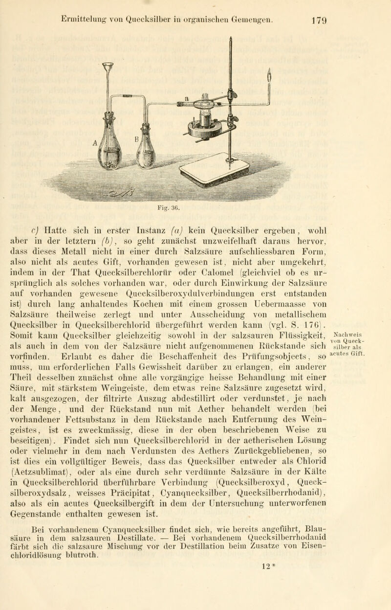 Fig. 36. Nachweis von Queck- silber als c) Hatte sich in erster Instanz (a) kein Quecksilber ergeben, wohl aber in der letztem (b), so geht zunächst unzweifelhaft daraus hervor, dass dieses Metall nicht in einer durch Salzsäure aufschliessbaren Form, also nicht als acutes Gift, vorhanden gewesen ist, nicht aber umgekehrt, indem in der That Quecksilberchlorid oder Calomel (gleichviel ob es ur- sprünglich als solches vorhanden war, oder durch Einwirkung der Salzsäure auf vorhanden gewesene Quecksilberoxydulverbindungen erst entstanden ist) durch lang anhaltendes Kochen mit einem grossen Uebermaasse von Salzsäure theilweise zerlegt und unter Ausscheidung von metallischem Quecksilber in Quecksilberchlorid übergeführt werden kann (vgl. S. 176). Somit kann Quecksilber gleichzeitig sowohl in der salzsauren Flüssigkeit, als auch in dem von der Salzsäure nicht aufgenommenen Rückstande sicli vorfinden. Erlaubt es daher die Beschaffenheit des Prüfungsobjects, soacutesGlft muss, um erforderlichen Falls Gewissheit darüber zu erlangen, ein anderer Theil desselben zunächst ohne alle vorgängige heisse Behandlung mit einer Säure, mit stärkstem Weingeiste, dem etwas reine Salzsäure zugesetzt wird, kalt ausgezogen, der filtrirte Auszug abdestillirt oder verdunstet, je nach der Menge, und der Rückstand nun mit Aether behandelt werden (bei vorhandener Fettsubstanz in dem Rückstande nach Entfernung des Wein- geistes, ist es zweckmässig, diese in der oben beschriebenen Weise zu beseitigen). Findet sich nun Quecksilberchlorid in der aetherischen Lösung oder vielmehr in dem nach Verdunsten des Aethers Zurückgebliebenen, so ist dies ein vollgültiger Beweis, dass das Quecksilber entweder als Chlorid (Aetzsublimat), oder als eine durch sehr verdünnte Salzsäure in der Kälte in Quecksilberchlorid überführbare Verbindung (Quecksilberoxyd, Queck- silberoxydsalz, weisses Präcipitat, Cyanquecksilber, Quecksilberrhodanid), also als ein acutes Quecksilbergift in dem der Untersuchung unterworfenen Gegenstande enthalten gewesen ist. Bei vorhandenem Cyanquecksilber findet sich, wie bereits angeführt, Blau- säure in dem salzsauren Destillate. — Bei vorhandenem Quecksilberrhodanid färbt sich die salzsaure Mischung vor der Destillation beim Zusätze von Eisen- chloridlösung blutroth. 12*