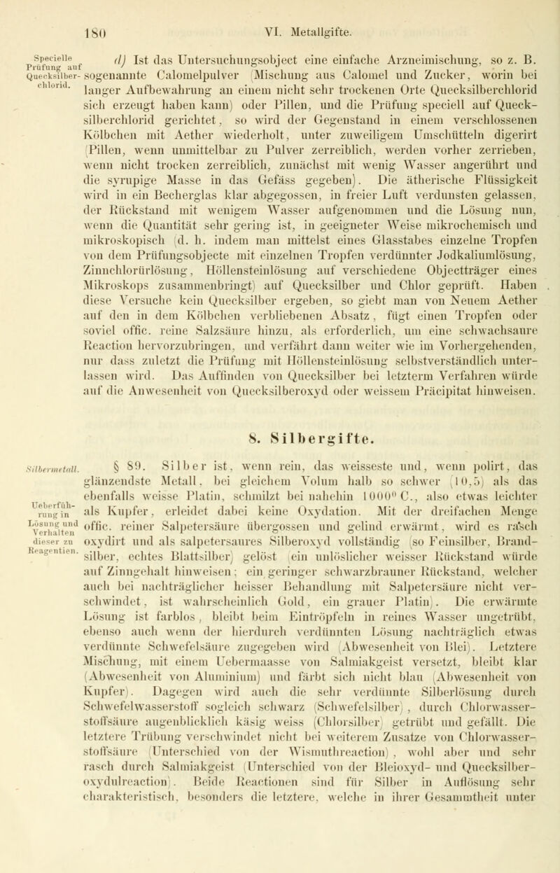 SpecieUe (\j Tst das Untersuchungsobject eine einfache Arzneimischung, so z. B. Quecksilber-sogenannte Calomelpulver Mischung aus Calomel und Zucker, worin bei ch ori ' lauger Aufbewahrung au einem nicht sehr trockenen Orte Quecksilberchlorid sich erzeugt haben kann) oder Pillen, und die Prüfung speciell auf Queck- silberchlorid gerichtet, so wird der Gegeustaud in einem verschlossenen Kölbchen mit Aether wiederholt, unter zuweiligem Umschütteln digerirt Pillen, wenn unmittelbar zu Pulver zerreiblich, werden vorher zerrieben, wenn nicht trockeu zerreiblich, zunächst mit wenig Wasser angerührt und die syrupige Masse in das Gefäss gegeben). Die ätherische Flüssigkeit wird in ein Becherglas klar abgegossen, in freier Luft verdunsten gelassen, der Rückstand mit wenigem Wasser aufgenommen und die Lösung nun, wenn die Quantität sehr gering ist, in geeigneter Weise mikrochemisch und mikroskopisch d. h. indem man mittelst eines Glasstabes einzelne Tropfen von dem Prüfuugsobjecte mit einzelnen Tropfen verdünnter Jodkaliumlösung, Zinnchlorürlösung, Höllensteinlösung auf verschiedene Objectträger eines Mikroskops zusammenbringt) auf Quecksilber und Chlor geprüft. Haben diese Versuche kein Quecksilber ergeben, so giebt man von Neuem Aether auf den in dem Kölbchen verbliebenen Absatz , fügt einen Tropfen oder soviel offic. reine Salzsäure hinzu, als erforderlich, um eine schwachsaure Reaction hervorzubringen, und verfährt daun weiter wie im Vorhergehenden, nur dass zuletzt die Prüfung mit Höllensteinlösung selbstverständlich unter- lassen wiid. Das Auffinden von Quecksilber bei letzterm Verfahren würde auf die Anwesenheit von Quecksilberoxyd oder weissem Präzipitat hinweisen. 8. Silbergifte. ,,i„n. § SO. Silber ist. wenn rein, das weisseste und, wenn polirt, das glänzendste Metall, bei gleichem Volum halb so schwer 10,5) als das ebenfalls weisse Platin, schmilzt bei nahehin 1000°C, also etwas leichter als Kupfer, erleidet dabei keine Oxydation. Mit der dreifachen Menge Lösung und 0ffic. reiner Salpetersäure übergössen und gelind erwärmt, wird es rasch verhalten ■ o o dieser zu oxydirl und als salpetersaures Silberoxyd vollständig so Feinsilber, Urand- ' silber. echtes Blattsilber gelöst ein unlöslicher weisser Rückstand würde auf Zinngehalt hinweisen ; ein geringer schwarzbrauner Rückstand, welcher auch bei nachträglicher heisser Behandlung mit Salpetersäure nicht ver- schwindet. ist wahrscheinlich Gold, ein grauer Platin . Die erwärmte Lösung ist farblos bleibt beim Eintröpfeln in reines Wasser ungetrübt, ebenso auch wenn der hierdurch verdünnten Lösung nachträglich etwas verdünnte Schwefelsäure zugegeben wird Abwesenheit von Blei). Letztere Mischung, mit einem Uebermaasse von Salmiakgeist versetzt, bleibt klar (Abwesenheit voii Aluminium) und färbt sich nicht blau Abwesenheit von Kupfer). Dagegen wird auch die sehr verdünnte Silberlösung durch Schwefelwasserstoff sogleich schwarz Schwefelsilber , durch Chlorwasser- stoffsäure augenblicklich käsig weiss (Chlorsilber getrübt und gefällt. Die letztere Trübung verschwindet nicht bei weiterem Znsatze von Chlorwasser- stoffsäure Unterschied von der Wismuthreaction) , wohl aber und sehr rasch durch Salmiakgeist Unterschied von der Bleioxyd- und Quecksilber- oxydulreaction . Heide ßeactionen sind für Silber in Auflösung sehr charakteristisch, besonders die letztere, welche in ihrer Gesammtheit unter üeberfüh- rang in