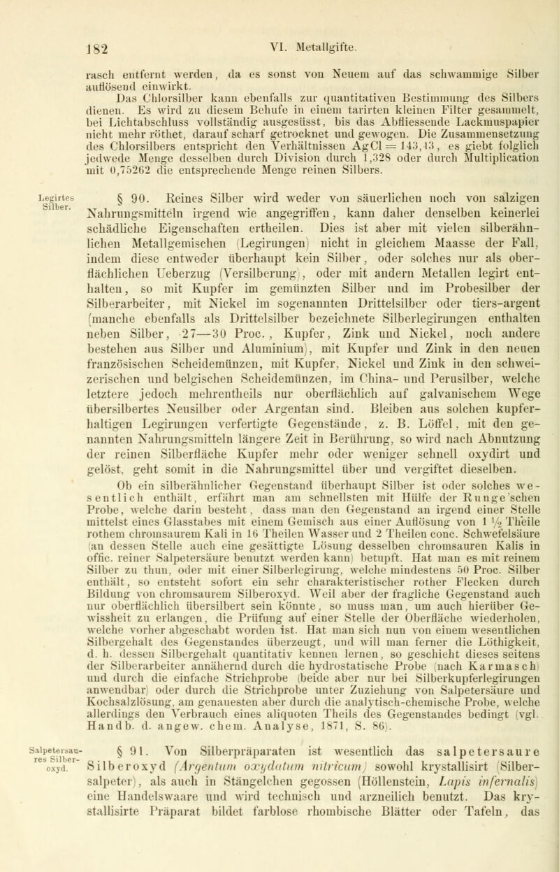 rasch entfeint werden, da es sonst von Neuem auf das schwammige Silber auflösend einwirkt. Das Chlorsilber kann ebenfalls zur quantitativen Bestimmung des Silbers dienen. Es wird zu diesem Behufe in einem tarirteu kleinen Filter gesammelt, bei Lichtabschluss vollständig ausgesiisst, bis das Abfliessende Lackmuspapier nicht mehr röthet, darauf scharf getrocknet und gewogeu. Die Zusammensetzung des Chlorsilbers entspricht den Verhältnissen AgCl = 143,43, es giebt folglich jedwede Menge desselben durch Division durch 1,328 oder durch Multiplication mit 0,75262 die entsprechende Menge reinen Silbers. Legirtes § 90. Reines Silber wird weder von säuerlicheu noch von salzigen Nahrungsmitteln irgend wie angegriffen, kann daher denselben keinerlei schädliche Eigenschaften ertheilen. Dies ist aber mit vielen silberähn- lichen Metallgemischen (Legirungeni nicht in gleichem Maasse der Fall, indem diese entweder überhaupt kein Silber, oder solches nur als ober- flächlichen Ueberzug (Versilberung , oder mit andern Metallen legirt ent- halten, so mit Kupfer im gemünzten Silber und im Probesilber der Silberarbeiter., mit Nickel im sogenannten Drittelsilber oder tiers-argent (manche ebenfalls als Drittelsilber bezeichnete Silberlegirungen enthalten neben Silber, 27—30 Proc. , Kupfer, Zink und Nickel, noch andere bestehen aus Silber und Aluminium), mit Kupfer und Zink in den neuen französischen Scheidemünzen, mit Kupfer. Nickel und Zink in den schwei- zerischen und belgischen Scheidemünzen, im China- und Perusilber, welche letztere jedoch mehrentheils nur oberflächlich auf galvanischem Wege übersilbertes Neusilber oder Argentan sind. Bleiben aus solchen kupfer- haltigen Legirungen verfertigte Gegenstände, z. B. Löffel, mit den ge- nannten Nahrungsmitteln längere Zeit in Berührung, so wird nach Abnutzung der reinen Silberfläche Kupfer mehr oder weniger schnell oxydirt und gelöst, geht somit in die Nahrungsmittel über und vergiftet dieselben. Ob ein silberähnlicher Gegenstand überhaupt Silber ist oder solches we- sentlich enthält, erfährt man am schnellsten mit Hülfe der Runge sehen Probe, welche darin besteht . dass man den Gegenstand an irgend einer Stelle mittelst eines Glasstabes mit einem Gemisch aus einer Auflösung von 1 '/2 Theile rothem chromsaurem Kali in 16 Theilen Wasser und 2 Theilen conc. Schwefelsäure (an dessen Stelle auch eine gesättigte Lösung desselben chromsauren Kalis in offic. reiner Salpetersäure benutzt werden kann betupft. Hat man es mit reinem Silber zu thun, oder mit einer Silberlegirung, welche mindestens 50 Proc. Silber enthält, so entsteht sofort ein sehr charakteristischer rother Flecken durch Bildung von chromsaurem Silberoxyd. Weil aber der fragliche Gegenstand auch nur oberflächlich übersilbert sein könnte, so inuss man, um auch hierüber Ge- wissheit zu erlangen, die Prüfung auf einer Stelle der Oberfläche wiederholen, welche vorher abgeschabt worden ist. Hat man sich nun von einem wesentlichen Silbergehalt des Gegenstandes überzeugt, und will man ferner die Löthigkeit, d. h. dessen Silbergehalt quantitativ kennen lernen, so geschieht dieses seitens der Silberarbeiter annähernd durch die hydrostatische Probe (nach Karinasch) und durch die einfache Strichprobe (beide aber nur bei Silberkupferlegirungen anwendbar) oder durch die Strichprobe unter Zuziehung von Salpetersäure und Kochsalzlösung, am genauesten aber durch die analytisch-chemische Probe, welche allerdings den Verbrauch eines aliquoten Theils des Gegenstandes bedingt (vgl. Handb. d. angew. ehem. Analyse, 1871, S. 86). saipetersau- § «) i. Von Silberpräparaten ist wesentlich das Salpetersäure oxyd.r Silberoxyd (Afgentum oxydatum nitricum sowohl krystallisirt Silber- salpeter) , als auch in Stängelchen gegossen (Höllenstein, Lapis infernalis) eine Handelswaare und wird technisch und arzneilich benutzt. Das kry- stallisirte Präparat bildet farblose rhombische Blätter oder Tafeln, das
